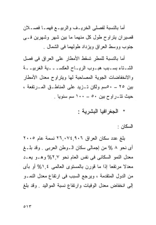 ‫ﺃﻤﺎ ﺒﺎﻟﻨﺴﺒﺔ ﻟﻔﺼﻠﻰ ﺍﻟﺨﺭﻴـﻑ ﻭﺍﻟﺭﺒﻴـﻊ ﻓﻬﻤـﺎ ﻓﺼـﻼﻥ‬
‫ﻗﺼﻴﺭﺍﻥ ﻴﺘﺭﺍﻭﺡ ﻁﻭل ﻜل ﻤﻨﻬﻤﺎ ﻤﺎ ﺒﻴﻥ ﺸﻬﺭ ﻭﺸﻬﺭﻴﻥ ﻓـﻰ‬
          ‫ﺠﻨﻭﺏ ﻭﻭﺴﻁ ﺍﻟﻌﺭﺍﻕ ﻭﻴﺯﺩﺍﺩ ﻁﻭﻟﻬﻤﺎ ﻓﻰ ﺍﻟﺸﻤﺎل .‬

‫ﺃﻤﺎ ﺒﺎﻟﻨﺴﺒﺔ ﻟﻠﻤﻁﺭ ﺘﺴﻘﻁ ﺍﻷﻤﻁﺎﺭ ﻋﻠﻰ ﺍﻟﻌﺭﺍﻕ ﻓﻰ ﻓﺼل‬
‫ﺍﻟﺸـﺘﺎﺀ ﺒﺴـﺒﺏ ﻫﺒـﻭﺏ ﺍﻟﺭﻴـﺎﺡ ﺍﻟﻌﻜﺴـــﻴﺔ ﺍﻟﻐﺭﺒﻴــﺔ‬
  ‫ـ‬          ‫ـ‬         ‫ـ‬       ‫ـ‬     ‫ـ‬      ‫ـ‬
‫ﻭﺍﻻﻨﺨﻔﺎﻀﺎﺕ ﺍﻟﺠﻭﻴﺔ ﺍﻟﻤﺼﺎﺤﺒﺔ ﻟﻬﺎ ﻭﻴﺘﺭﺍﻭﺡ ﻤﻌﺩل ﺍﻷﻤﻁﺎﺭ‬
‫ﺒﻴﻥ ٥٢ – ٠٥ﺴﻡ ﻭﻟﻜﻥ ﺘـﺯﻴﺩ ﻋﻠﻰ ﺍﻟﻤﻨﺎﻁـﻕ ﺍﻟﻤـﺭﺘﻔﻌﺔ ،‬
               ‫ﺤﻴﺙ ﺘﺘـﺭﺍﻭﺡ ﺒﻴﻥ ٠٥ – ٠٠١ ﺴﻡ ﺴﻨﻭﻴﺎ .‬
                 ‫ﹰ‬

                           ‫* ﺍﻟﺠﻐﺭﺍﻓﻴﺎ ﺍﻟﺒﺸﺭﻴﺔ :‬

                                               ‫ﺍﻟﺴﻜﺎﻥ :‬

‫ﺒﻠﻎ ﻋﺩﺩ ﺴﻜﺎﻥ ﺍﻟﻌﺭﺍﻕ ٦٠٩,٤٧٠,٦٢ ﻨﺴﻤﺔ ﻋﺎﻡ ٥٠٠٢‬
‫ﺃﻯ ﻨﺤﻭ ٨ % ﻤﻥ ﺇﺠﻤﺎﻟﻰ ﺴﻜﺎﻥ ﺍﻟـﻭﻁﻥ ﺍﻟﻌﺭﺒﻰ . ﻭﻗﺩ ﺒﻠـﻎ‬
‫ﻤﻌﺩل ﺍﻟﻨﻤﻭ ﺍﻟﺴﻜﺎﻨﻰ ﻓﻰ ﻨﻔﺱ ﺍﻟﻌﺎﻡ ﻨﺤﻭ ٧,٢% ﻭﻫـﻭ ﻴﻌـﺩ‬
‫ﻤﻌﺩﻻ ﻤﺭﺘﻔﻌﺎ ﺇﺫﺍ ﻤﺎ ﻗﻭﺭﻥ ﺒﺎﻟﻤﺴﺘﻭﻯ ﺍﻟﻌﺎﻟﻤﻰ ٤,١% ﺃﻭ ﺒﺄﻯ‬
                                         ‫ﹰ‬      ‫ﹰ‬
‫ﻤﻥ ﺍﻟﺩﻭل ﺍﻟﻤﺘﻘﺩﻤﺔ ، ﻭﻴﺭﺠﻊ ﺍﻟﺴﺒﺏ ﻓﻰ ﺍﺭﺘﻔﺎﻉ ﻤﻌﺩل ﺍﻟﻨﻤـﻭ‬
‫ﺇﻟﻰ ﺍﻨﺨﻔﺎﺽ ﻤﻌﺩل ﺍﻟﻭﻓﻴﺎﺕ ﻭﺍﺭﺘﻔﺎﻉ ﻨﺴﺒﺔ ﺍﻟﻤﻭﺍﻟﻴﺩ . ﻭﻗﺩ ﺒﻠﻎ‬


‫٣١٥‬
 