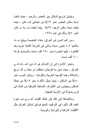 ‫ﻭﻴﺘﺒﺎﻴﻥ ﺘﻭﺯﻴﻊ ﺍﻟﺴﻜﺎﻥ ﺒﻴﻥ ﺍﻟﺤﻀﺭ ﻭﺍﻟﺭﻴﻑ ، ﺤﻴﺙ ﺒﻠﻐﺕ‬
‫ﻨﺴﺒﺔ ﺴﻜﺎﻥ ﺍﻟﺤﻀﺭ ﻨﺤﻭ ٩٦% ﻤﻥ ﺇﺠﻤﺎﻟﻰ ﺍﻟﺴـﻜﺎﻥ ، ﺒﻴﻨﻤﺎ‬
‫ﺒﻠﻐﺕ ﻨﺴﺒﺔ ﺴﻜﺎﻥ ﺍﻟﺭﻴﻑ ٩٢% . ﺒﻴﻨﻤﺎ ﺒﻠﻐﺕ ﻨﺴـﺒﺔ ﺴـﻜﺎﻥ‬
                         ‫ﺍﻟﺒﺩﻭ ٢% ﻭﺫﻟﻙ ﻓﻰ ﻋﺎﻡ ٨٩٩١ .‬

‫ﻭﻤﻥ ﺃﻫﻡ ﺍﻟﻤﺩﻥ ﻓﻰ ﺍﻟﻌﺭﺍﻕ: ﺒﻐﺩﺍﺩ ﺍﻟﻌﺎﺼﻤﺔ ﻭﻴﺒﻠﻎ ﻋـﺩﺩ‬
‫ﺴﻜﺎﻨﻬﺎ ٥,٤ ﻤﻠﻴﻭﻥ ﻨﺴﻤﺔ ﻭﺘﺄﺘﻰ ﻓﻰ ﺍﻟﻤﺭﺘﺒﺔ ﺍﻟﺜﺎﻨﻴﺔ ﻋﺭﺒﻴﺎ ﺒﻌﺩ‬
    ‫ﹰ‬
‫ﺍﻟﻘﺎﻫﺭﺓ ، ﺘﻠﻴﻬﺎ ﺍﻟﺒﺼﺭﺓ ﻨﺤﻭ ٠٥٦ ﺃﻟﻑ ﻨﺴﻤﺔ ﻭﺍﻟﻤﻭﺼل ﻗﺭﺍﺒﺔ‬
                                        ‫٠٠٦ ﺃﻟﻑ ﻨﺴﻤﺔ .‬

‫ﻭﺘﺠﺩﺭ ﺍﻹﺸﺎﺭﺓ ﺇﻟﻰ ﺃﻥ ﺍﻹﺴﻼﻡ ﻫﻭ ﺍﻟـﺩﻴﻥ ﺍﻟﺴـﺎﺌﺩ ﻓـﻰ‬
‫ﺍﻟﻌﺭﺍﻕ ، ﺤﻴﺙ ﺘﺩﻴﻥ ﺒﻪ ﻗﻭﻤﻴﺘﺎﻥ ﻤﺨﺘﻠﻔﺘـﺎﻥ ﺒﺤﻜـﻡ ﺍﻟﺘـﺎﺭﻴﺦ‬
‫ﻭﺍﻟﺴﻼﻟﺔ ﻭﻫﻤﺎ ﺍﻟﻘﻭﻤﻴﺔ ﺍﻟﻌﺭﺒﻴﺔ ﻭﺍﻟﻜﺭﺩﻴﺔ ، ﻭﻴﻤﺜل ﺍﻟﻌﺭﺏ ﻨﺤﻭ‬
‫٠٨% ﻤﻥ ﺍﻟﺴﻜﺎﻥ ، ﺒﻴﻨﻤﺎ ﻴﻤﺜل ﺍﻷﻜﺭﺍﺩ ﻨﺤﻭ ٥١% ﻤﻥ ﺠﻤﻠﺔ‬
‫ﺍﻟﺴﻜﺎﻥ ﻭﻴﻌﻴﺸﻭﻥ ﻓﻰ ﺍﻷﻁﺭﺍﻑ ﺍﻟﺸﻤﺎﻟﻴﺔ ﺍﻟﺸﺭﻗﻴﺔ ﻤﻥ ﺍﻟﺒﻼﺩ ﻓﻰ‬
                         ‫ﻗﺭﻯ ﻤﻨﻌﺯﻟﺔ ﻓﻰ ﺍﻷﻭﺩﻴﺔ ﺍﻟﺠﺒﻠﻴﺔ .‬

‫ﻭﺒﺎﻹﻀﺎﻓﺔ ﺇﻟﻰ ﺫﻟﻙ ﻓﺈﻥ ﻫﻨﺎﻙ ﺃﻗﻠﻴﺎﺕ ﺃﺨـﺭﻯ ﺼـﻐﻴﺭﺓ‬
‫ﺍﻟﻌﺩﺩ ﺃﻗل ﺘﺄﺜﻴﺭﺍ ﻓﻰ ﺍﻟﺘﺭﻜﻴﺏ ﺍﻟﺩﻴﻤﻭﻏﺭﺍﻓﻰ ﻟﺴﻜﺎﻥ ﺍﻟﻌﺭﺍﻕ ﻤﺜل‬
                                        ‫ﹰ‬
                     ‫ﺍﻷﻗﻠﻴﺎﺕ ﺍﻟﺘﺭﻜﻴﺔ ﻭﺍﻹﻴﺭﺍﻨﻴﺔ ﻭﺍﻟﻴﺯﻴﺩﻴﺔ .‬


‫٥١٥‬
 