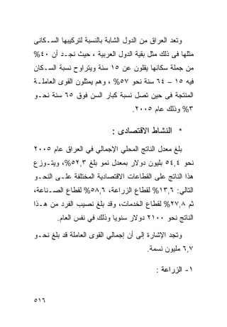 ‫ﻭﺘﻌﺩ ﺍﻟﻌﺭﺍﻕ ﻤﻥ ﺍﻟﺩﻭل ﺍﻟﺸﺎﺒﺔ ﺒﺎﻟﻨﺴﺒﺔ ﻟﺘﺭﻜﻴﺒﻬﺎ ﺍﻟﺴـﻜﺎﻨﻰ‬
‫ﻤﺜﻠﻬﺎ ﻓﻰ ﺫﻟﻙ ﻤﺜل ﺒﻘﻴﺔ ﺍﻟﺩﻭل ﺍﻟﻌﺭﺒﻴﺔ ، ﺤﻴﺙ ﻨﺠـﺩ ﺃﻥ ٠٤%‬
‫ﻤﻥ ﺠﻤﻠﺔ ﺴﻜﺎﻨﻬﺎ ﻴﻘﻠﻭﻥ ﻋﻥ ٥١ ﺴﻨﺔ ﻭﻴﺘﺭﺍﻭﺡ ﻨﺴﺒﺔ ﺍﻟﺴـﻜﺎﻥ‬
‫ﻓﻴﻪ ٥١ – ٤٦ ﺴﻨﺔ ﻨﺤﻭ ٧٥% ، ﻭﻫﻡ ﻴﻤﺜﻠﻭﻥ ﺍﻟﻘﻭﻯ ﺍﻟﻌﺎﻤﻠـﺔ‬
‫ﺍﻟﻤﻨﺘﺠﺔ ﻓﻰ ﺤﻴﻥ ﺘﺼل ﻨﺴﺒﺔ ﻜﺒﺎﺭ ﺍﻟﺴﻥ ﻓﻭﻕ ٥٦ ﺴﻨﺔ ﻨﺤـﻭ‬
                                   ‫٣% ﻭﺫﻟﻙ ﻋﺎﻡ ٥٠٠٢.‬

                            ‫* ﺍﻟﻨﺸﺎﻁ ﺍﻻﻗﺘﺼﺎﺩﻯ :‬
‫ﺒﻠﻎ ﻤﻌﺩل ﺍﻟﻨﺎﺘﺞ ﺍﻟﻤﺤﻠﻲ ﺍﻹﺠﻤﺎﻟﻲ ﻓﻲ ﺍﻟﻌﺭﺍﻕ ﻋﺎﻡ ٥٠٠٢‬
‫ﻨﺤﻭ ٤,٤٥ ﺒﻠﻴﻭﻥ ﺩﻭﻻﺭ ﺒﻤﻌﺩل ﻨﻤﻭ ﺒﻠﻎ ٣,٢٥%، ﻭﻴﺘـﻭﺯﻉ‬
‫ﻫﺫﺍ ﺍﻟﻨﺎﺘﺞ ﻋﻠﻰ ﺍﻟﻘﻁﺎﻋﺎﺕ ﺍﻻﻗﺘﺼﺎﺩﻴﺔ ﺍﻟﻤﺨﺘﻠﻔﺔ ﻋﻠـﻰ ﺍﻟﻨﺤـﻭ‬
‫ﺍﻟﺘﺎﻟﻲ: ٦,٣١% ﻟﻘﻁﺎﻉ ﺍﻟﺯﺭﺍﻋﺔ، ٦,٨٥% ﻟﻘﻁﺎﻉ ﺍﻟﺼـﻨﺎﻋﺔ،‬
‫ﺜﻡ ٨,٧٢% ﻟﻘﻁﺎﻉ ﺍﻟﺨﺩﻤﺎﺕ، ﻭﻗﺩ ﺒﻠﻎ ﻨﺼﻴﺏ ﺍﻟﻔﺭﺩ ﻤﻥ ﻫـﺫﺍ‬
        ‫ﺍﻟﻨﺎﺘﺞ ﻨﺤﻭ ٠٠١٢ ﺩﻭﻻﺭ ﺴﻨﻭ ‪‬ﺎ ﻭﺫﻟﻙ ﻓﻲ ﻨﻔﺱ ﺍﻟﻌﺎﻡ.‬
                            ‫ﻴ‬

‫ﻭﺘﺠﺩ ﺍﻹﺸﺎﺭﺓ ﺇﻟﻰ ﺃﻥ ﺇﺠﻤﺎﻟﻲ ﺍﻟﻘﻭﻯ ﺍﻟﻌﺎﻤﻠﺔ ﻗﺩ ﺒﻠﻎ ﻨﺤـﻭ‬
                                        ‫٧,٦ ﻤﻠﻴﻭﻥ ﻨﺴﻤﺔ.‬

                                           ‫١- ﺍﻟﺯﺭﺍﻋﺔ :‬


‫٦١٥‬
 