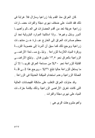 ‫ﻜﺎﻥ ﺍﻟﻌﺭﺍﻕ ﻤﻨﺫ ﺍﻟﻘﺩﻡ ﺒﻠﺩﺍ ﺯﺭﺍﻋﻴﺎ ﻭﻤﺎﺯﺍل ﻓﻼ ﻏﺭﺍﺒﺔ ﻓﻰ‬
                   ‫ﹰ‬      ‫ﹰ‬
‫ﺫﻟﻙ ﻓﻘﺩ ﻗﺎﻤﺕ ﻋﻠﻰ ﻀﻔﺎﻑ ﻨﻬﺭﻯ ﺩﺠﻠﺔ ﻭﺍﻟﻔﺭﺍﺕ ﺤﻀـﺎﺭﺍﺕ‬
‫ﺯﺭﺍﻋﻴﺔ ﻋﺭﻴﻘﺔ ﺘﻌﺩ ﻤﻥ ﺃﻗﺩﻡ ﺍﻟﺤﻀﺎﺭﺍﺕ ﻓﻰ ﺍﻟﻌـﺎﻟﻡ ﻭﺃﻫﻤﻬـﺎ‬
‫ﺁﺸﻭﺭ ﻭﺒﺎﺒل ﻭﻏﻴﺭﻫﺎ . ﻭﺇﺫﺍ ﺍﺴﺘﺜﻨﻴﻨﺎ ﺍﻟﻤﻭﺍﺭﺩ ﺍﻟﺒﺘﺭﻭﻟﻴﺔ ﻨﺠﺩ ﺃﻥ‬
‫ﻤﻌﻅﻡ ﺼﺎﺩﺭﺍﺕ ﺍﻟﻌﺭﺍﻕ ﺇﻟﻰ ﺍﻟﺨﺎﺭﺝ ﻋﺒـﺎﺭﺓ ﻋـﻥ ﻤﻨﺘﺠـﺎﺕ‬
‫ﺯﺭﺍﻋﻴﺔ ﻭﻴﺭﺠﻊ ﺫﻟﻙ ﻜﻤﺎ ﺴﺒﻕ ﺃﻥ ﺃﺸﺭﻨﺎ ﺇﻟﻰ ﺨﺼﻭﺒﺔ ﺍﻟﺘﺭﺒـﺔ‬
‫ﻭﻭﻗﺭﺓ ﺍﻟﻤﻴﺎﻩ ﺍﻟﻼﺯﻤﺔ ﻟﻠﺯﺭﺍﻋﺔ . ﻭﺘﺒﻠـﻎ ﻤﺴـﺎﺤﺔ ﺍﻷﺭﺍﻀـﻰ‬
‫ﺍﻟﺯﺭﺍﻋﻴﺔ ﺒﺎﻟﻌﺭﺍﻕ ﻨﺤﻭ ٥,٣١ ﻤﻠﻴﻭﻥ ﻓﺩﺍﻥ . ﻭﺘﺒﻠﻎ ﺍﻷﺭﺍﻀـﻰ‬
‫ﺍﻟﻘﺎﺒﻠﺔ ﻟﻠﺯﺭﺍﻋﺔ ﻨﺤﻭ ٠٢% ﻤﻥ ﻤﺴﺎﺤﺔ ﺍﻟﻌﺭﺍﻕ ﺘﻘﺭﻴﺒـﺎ ﺇﻻ ﺃﻥ‬
      ‫ﹰ‬
‫ﻤﺎ ﻴﺴﺘﻐل ﻟﻠﺯﺭﺍﻋﺔ ﺤﺎﻟﻴﺎ ﺘﺒﻠﻎ ٦٣% ، ﻭﻴﺭﺠﻊ ﻫﺫﺍ ﺇﻟـﻰ ﻗﻠـﺔ‬
                               ‫ﹰ‬
‫ﺍﻟﻌﻤﺎﻟﺔ ﺍﻟﺯﺭﺍﻋﻴﺔ ﻭﻋﺩﻡ ﺍﺴﺘﺨﺩﺍﻡ ﺍﻟﻤﻴﻜﻨﺔ ﺍﻟﺤﺩﻴﺜﺔ ﻓﻰ ﺍﻟﺯﺭﺍﻋﺔ .‬

‫ﻭﻗﺩ ﺤﺎﻭﻟﺕ ﺍﻟﻌﺭﺍﻕ ﺍﻟﺘﻐﻠﺏ ﻋﻠﻰ ﻤﺸﻜﻠﺔ ﺍﻟﻔﻴﻀﺎﻨﺎﺕ ﺍﻟﻌﺎﻟﻴﺔ‬
‫ﺍﻟﺘﻰ ﻜﺎﻨﺕ ﺘﻐﺭﻕ ﺍﻷﺭﺍﻀﻰ ﺍﻟﺯﺭﺍﻋﻴﺔ ﻭﺫﻟﻙ ﺒﺈﻗﺎﻤﺔ ﺨﺯﺍﻨـﺎﺕ‬
                          ‫ﺍﻟﻤﻴﺎﻩ ﻋﻠﻰ ﻨﻬﺭﻯ ﺩﺠﻠﺔ ﻭﺍﻟﻔﺭﺍﺕ .‬

                               ‫ﻭﺃﻫﻡ ﻤﺸﺭﻭﻋﺎﺕ ﺍﻟﺭﻯ ﻫﻰ :‬




‫٧١٥‬
 