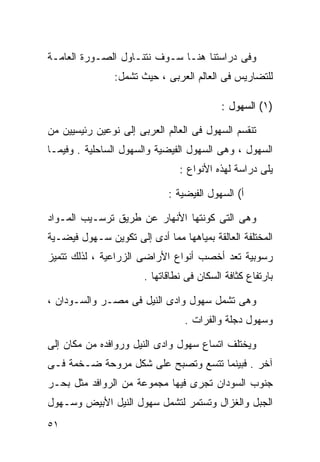 ‫ﻭﻓﻰ ﺩﺭﺍﺴﺘﻨﺎ ﻫﻨـﺎ ﺴـﻭﻑ ﻨﺘﻨـﺎﻭل ﺍﻟﺼـﻭﺭﺓ ﺍﻟﻌﺎﻤـﺔ‬
                ‫ﻟﻠﺘﻀﺎﺭﻴﺱ ﻓﻰ ﺍﻟﻌﺎﻟﻡ ﺍﻟﻌﺭﺒﻰ ، ﺤﻴﺙ ﺘﺸﻤل:‬

                                           ‫)١( ﺍﻟﺴﻬﻭل :‬

‫ﺘﻨﻘﺴﻡ ﺍﻟﺴﻬﻭل ﻓﻰ ﺍﻟﻌﺎﻟﻡ ﺍﻟﻌﺭﺒﻰ ﺇﻟﻰ ﻨﻭﻋﻴﻥ ﺭﺌﻴﺴﻴﻴﻥ ﻤﻥ‬
‫ﺍﻟﺴﻬﻭل ، ﻭﻫﻰ ﺍﻟﺴﻬﻭل ﺍﻟﻔﻴﻀﻴﺔ ﻭﺍﻟﺴﻬﻭل ﺍﻟﺴﺎﺤﻠﻴﺔ . ﻭﻓﻴﻤـﺎ‬
                                ‫ﻴﻠﻰ ﺩﺭﺍﺴﺔ ﻟﻬﺫﻩ ﺍﻷﻨﻭﺍﻉ :‬

                             ‫ﺃ( ﺍﻟﺴﻬﻭل ﺍﻟﻔﻴﻀﻴﺔ :‬

‫ﻭﻫﻰ ﺍﻟﺘﻰ ﻜﻭﻨﺘﻬﺎ ﺍﻷﻨﻬﺎﺭ ﻋﻥ ﻁﺭﻴﻕ ﺘﺭﺴـﻴﺏ ﺍﻟﻤـﻭﺍﺩ‬
‫ﺍﻟﻤﺨﺘﻠﻔﺔ ﺍﻟﻌﺎﻟﻘﺔ ﺒﻤﻴﺎﻫﻬﺎ ﻤﻤﺎ ﺃﺩﻯ ﺇﻟﻰ ﺘﻜﻭﻴﻥ ﺴـﻬﻭل ﻓﻴﻀـﻴﺔ‬
‫ﺭﺴﻭﺒﻴﺔ ﺘﻌﺩ ﺃﺨﺼﺏ ﺃﻨﻭﺍﻉ ﺍﻷﺭﺍﻀﻰ ﺍﻟﺯﺭﺍﻋﻴﺔ ، ﻟﺫﻟﻙ ﺘﺘﻤﻴﺯ‬
                       ‫ﺒﺎﺭﺘﻔﺎﻉ ﻜﺜﺎﻓﺔ ﺍﻟﺴﻜﺎﻥ ﻓﻰ ﻨﻁﺎﻗﺎﺘﻬﺎ .‬

‫ﻭﻫﻰ ﺘﺸﻤل ﺴﻬﻭل ﻭﺍﺩﻯ ﺍﻟﻨﻴل ﻓﻰ ﻤﺼـﺭ ﻭﺍﻟﺴـﻭﺩﺍﻥ ،‬
                                 ‫ﻭﺴﻬﻭل ﺩﺠﻠﺔ ﻭﺍﻟﻔﺭﺍﺕ .‬

‫ﻭﻴﺨﺘﻠﻑ ﺍﺘﺴﺎﻉ ﺴﻬﻭل ﻭﺍﺩﻯ ﺍﻟﻨﻴل ﻭﺭﻭﺍﻓﺩﻩ ﻤﻥ ﻤﻜﺎﻥ ﺇﻟﻰ‬
‫ﺁﺨﺭ . ﻓﺒﻴﻨﻤﺎ ﺘﺘﺴﻊ ﻭﺘﺼﺒﺢ ﻋﻠﻰ ﺸﻜل ﻤﺭﻭﺤﺔ ﻀـﺨﻤﺔ ﻓـﻰ‬
‫ﺠﻨﻭﺏ ﺍﻟﺴﻭﺩﺍﻥ ﺘﺠﺭﻯ ﻓﻴﻬﺎ ﻤﺠﻤﻭﻋﺔ ﻤﻥ ﺍﻟﺭﻭﺍﻓﺩ ﻤﺜل ﺒﺤـﺭ‬
‫ﺍﻟﺠﺒل ﻭﺍﻟﻐﺯﺍل ﻭﺘﺴﺘﻤﺭ ﻟﺘﺸﻤل ﺴﻬﻭل ﺍﻟﻨﻴل ﺍﻷﺒﻴﺽ ﻭﺴـﻬﻭل‬
‫١٥‬
 