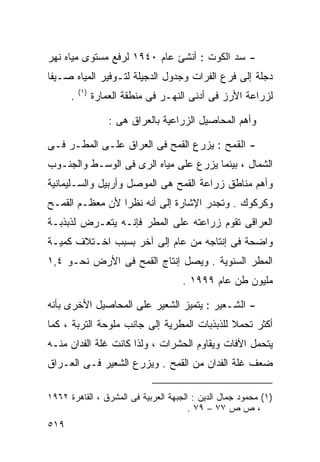 ‫- ﺴﺩ ﺍﻟﻜﻭﺕ : ﺃﻨﺸﺊ ﻋﺎﻡ ٠٤٩١ ﻟﺭﻓﻊ ﻤﺴﺘﻭﻯ ﻤﻴﺎﻩ ﻨﻬﺭ‬
‫ﺩﺠﻠﺔ ﺇﻟﻰ ﻓﺭﻉ ﺍﻟﻔﺭﺍﺕ ﻭﺠﺩﻭل ﺍﻟﺩﺠﻴﻠﺔ ﻟﺘـﻭﻓﻴﺭ ﺍﻟﻤﻴﺎﻩ ﺼـﻴﻔﺎ‬
‫ﹰ‬
          ‫) ١(‬
      ‫.‬          ‫ﻟﺯﺭﺍﻋﺔ ﺍﻷﺭﺯ ﻓﻰ ﺃﺩﻨﻰ ﺍﻟﻨﻬـﺭ ﻓﻰ ﻤﻨﻁﻘﺔ ﺍﻟﻌﻤﺎﺭﺓ‬

                     ‫ﻭﺃﻫﻡ ﺍﻟﻤﺤﺎﺼﻴل ﺍﻟﺯﺭﺍﻋﻴﺔ ﺒﺎﻟﻌﺭﺍﻕ ﻫﻰ :‬

‫- ﺍﻟﻘﻤﺢ : ﻴﺯﺭﻉ ﺍﻟﻘﻤﺢ ﻓﻰ ﺍﻟﻌﺭﺍﻕ ﻋﻠـﻰ ﺍﻟﻤﻁـﺭ ﻓـﻰ‬
‫ﺍﻟﺸﻤﺎل ، ﺒﻴﻨﻤﺎ ﻴﺯﺭﻉ ﻋﻠﻰ ﻤﻴﺎﻩ ﺍﻟﺭﻯ ﻓﻰ ﺍﻟﻭﺴـﻁ ﻭﺍﻟﺠﻨـﻭﺏ‬
‫ﻭﺃﻫﻡ ﻤﻨﺎﻁﻕ ﺯﺭﺍﻋﺔ ﺍﻟﻘﻤﺢ ﻫﻰ ﺍﻟﻤﻭﺼل ﻭﺃﺭﺒﻴل ﻭﺍﻟﺴـﻠﻴﻤﺎﻨﻴﺔ‬
‫ﻭﻜﺭﻜﻭﻙ . ﻭﺘﺠﺩﺭ ﺍﻹﺸﺎﺭﺓ ﺇﻟﻰ ﺃﻨﻪ ﻨﻅﺭﺍ ﻷﻥ ﻤﻌﻅـﻡ ﺍﻟﻘﻤـﺢ‬
                ‫ﹰ‬
‫ﺍﻟﻌﺭﺍﻗﻰ ﺘﻘﻭﻡ ﺯﺭﺍﻋﺘﻪ ﻋﻠﻰ ﺍﻟﻤﻁﺭ ﻓﺈﻨـﻪ ﻴﺘﻌـﺭﺽ ﻟﺫﺒﺫﺒـﺔ‬
‫ﻭﺍﻀﺤﺔ ﻓﻰ ﺇﻨﺘﺎﺠﻪ ﻤﻥ ﻋﺎﻡ ﺇﻟﻰ ﺁﺨﺭ ﺒﺴﺒﺏ ﺍﺨـﺘﻼﻑ ﻜﻤﻴـﺔ‬
‫ﺍﻟﻤﻁﺭ ﺍﻟﺴﻨﻭﻴﺔ . ﻭﻴﺼل ﺇﻨﺘﺎﺝ ﺍﻟﻘﻤﺢ ﻓﻰ ﺍﻷﺭﺽ ﻨﺤـﻭ ٤,١‬
                                      ‫ﻤﻠﻴﻭﻥ ﻁﻥ ﻋﺎﻡ ٩٩٩١ .‬

‫- ﺍﻟﺸـﻌﻴﺭ : ﻴﺘﻤﻴﺯ ﺍﻟﺸﻌﻴﺭ ﻋﻠﻰ ﺍﻟﻤﺤﺎﺼﻴل ﺍﻷﺨﺭﻯ ﺒﺄﻨﻪ‬
‫ﺃﻜﺜﺭ ﺘﺤﻤﻼ ﻟﻠﺫﺒﺫﺒﺎﺕ ﺍﻟﻤﻁﺭﻴﺔ ﺇﻟﻰ ﺠﺎﻨﺏ ﻤﻠﻭﺤﺔ ﺍﻟﺘﺭﺒﺔ ، ﻜﻤﺎ‬
                                             ‫ﹰ‬
‫ﻴﺘﺤﻤل ﺍﻵﻓﺎﺕ ﻭﻴﻘﺎﻭﻡ ﺍﻟﺤﺸﺭﺍﺕ ، ﻭﻟﺫﺍ ﻜﺎﻨﺕ ﻏﻠﺔ ﺍﻟﻔﺩﺍﻥ ﻤﻨـﻪ‬
‫ﻀﻌﻑ ﻏﻠﺔ ﺍﻟﻔﺩﺍﻥ ﻤﻥ ﺍﻟﻘﻤﺢ . ﻭﻴﺯﺭﻉ ﺍﻟﺸﻌﻴﺭ ﻓـﻰ ﺍﻟﻌـﺭﺍﻕ‬

‫)١( ﻤﺤﻤﻭﺩ ﺠﻤﺎل ﺍﻟﺩﻴﻥ : ﺍﻟﺠﺒﻬﺔ ﺍﻟﻌﺭﺒﻴﺔ ﻓﻰ ﺍﻟﻤﺸﺭﻕ ، ﺍﻟﻘﺎﻫﺭﺓ ٢٦٩١‬
                                       ‫، ﺹ ﺹ ٧٧ – ٩٧ .‬
‫٩١٥‬
 