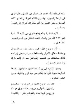 ‫ﺸﺄﻨﻪ ﻓﻰ ﺫﻟﻙ ﺸﺄﻥ ﺍﻟﻘﻤﺢ ﻋﻠﻰ ﺍﻟﻤﻁﺭ ﻓﻰ ﺍﻟﺸﻤﺎل ﻭﻋﻠﻰ ﺍﻟﺭﻯ‬
‫ﻓﻰ ﺍﻟﻭﺴﻁ ﻭﺍﻟﺠﻨﻭﺏ . ﻭﻗﺩ ﺒﻠﻎ ﺍﻹﻨﺘﺎﺝ ﺍﻟﻌﺭﺍﻗـﻰ ﻨﺤـﻭ ٢٣٨‬
‫ﺃﻟﻑ ﻁﻥ ﻭﻴﻌﺘﺒﺭ ﺍﻟﺸﻌﻴﺭ ﻤﻥ ﺃﻫﻡ ﺼﺎﺩﺭﺍﺕ ﺍﻟﻌﺭﺍﻕ ﺍﻟﺯﺭﺍﻋﻴـﺔ‬
                                                ‫ﺒﻌﺩ ﺍﻟﺘﻤﺭ .‬

‫- ﺍﻟﺫﺭﺓ ﺍﻟﺸﺎﻤﻴﺔ : ﺒﻠﻎ ﺇﻨﺘﺎﺝ ﺍﻟﻌﺭﺍﻕ ﻤﻥ ﺍﻟﺫﺭﺓ ﺍﻟﺸـﺎﻤﻴﺔ‬
‫ﻨﺤﻭ ٩٢٢ ﺃﻟﻑ ﻁﻥ ﻭﺘﺼل ﺇﻨﺘﺎﺠﻴﺔ ﺍﻟﻬﻜﺘﺎﺭ ﻤﻥ ﺍﻟـﺫﺭﺓ ﻨﺤـﻭ‬
                                             ‫٩٣٠٢ ﻜﻡ .‬

‫- ﺍﻷﺭﺯ : ﻴﺯﺭﻉ ﺍﻷﺭﺯ ﻓﻰ ﻭﺴـﻁ ﻭﺠﻨـﻭﺏ ﺍﻟﻌـﺭﺍﻕ‬
‫ﻭﺨﺎﺼﺔ ﻤﻨﺎﻁﻕ ﺍﻷﻫﻭﺍﺭ ﻭﺍﻟﻤﺴﺘﻨﻘﻌﺎﺕ ، ﻭﺃﻫﻡ ﻤﻨﺎﻁﻕ ﺯﺭﺍﻋﺘﻪ‬
‫ﺜﻼﺙ ﻤﺤﺎﻓﻅﺎﺕ ﻫﻰ ﺍﻟﻘﺎﺩﺴﻴﺔ )ﺍﻟﺩﻴﻭﺍﻨﻴﺔ( ﻭﻤﻴـﺎﻥ )ﺍﻟﻌﻤـﺎﺭﺓ(‬
                                    ‫ﻭﺍﻟﺩﻫﻴﻜﺎﺭ )ﺍﻟﻌﻤﺎﺭﺓ( .‬

‫ﻭﺘﺠﺩﺭ ﺍﻹﺸﺎﺭﺓ ﺇﻟﻰ ﺃﻥ ﺍﻟﻤﺴﺎﺤﺔ ﺍﻟﻤﻨﺯﺭﻋﺔ ﺒﺎﻷﺭﺯ ﺘﺤﺩﺩﻫﺎ‬
‫ﺍﻟﺤﻜﻭﻤﺔ ﺴﻨﻭﻴﺎ ﻟﻜﺜﺭﺓ ﻤﺎ ﻴﺘﻁﻠﺏ ﻤﻥ ﻤﻴﺎﻩ ﺍﻟﺭﻯ ﻭﺍﻟﺨﻭﻑ ﻤـﻥ‬
                                       ‫ﹰ‬
                                        ‫ﺍﻨﺘﺸﺎﺭ ﺍﻟﻤﻼﺭﻴﺎ .‬

‫ﺍﻟﻘﻁـﻥ : ﻴﺯﺭﻉ ﺍﻟﻘﻁﻥ ﻓﻰ ﺍﻟﻌﺭﺍﻕ ﻓﻰ ﻤﻨﻁﻘﺘـﻴﻥ‬            ‫-‬
‫ﺭﺌﻴﺴﻴﺘﻴﻥ ، ﺍﻷﻭﻟﻰ ﻭﻫﻰ ﻭﺴـﻁ ﺍﻟﻌـﺭﺍﻕ ﺤﻴـﺙ‬
‫ﻴﺯﺭﻉ ﻓﻰ ﺃﻟﻭﻴﺔ ﺒﻐﺩﺍﺩ ﻭﺍﻟﻜﻭﺕ ﻭﺩﻴﺎﻟﻰ . ﻭﺍﻟﺜﺎﻨﻴـﺔ‬


‫٠٢٥‬
 