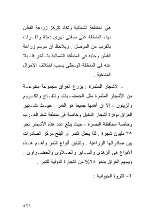 ‫ﻫﻰ ﺍﻟﻤﻨﻁﻘﺔ ﺍﻟﺸﻤﺎﻟﻴﺔ ﻭﺘﻜﺎﺩ ﺘﺘﺭﻜﺯ ﺯﺭﺍﻋﺔ ﺍﻟﻘﻁﻥ‬
‫ﺒﻬﺫﻩ ﺍﻟﻤﻨﻁﻘﺔ ﻋﻠﻰ ﻀﻔﺘﻰ ﻨﻬﺭﻯ ﺩﺠﻠﺔ ﻭﺍﻟﻔـﺭﺍﺕ‬
‫ﺒﺎﻟﻘﺭﺏ ﻤﻥ ﺍﻟﻤﻭﺼل . ﻭﻴﻼﺤﻅ ﺃﻥ ﻤﻭﺴﻡ ﺯﺭﺍﻋﺔ‬
‫ﺍﻟﻘﻁﻥ ﻭﺠﻨﻴﻪ ﻓﻰ ﺍﻟﻤﻨﻁﻘﺔ ﺍﻟﺸﻤﺎﻟﻴﺔ ﻴﺘـﺄﺨﺭ ﻗﻠـﻴﻼ‬
‫ﹰ‬
‫ﻋﻨﻪ ﻓﻰ ﺍﻟﻤﻨﻁﻘﺔ ﺍﻟﻭﺴﻁﻰ ﺒﺴﺒﺏ ﺍﺨﺘﻼﻑ ﺍﻷﺤﻭﺍل‬
                                   ‫ﺍﻟﻤﻨﺎﺨﻴﺔ .‬

‫- ﺍﻷﺸﺠﺎﺭ ﺍﻟﻤﺜﻤﺭﺓ : ﻴﺯﺭﻉ ﺍﻟﻌﺭﺍﻕ ﻤﺠﻤﻭﻋﺔ ﻤﺘﻨﻭﻋـﺔ‬
‫ﻤﻥ ﺍﻷﺸﺠﺎﺭ ﺍﻟﻤﺜﻤﺭﺓ ﻤﺜل ﺍﻟﺤﻤﻀـﻴﺎﺕ ﻭﺍﻟﺘﻔـﺎﺡ ﻭﺍﻟﻜـﺭﻭﻡ‬
‫ﻭﺍﻟﺯﻴﺘﻭﻥ ، ﺇﻻ ﺃﻥ ﺃﻫﻤﻬﺎ ﺠﻤﻴﻌﺎ ﻫﻭ ﺍﻟﺘﻤﺭ . ﺤﻴـﺙ ﺘﺸـﺘﻬﺭ‬
                       ‫ﹰ‬
‫ﺍﻟﻌﺭﺍﻕ ﺒﻭﻓﺭﺓ ﺃﺸﺠﺎﺭ ﺍﻟﻨﺨﻴل ﻭﺨﺎﺼﺔ ﻓﻰ ﻤﻨﻁﻘﺔ ﺸﻁ ﺍﻟﻌـﺭﺏ‬
‫ﻭﺨﺎﺼﺔ ﻤﺤﺎﻓﻅﺔ ﺍﻟﺒﺼﺭﺓ ، ﺤﻴﺙ ﻴﺒﻠﻎ ﻋﺩﺩ ﻫﺫﻩ ﺍﻷﺸﺠﺎﺭ ﻨﺤﻭ‬
‫٥٣ ﻤﻠﻴﻭﻥ ﺸﺠﺭﺓ . ﻟﺫﺍ ﻴﺤﺘل ﺍﻟﺘﻤﺭ ﺃﻭ ﺍﻟﺒﻠﺢ ﻤﺭﻜﺯ ﺍﻟﺼﺎﺩﺭﺍﺕ‬
‫ﺒﻴﻥ ﺼﺎﺩﺭﺍﺘﻬﺎ ﺍﻟﺯﺭﺍﻋﻴﺔ . ﻭﺘﺘﺒﺎﻴﻥ ﺃﻨﻭﺍﻉ ﺍﻟﺘﻤﺭ ﻭﺃﻫـﻡ ﻫـﺫﻩ‬
‫ﺍﻷﻨﻭﺍﻉ ﻫﻰ ﺍﻟﺯﻫﺩﻯ ﻭﺍﻟﺴـﺎﻴﺭ ﻭﺍﻟﺤـﻼﻭﻯ ﻭﺍﻟﺨﻀـﺭﺍﻭﻯ .‬
      ‫ﻭﻴﺴﻬﻡ ﺍﻟﻌﺭﺍﻕ ﺒﻨﺤﻭ ٨٦% ﻤﻥ ﺍﻟﺘﺠﺎﺭﺓ ﺍﻟﺩﻭﻟﻴﺔ ﻟﻠﺘﻤﺭ .‬

                                   ‫٢- ﺍﻟﺜﺭﻭﺓ ﺍﻟﺤﻴﻭﺍﻨﻴﺔ :‬




‫١٢٥‬
 