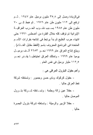 ‫ﻓﻰﺍﻟﺯﻴﺎﺩﺓ ﻭﺼل ﺇﻟﻰ ٨,٥٣ ﻤﻠﻴﻭﻥ ﺒﺭﻤﻴل ﻋﺎﻡ ٧٤٩١ . ﺜـﻡ‬
‫ﺍﺭﺘﻔﻊ ﺇﻟﻰ ٢١١ ﻤﻠﻴﻭﻥ ﻁﻥ ﻋﺎﻡ ٦٧٩١ . ﺜﻡ ﻫﺒﻁ ﺇﻟـﻰ ٠٧‬
‫ﻤﻠﻴﻭﻥ ﻁﻥ ﻋﺎﻡ ٥٨٩١ ﺒﺴـﺒﺏ ﻨﺸـﻭﺏ ﺍﻟﺤـﺭﺏ ﺍﻟﻌﺭﺍﻗﻴـﺔ‬
‫ﺍﻹﻴﺭﺍﻨﻴﺔ ﺘﻡ ﺘﻭﻗﻑ ﻜﻠﻪ ﺨﻼل ﺍﻟﻔﺘﺭﺓ ﻤﻥ ﺃﻏﺴﻁﺱ ١٩٩١ ﺤﺘﻰ‬
‫ﺍﻨﺘﻬﺎﺀ ﺤﺭﺏ ﺍﻟﺨﻠﻴﺞ ﺜﻡ ﺒﺩﺃ ﻴﺭﺘﺒﻁ ﻓﻰ ﺇﻨﺘﺎﺠﻪ ﺒﻘﺭﺍﺭﺍﺕ ﺍﻷﻤـﻡ‬
‫ﺍﻟﻤﺘﺤﺩﺓ ﻓﻰ ﺍﻟﺒﺭﻨﺎﻤﺞ ﺍﻟﻤﻌﺭﻭﻑ ﺒﺎﺴﻡ )ﺍﻟﻨﻔﻁ ﻤﻘﺎﺒل ﺍﻟﻐـﺫﺍﺀ( .‬
‫ﻭﻴﺒﻠﻎ ﺇﻨﺘﺎﺝ ﺍﻟﻌﺭﺍﻕ ﻋﺎﻡ ٩٩٩١ ﻨﺤـﻭ ٣٥٦٢ ﺃﻟـﻑ ﺒﺭﻤﻴـل‬
‫ﻴﻭﻤﻴﺎ ﻋﺎﻡ ٩٩٩١ ، ﻭﺘﻤﺘﻠﻙ ﺍﻟﻌﺭﺍﻕ ﺍﺤﺘﻴﺎﻁﻴـﺎ ﻴﻘـﺩﺭ ﻨﺤـﻭ‬
           ‫ﹰ‬                                  ‫ﹰ‬
                      ‫٥,٢١١ ﻤﻠﻴﺎﺭ ﺒﺭﻤﻴل ﻓﻰ ﻨﻔﺱ ﺍﻟﻌﺎﻡ .‬

                        ‫ﻭﺃﻫﻡ ﺤﻘﻭل ﺍﻟﺒﺘﺭﻭل ﺍﻟﻌﺭﺍﻗﻰ ﻫﻰ :‬

‫- ﺤﻘﻭل ﻜﺭﻜﻭﻙ ﻭﺒﺎﻯ ﺤﺴﻥ ﻭﺠﻤﺒﻭﺭ : ﻭﺘﺴﺘﻐﻠﻪ ﺸﺭﻜﺔ‬
                                      ‫ﻨﻔﻁ ﺍﻟﻌﺭﺍﻕ ﺤﺎﻟﻴﺎ .‬
                                        ‫ﹰ‬

‫- ﺤﻘﻼ ﻋﻴﻥ ﺯﺍﻟﺔ ﻭﺒﻁﻤﺔ : ﻭﺘﺴـﺘﻐﻠﻪ ﺸـﺭﻜﺔ ﺒﺘـﺭﻭل‬
                                         ‫ﺍﻟﻤﻭﺼل ﺤﺎﻟﻴﺎ .‬
                                           ‫ﹰ‬

‫- ﺤﻘﻼ ﺍﻟﺯﺒﻴﺭ ﻭﺍﻟﺭﻤﻴﻠﺔ : ﻭﺘﺴﺘﻐﻠﻪ ﺸﺭﻜﺔ ﺒﺘﺭﻭل ﺍﻟﺒﺼﺭﺓ‬
                                                 ‫ﺤﺎﻟﻴﺎ .‬
                                                   ‫ﹰ‬



‫٣٢٥‬
 