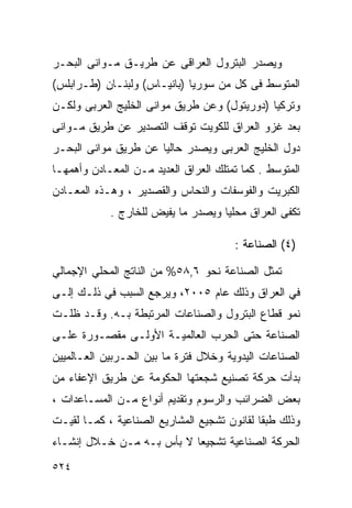 ‫ﻭﻴﺼﺩﺭ ﺍﻟﺒﺘﺭﻭل ﺍﻟﻌﺭﺍﻗﻰ ﻋﻥ ﻁﺭﻴـﻕ ﻤـﻭﺍﻨﻰ ﺍﻟﺒﺤـﺭ‬
‫ﺍﻟﻤﺘﻭﺴﻁ ﻓﻰ ﻜل ﻤﻥ ﺴﻭﺭﻴﺎ )ﺒﺎﻨﻴـﺎﺱ( ﻭﻟﺒﻨـﺎﻥ )ﻁـﺭﺍﺒﻠﺱ(‬
‫ﻭﺘﺭﻜﻴﺎ )ﺩﻭﺭﻴﺘﻭل( ﻭﻋﻥ ﻁﺭﻴﻕ ﻤﻭﺍﻨﻰ ﺍﻟﺨﻠﻴﺞ ﺍﻟﻌﺭﺒﻰ ﻭﻟﻜـﻥ‬
‫ﺒﻌﺩ ﻏﺯﻭ ﺍﻟﻌﺭﺍﻕ ﻟﻠﻜﻭﻴﺕ ﺘﻭﻗﻑ ﺍﻟﺘﺼﺩﻴﺭ ﻋﻥ ﻁﺭﻴﻕ ﻤـﻭﺍﻨﻰ‬
‫ﺩﻭل ﺍﻟﺨﻠﻴﺞ ﺍﻟﻌﺭﺒﻰ ﻭﻴﺼﺩﺭ ﺤﺎﻟﻴﺎ ﻋﻥ ﻁﺭﻴﻕ ﻤﻭﺍﻨﻰ ﺍﻟﺒﺤـﺭ‬
                     ‫ﹰ‬
‫ﺍﻟﻤﺘﻭﺴﻁ . ﻜﻤﺎ ﺘﻤﺘﻠﻙ ﺍﻟﻌﺭﺍﻕ ﺍﻟﻌﺩﻴﺩ ﻤـﻥ ﺍﻟﻤﻌـﺎﺩﻥ ﻭﺃﻫﻤﻬـﺎ‬
‫ﺍﻟﻜﺒﺭﻴﺕ ﻭﺍﻟﻔﻭﺴﻔﺎﺕ ﻭﺍﻟﻨﺤﺎﺱ ﻭﺍﻟﻘﺼﺩﻴﺭ ، ﻭﻫـﺫﻩ ﺍﻟﻤﻌـﺎﺩﻥ‬
            ‫ﺘﻜﻔﻰ ﺍﻟﻌﺭﺍﻕ ﻤﺤﻠﻴﺎ ﻭﻴﺼﺩﺭ ﻤﺎ ﻴﻔﻴﺽ ﻟﻠﺨﺎﺭﺝ .‬
                                   ‫ﹰ‬

                                       ‫)٤( ﺍﻟﺼﻨﺎﻋﺔ :‬

‫ﺘﻤﺜل ﺍﻟﺼﻨﺎﻋﺔ ﻨﺤﻭ ٦,٨٥% ﻤﻥ ﺍﻟﻨﺎﺘﺞ ﺍﻟﻤﺤﻠﻲ ﺍﻹﺠﻤﺎﻟﻲ‬
‫ﻓﻲ ﺍﻟﻌﺭﺍﻕ ﻭﺫﻟﻙ ﻋﺎﻡ ٥٠٠٢، ﻭﻴﺭﺠﻊ ﺍﻟﺴﺒﺏ ﻓﻲ ﺫﻟـﻙ ﺇﻟـﻰ‬
‫ﻨﻤﻭ ﻗﻁﺎﻉ ﺍﻟﺒﺘﺭﻭل ﻭﺍﻟﺼﻨﺎﻋﺎﺕ ﺍﻟﻤﺭﺘﺒﻁﺔ ﺒـﻪ. ﻭﻗـﺩ ﻅﻠـﺕ‬
‫ﺍﻟﺼﻨﺎﻋﺔ ﺤﺘﻰ ﺍﻟﺤﺭﺏ ﺍﻟﻌﺎﻟﻤﻴـﺔ ﺍﻷﻭﻟـﻰ ﻤﻘﺼـﻭﺭﺓ ﻋﻠـﻰ‬
‫ﺍﻟﺼﻨﺎﻋﺎﺕ ﺍﻟﻴﺩﻭﻴﺔ ﻭﺨﻼل ﻓﺘﺭﺓ ﻤﺎ ﺒﻴﻥ ﺍﻟﺤـﺭﺒﻴﻥ ﺍﻟﻌـﺎﻟﻤﻴﻴﻥ‬
‫ﺒﺩﺃﺕ ﺤﺭﻜﺔ ﺘﺼﻨﻴﻊ ﺸﺠﻌﺘﻬﺎ ﺍﻟﺤﻜﻭﻤﺔ ﻋﻥ ﻁﺭﻴﻕ ﺍﻹﻋﻔﺎﺀ ﻤﻥ‬
‫ﺒﻌﺽ ﺍﻟﻀﺭﺍﺌﺏ ﻭﺍﻟﺭﺴﻭﻡ ﻭﺘﻘﺩﻴﻡ ﺃﻨﻭﺍﻉ ﻤـﻥ ﺍﻟﻤﺴـﺎﻋﺩﺍﺕ ،‬
‫ﻭﺫﻟﻙ ﻁﺒﻘﺎ ﻟﻘﺎﻨﻭﻥ ﺘﺸﺠﻴﻊ ﺍﻟﻤﺸﺎﺭﻴﻊ ﺍﻟﺼﻨﺎﻋﻴﺔ ، ﻜﻤـﺎ ﻟﻘﻴـﺕ‬
                                            ‫ﹰ‬
‫ﺍﻟﺤﺭﻜﺔ ﺍﻟﺼﻨﺎﻋﻴﺔ ﺘﺸﺠﻴﻌﺎ ﻻ ﺒﺄﺱ ﺒـﻪ ﻤـﻥ ﺨـﻼل ﺇﻨﺸـﺎﺀ‬
                          ‫ﹰ‬
‫٤٢٥‬
 