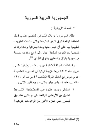 ‫ﺍﻟﺠﻤﻬﻭﺭﻴﺔ ﺍﻟﻌﺭﺒﻴﺔ ﺍﻟﺴﻭﺭﻴﺔ‬

                                ‫* ﻟﻤﺤﺔ ﺘﺎﺭﻴﺨﻴﺔ :‬
‫ﺃﻁﻠﻕ ﺍﺴﻡ ﺴﻭﺭﻴﺎ ﺃﻭ ﺒﻼﺩ ﺍﻟﺸﺎﻡ ﻓﻰ ﺍﻟﻤﺎﻀﻰ ﻋﻠـﻰ ﻜـل‬
‫ﺍﻟﻤﻨﻁﻘﺔ ﺍﻟﻭﺍﻗﻌﺔ ﺸﺭﻕ ﺍﻟﺒﺤﺭ ﺍﻟﻤﺘﻭﺴﻁ ﻭﺍﻟﺘﻰ ﺴﺎﻋﺩﺕ ﺍﻟﻅﺭﻭﻑ‬
‫ﺍﻟﻁﺒﻴﻌﻴﺔ ﺒﻬﺎ ﻋﻠﻰ ﺃﻥ ﺘﺠﻌل ﻤﻨﻬﺎ ﻭﺤﺩﺓ ﺠﻐﺭﺍﻓﻴﺔ ﻭﺍﺤﺩﺓ ﻭﻗﺩ ﺘﻡ‬
‫ﺘﻘﺴﻴﻤﻬﺎ ﺒﻌﺩ ﺍﻟﺤﺭﺏ ﺍﻟﻌﺎﻟﻤﻴﺔ ﺍﻷﻭﻟﻰ ﺇﻟﻰ ﺃﺭﺒﻊ ﻭﺤﺩﺍﺕ ﺴﻴﺎﺴﻴﺔ‬
            ‫ﻫﻰ ﺴﻭﺭﻴﺎ ﻭﻟﺒﻨﺎﻥ ﻭﻓﻠﺴﻁﻴﻥ ﻭﺸﺭﻕ ﺍﻷﺭﺩﻥ )١(.‬

‫ﻭﻗﺩ ﺘﻤﻜﻨﺕ ﺍﻟﺩﻭﻟﺔ ﺍﻟﻌﺜﻤﺎﻨﻴﺔ ﻤﻥ ﺒﺴـﻁ ﺴـﻴﻁﺭﺘﻬﺎ ﻋﻠـﻰ‬
‫ﺴﻭﺭﻴﺎ ﻋﺎﻡ ٧١٥١ ﻭﺒﻌﺩ ﻫﺯﻴﻤﺔ ﺘﺭﻜﻴﺎ ﻓﻰ ﺍﻟﺤـﺭﺏ ﺍﻟﻌﺎﻟﻤﻴـﺔ‬
‫ﺍﻷﻭﻟﻰ ﺘﻡ ﺘﻭﺯﻴﻊ ﺃﻤﻼﻙ ﺍﻟﺩﻭﻟﺔ ﺍﻟﻌﺜﻤﺎﻨﻴـﺔ ﻓـﻰ ﻤـﺎﻴﻭ ٦١٩١‬
   ‫ﺒﻤﻘﺘﻀﻰ ﻤﻌﺎﻫﺩﺓ ﺴﺎﻴﻜﺱ ﺒﻴﻜﻭ ﻭﺍﻟﺘﻰ ﺒﻤﻭﺠﺒﻪ ﺘﻘﺭﺭ ﺍﻵﺘﻰ :‬

‫١- ﺘﺴﺘﻭﻟﻰ ﺭﻭﺴﻴﺎ ﻋﻼﻭﺓ ﻋﻠﻰ ﺍﻟﻘﺴﻁﻨﻁﻴﻨﻴﺔ ﻭﺍﻟﺸـﺭﻴﻁ‬
‫ﺍﻟﻀﻴﻕ ﻤﻥ ﺍﻷﺭﺍﻀﻰ ﺍﻟﻭﺍﻗﻌﺔ ﻋﻠﻰ ﺠـﺎﻨﺒﻰ ﻤﻀـﻴﻕ‬
‫ﺍﻟﺒﺴﻔﻭﺭ ﻋﻠﻰ ﺍﻟﺠﺯﺀ ﺍﻷﻜﺒﺭ ﻤﻥ ﺍﻟﻭﻻﻴـﺎﺕ ﺍﻟﺘﺭﻜﻴـﺔ‬




                          ‫)١( ﺍﻟﻤﻤﻠﻜﺔ ﺍﻷﺭﺩﻨﻴﺔ ﺍﻟﻬﺎﺸﻤﻴﺔ ﺤﺎﻟﻴﺎ .‬
                            ‫ﹰ‬
‫٨٢٥‬
 