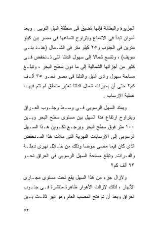 ‫ﺍﻟﺠﺯﻴﺭﺓ ﻭﺍﻟﺒﻁﺎﻨﺔ ﻓﺈﻨﻬﺎ ﺘﻀﻴﻕ ﻓﻰ ﻤﻨﻁﻘﺔ ﺍﻟﻨﻴل ﺍﻟﻨﻭﺒﻰ . ﻭﺒﻌﺩ‬
‫ﺃﺴﻭﺍﻥ ﺘﺒﺩﺃ ﻓﻰ ﺍﻻﺘﺴﺎﻉ ﻭﻴﺘﺭﺍﻭﺡ ﺍﺘﺴﺎﻋﻬﺎ ﻓﻰ ﻤﺼﺭ ﺒﻴﻥ ﻜﻴﻠﻭ‬
‫ﻤﺘﺭﻴﻥ ﻓﻰ ﺍﻟﺠﻨﻭﺏ ﻭ٥٢ ﻜﻴﻠﻭ ﻤﺘﺭ ﻓﻰ ﺍﻟﺸـﻤﺎل )ﻋﻨـﺩ ﺒﻨـﻰ‬
‫ﺴﻭﻴﻑ( ، ﻭﺘﺘﺴﻊ ﺸﻤﺎﻻ ﺇﻟﻰ ﺴﻬﻭل ﺍﻟﺩﻟﺘﺎ ﺍﻟﺘﻰ ﺘـﻨﺨﻔﺽ ﻓـﻰ‬
                                ‫ﹰ‬
‫ﻜﺜﻴﺭ ﻤﻥ ﺃﺠﺯﺍﺌﻬﺎ ﺍﻟﺸﻤﺎﻟﻴﺔ ﺇﻟﻰ ﻤﺎ ﺩﻭﻥ ﺴﻁﺢ ﺍﻟﺒﺤﺭ ، ﻭﺘﺒﻠـﻎ‬
‫ﻤﺴﺎﺤﺔ ﺴﻬﻭل ﻭﺍﺩﻯ ﺍﻟﻨﻴل ﻭﺍﻟﺩﻟﺘﺎ ﻓﻰ ﻤﺼﺭ ﻨﺤـﻭ ٥٣ ﺃﻟـﻑ‬
‫ﻜﻡ٢ ﺤﺘﻰ ﺃﻥ ﺒﺤﻴﺭﺍﺕ ﺸﻤﺎل ﺍﻟﺩﻟﺘﺎ ﺘﻌﺘﺒﺭ ﻤﻨﺎﻁﻕ ﻟﻡ ﺘﺘﻡ ﻓﻴﻬـﺎ‬
                                        ‫ﻋﻤﻠﻴﺔ ﺍﻹﺭﺴﺎﺏ .‬

‫ﻭﻴﻤﺘﺩ ﺍﻟﺴﻬل ﺍﻟﺭﺴﻭﺒﻰ ﻓـﻰ ﻭﺴـﻁ ﻭﺠﻨـﻭﺏ ﺍﻟﻌـﺭﺍﻕ‬
‫ﻭﻴﺘﺭﺍﻭﺡ ﺍﺭﺘﻔﺎﻉ ﻫﺫﺍ ﺍﻟﺴﻬل ﺒﻴﻥ ﻤﺴﺘﻭﻯ ﺴﻁﺢ ﺍﻟﺒﺤﺭ ﻭﺒـﻴﻥ‬
‫٠٠١ ﻤﺘﺭ ﻓﻭﻕ ﺴﻁﺢ ﺍﻟﺒﺤﺭ ﻭﻴﺭﺠـﻊ ﺘﻜـﻭﻴﻥ ﻫـﺫﺍ ﺍﻟﺴـﻬل‬
‫ﺍﻟﺭﺴﻭﺒﻰ ﺇﻟﻰ ﺍﻹﺭﺴﺎﺒﺎﺕ ﺍﻟﻨﻬﺭﻴﺔ ﺍﻟﺘﻰ ﻤﻸﺕ ﻫﺫﺍ ﺍﻟﻤـﻨﺨﻔﺽ‬
‫ﺍﻟﺫﻯ ﻜﺎﻥ ﻓﻴﻤﺎ ﻤﻀﻰ ﺤﻭﻀﺎ ﻭﺫﻟﻙ ﻤﻥ ﺨـﻼل ﻨﻬﺭﻯ ﺩﺠﻠـﺔ‬
                        ‫ﹰ‬
‫ﻭﺍﻟﻔـﺭﺍﺕ. ﻭﺘﺒﻠﻎ ﻤﺴﺎﺤﺔ ﺍﻟﺴﻬل ﺍﻟﺭﺴﻭﺒﻰ ﻓﻰ ﺍﻟﻌﺭﺍﻕ ﻨﺤـﻭ‬
                                           ‫٣٩ ﺃﻟﻑ ﻜﻡ٢‬

‫ﻭﻻﺯﺍل ﺠﺯﺀ ﻤﻥ ﻫﺫﺍ ﺍﻟﺴﻬل ﻴﻘﻊ ﺘﺤﺕ ﻤﺴﺘﻭﻯ ﻤﺠـﺎﺭﻯ‬
‫ﺍﻷﻨﻬﺎﺭ ، ﻟﺫﻟﻙ ﻻﺯﺍﻟﺕ ﺍﻷﻫﻭﺍﺭ ﻅﺎﻫﺭﺓ ﻤﻨﺘﺸﺭﺓ ﻓـﻰ ﺠﻨـﻭﺏ‬
‫ﺍﻟﻌﺭﺍﻕ ﻭﺒﻌﺩ ﺃﻥ ﺘﻡ ﻓﺘﺢ ﺍﻟﻤﺼﺏ ﺍﻟﻌﺎﻡ ﻭﻫﻭ ﻨﻬﺭ ﺜﺎﻟـﺙ ﺒـﻴﻥ‬

‫٢٥‬
 