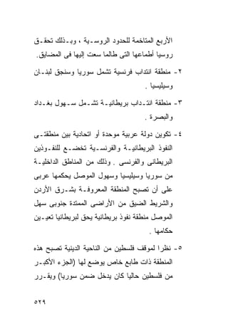 ‫ﺍﻷﺭﺒﻊ ﺍﻟﻤﺘﺎﺨﻤﺔ ﻟﻠﺤﺩﻭﺩ ﺍﻟﺭﻭﺴـﻴﺔ ، ﻭﺒـﺫﻟﻙ ﺘﺤﻘـﻕ‬
‫ﺭﻭﺴﻴﺎ ﺃﻁﻤﺎﻋﻬﺎ ﺍﻟﺘﻰ ﻁﺎﻟﻤﺎ ﺴﻌﺕ ﺇﻟﻴﻬﺎ ﻓﻰ ﺍﻟﻤﻀﺎﻴﻕ.‬

‫٢- ﻤﻨﻁﻘﺔ ﺍﻨﺘﺩﺍﺏ ﻓﺭﻨﺴﻴﺔ ﺘﺸﻤل ﺴﻭﺭﻴﺎ ﻭﺴﻨﺠﻕ ﻟﺒﻨـﺎﻥ‬
                                     ‫ﻭﺴﻴﻠﻴﺴﻴﺎ .‬

‫٣- ﻤﻨﻁﻘﺔ ﺍﻨﺘـﺩﺍﺏ ﺒﺭﻴﻁﺎﻨﻴـﺔ ﺘﺸـﻤل ﺴـﻬﻭل ﺒﻐـﺩﺍﺩ‬
                                     ‫ﻭﺍﻟﺒﺼﺭﺓ .‬

‫٤- ﺘﻜﻭﻴﻥ ﺩﻭﻟﺔ ﻋﺭﺒﻴﺔ ﻤﻭﺤﺩﺓ ﺃﻭ ﺍﺘﺤﺎﺩﻴﺔ ﺒﻴﻥ ﻤﻨﻁﻘﺘـﻰ‬
‫ﺍﻟﻨﻔﻭﺫ ﺍﻟﺒﺭﻴﻁﺎﻨﻴـﺔ ﻭﺍﻟﻔﺭﻨﺴـﻴﺔ ﺘﺨﻀـﻊ ﻟﻠﻨﻔـﻭﺫﻴﻥ‬
‫ﺍﻟﺒﺭﻴﻁﺎﻨﻰ ﻭﺍﻟﻔﺭﻨﺴﻰ . ﻭﺫﻟﻙ ﻤﻥ ﺍﻟﻤﻨﺎﻁﻕ ﺍﻟﺩﺍﺨﻠﻴـﺔ‬
‫ﻤﻥ ﺴﻭﺭﻴﺎ ﻭﺴﻴﻠﻴﺴﻴﺎ ﻭﺴﻬﻭل ﺍﻟﻤﻭﺼل ﻴﺤﻜﻤﻬﺎ ﻋﺭﺒﻰ‬
‫ﻋﻠﻰ ﺃﻥ ﺘﺼﺒﺢ ﺍﻟﻤﻨﻁﻘﺔ ﺍﻟﻤﻌﺭﻭﻓـﺔ ﺒﺸـﺭﻕ ﺍﻷﺭﺩﻥ‬
‫ﻭﺍﻟﺸﺭﻴﻁ ﺍﻟﻀﻴﻕ ﻤﻥ ﺍﻷﺭﺍﻀﻰ ﺍﻟﻤﻤﺘﺩﺓ ﺠﻨﻭﺒﻰ ﺴﻬل‬
‫ﺍﻟﻤﻭﺼل ﻤﻨﻁﻘﺔ ﻨﻔﻭﺫ ﺒﺭﻴﻁﺎﻨﻴﺔ ﻴﺤﻕ ﻟﺒﺭﻴﻁﺎﻨﻴﺎ ﺘﻌﻴـﻴﻥ‬
                                       ‫ﺤﻜﺎﻤﻬﺎ .‬

‫٥- ﻨﻅﺭﺍ ﻟﻤﻭﻗﻑ ﻓﻠﺴﻁﻴﻥ ﻤﻥ ﺍﻟﻨﺎﺤﻴﺔ ﺍﻟﺩﻴﻨﻴﺔ ﺘﺼﺒﺢ ﻫﺫﻩ‬
                                         ‫ﹰ‬
‫ﺍﻟﻤﻨﻁﻘﺔ ﺫﺍﺕ ﻁﺎﺒﻊ ﺨﺎﺹ ﻴﻭﻀﻊ ﻟﻬﺎ )ﺍﻟﺠﺯﺀ ﺍﻷﻜﺒـﺭ‬
‫ﻤﻥ ﻓﻠﺴﻁﻴﻥ ﺤﺎﻟﻴﺎ ﻜﺎﻥ ﻴﺩﺨل ﻀﻤﻥ ﺴﻭﺭﻴﺎ( ﻭﻴﻘـﺭﺭ‬
                           ‫ﹰ‬


‫٩٢٥‬
 