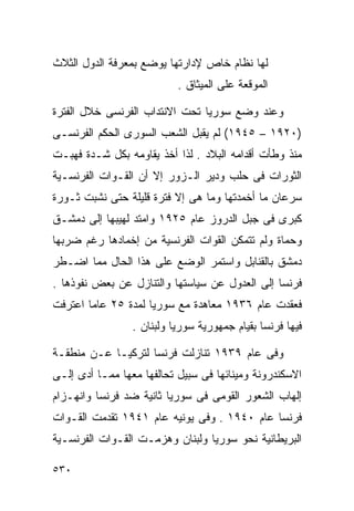 ‫ﻟﻬﺎ ﻨﻅﺎﻡ ﺨﺎﺹ ﻹﺩﺍﺭﺘﻬﺎ ﻴﻭﻀﻊ ﺒﻤﻌﺭﻓﺔ ﺍﻟﺩﻭل ﺍﻟﺜﻼﺙ‬
                           ‫ﺍﻟﻤﻭﻗﻌﺔ ﻋﻠﻰ ﺍﻟﻤﻴﺜﺎﻕ .‬

‫ﻭﻋﻨﺩ ﻭﻀﻊ ﺴﻭﺭﻴﺎ ﺘﺤﺕ ﺍﻻﻨﺘﺩﺍﺏ ﺍﻟﻔﺭﻨﺴﻰ ﺨﻼل ﺍﻟﻔﺘﺭﺓ‬
‫)٠٢٩١ – ٥٤٩١( ﻟﻡ ﻴﻘﺒل ﺍﻟﺸﻌﺏ ﺍﻟﺴﻭﺭﻯ ﺍﻟﺤﻜﻡ ﺍﻟﻔﺭﻨﺴـﻰ‬
‫ﻤﻨﺫ ﻭﻁﺄﺕ ﺃﻗﺩﺍﻤﻪ ﺍﻟﺒﻼﺩ . ﻟﺫﺍ ﺃﺨﺫ ﻴﻘﺎﻭﻤﻪ ﺒﻜل ﺸـﺩﺓ ﻓﻬﺒـﺕ‬
‫ﺍﻟﺜﻭﺭﺍﺕ ﻓﻰ ﺤﻠﺏ ﻭﺩﻴﺭ ﺍﻟـﺯﻭﺭ ﺇﻻ ﺃﻥ ﺍﻟﻘـﻭﺍﺕ ﺍﻟﻔﺭﻨﺴـﻴﺔ‬
‫ﺴﺭﻋﺎﻥ ﻤﺎ ﺃﺨﻤﺩﺘﻬﺎ ﻭﻤﺎ ﻫﻰ ﺇﻻ ﻓﺘﺭﺓ ﻗﻠﻴﻠﺔ ﺤﺘﻰ ﻨﺸﺒﺕ ﺜـﻭﺭﺓ‬
‫ﻜﺒﺭﻯ ﻓﻰ ﺠﺒل ﺍﻟﺩﺭﻭﺯ ﻋﺎﻡ ٥٢٩١ ﻭﺍﻤﺘﺩ ﻟﻬﻴﺒﻬﺎ ﺇﻟﻰ ﺩﻤﺸـﻕ‬
‫ﻭﺤﻤﺎﺓ ﻭﻟﻡ ﺘﺘﻤﻜﻥ ﺍﻟﻘﻭﺍﺕ ﺍﻟﻔﺭﻨﺴﻴﺔ ﻤﻥ ﺇﺨﻤﺎﺩﻫﺎ ﺭﻏﻡ ﻀﺭﺒﻬﺎ‬
‫ﺩﻤﺸﻕ ﺒﺎﻟﻘﻨﺎﺒل ﻭﺍﺴﺘﻤﺭ ﺍﻟﻭﻀﻊ ﻋﻠﻰ ﻫﺫﺍ ﺍﻟﺤﺎل ﻤﻤﺎ ﺍﻀـﻁﺭ‬
‫ﻓﺭﻨﺴﺎ ﺇﻟﻰ ﺍﻟﻌﺩﻭل ﻋﻥ ﺴﻴﺎﺴﺘﻬﺎ ﻭﺍﻟﺘﻨﺎﺯل ﻋﻥ ﺒﻌﺽ ﻨﻔﻭﺫﻫﺎ .‬
‫ﻓﻌﻘﺩﺕ ﻋﺎﻡ ٦٣٩١ ﻤﻌﺎﻫﺩﺓ ﻤﻊ ﺴﻭﺭﻴﺎ ﻟﻤﺩﺓ ٥٢ ﻋﺎﻤﺎ ﺍﻋﺘﺭﻓﺕ‬
       ‫ﹰ‬
                 ‫ﻓﻴﻬﺎ ﻓﺭﻨﺴﺎ ﺒﻘﻴﺎﻡ ﺠﻤﻬﻭﺭﻴﺔ ﺴﻭﺭﻴﺎ ﻭﻟﺒﻨﺎﻥ .‬

‫ﻭﻓﻰ ﻋﺎﻡ ٩٣٩١ ﺘﻨﺎﺯﻟﺕ ﻓﺭﻨﺴﺎ ﻟﺘﺭﻜﻴـﺎ ﻋـﻥ ﻤﻨﻁﻘـﺔ‬
‫ﺍﻻﺴﻜﻨﺩﺭﻭﻨﺔ ﻭﻤﻴﻨﺎﺌﻬﺎ ﻓﻰ ﺴﺒﻴل ﺘﺤﺎﻟﻔﻬﺎ ﻤﻌﻬﺎ ﻤﻤـﺎ ﺃﺩﻯ ﺇﻟـﻰ‬
‫ﺇﻟﻬﺎﺏ ﺍﻟﺸﻌﻭﺭ ﺍﻟﻘﻭﻤﻰ ﻓﻰ ﺴﻭﺭﻴﺎ ﺜﺎﻨﻴﺔ ﻀﺩ ﻓﺭﻨﺴﺎ ﻭﺍﻨﻬـﺯﺍﻡ‬
‫ﻓﺭﻨﺴﺎ ﻋﺎﻡ ٠٤٩١ . ﻭﻓﻰ ﻴﻭﻨﻴﻪ ﻋﺎﻡ ١٤٩١ ﺘﻘﺩﻤﺕ ﺍﻟﻘـﻭﺍﺕ‬
‫ﺍﻟﺒﺭﻴﻁﺎﻨﻴﺔ ﻨﺤﻭ ﺴﻭﺭﻴﺎ ﻭﻟﺒﻨﺎﻥ ﻭﻫﺯﻤـﺕ ﺍﻟﻘـﻭﺍﺕ ﺍﻟﻔﺭﻨﺴـﻴﺔ‬

‫٠٣٥‬
 