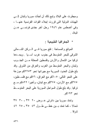 ‫ﻭﺴﻴﻁﺭﺕ ﻋﻠﻰ ﺍﻟﺒﻼﺩ ﻭﺘﺒﻊ ﺫﻟﻙ ﺃﻥ ﻟﺠﺄﺕ ﺴﻭﺭﻴﺎ ﻭﻟﺒﻨﺎﻥ ﺇﻟـﻰ‬
‫ﺍﻟﻬﻴﺌﺎﺕ ﺍﻟﺩﻭﻟﻴﺔ ﺍﻟﺘﻰ ﻗﺭﺭﺕ ﺇﺠﻼﺀ ﺍﻟﻘﻭﺍﺕ ﺍﻟﻔﺭﻨﺴﻴﺔ ﻋﻨﻬـﺎ ،‬
‫ﻭﻓﻰ ﺃﻏﺴﻁﺱ ﻋﺎﻡ ٦٤٩١ ﺭﺤل ﺁﺨﺭ ﺠﻨﺩﻯ ﻓﺭﻨﺴـﻰ ﻋـﻥ‬
                                               ‫ﺍﻟﺒﻼﺩ .‬

                          ‫* ﺍﻟﺠﻐﺭﺍﻓﻴﺎ ﺍﻟﻁﺒﻴﻌﻴﺔ :‬
‫ﺍﻟﻤﻭﻗﻊ ﻭﺍﻟﻤﺴﺎﺤﺔ : ﺘﻘﻊ ﺴﻭﺭﻴﺎ ﻓـﻰ ﺍﻟـﺭﻜﻥ ﺍﻟﺸـﻤﺎﻟﻰ‬
‫ﺍﻟﺸﺭﻗﻰ ﻟﻠﺒﺤﺭ ﺍﻟﻤﺘﻭﺴﻁ ﻓﻰ ﺠﻨﻭﺏ ﻏﺭﺏ ﺁﺴـﻴﺎ . ﻭﻴﺤـﺩﻫﺎ‬
‫ﺘﺭﻜﻴﺎ ﻤﻥ ﺍﻟﺸﻤﺎل ﻭﺍﻷﺭﺩﻥ ﻭﻓﻠﺴﻁﻴﻥ ﺍﻟﻤﺤﺘﻠﺔ ﻤـﻥ ﺍﻟﺠﻨـﻭﺏ‬
‫ﻭﻟﺒﻨﺎﻥ ﻭﺍﻟﺒﺤﺭ ﺍﻟﻤﺘﻭﺴﻁ ﻤﻥ ﺍﻟﻐﺭﺏ ﻭﺍﻟﻌﺭﺍﻕ ﻤﻥ ﺍﻟﺸﺭﻕ. ﻭﻗﺩ‬
‫ﺒﻠﻎ ﻁﻭل ﺍﻟﺤﺩﻭﺩ ﺍﻟﺴﻭﺭﻴﺔ ﻤﻊ ﺠﻴﺭﺍﻨﻬﺎ ﻨﺤﻭ ٣٥٢٢ﻜﻡ ﻤﻭﺯﻋﺔ‬
‫ﻋﻠﻰ ﺍﻟﻨﺤﻭ ﺍﻟﺘﺎﻟﻲ: ٥٠٦ﻜﻡ ﻤﻊ ﺍﻟﻌﺭﺍﻕ، ٦٧ﻜﻡ ﻤﻊ ﻓﻠﺴـﻁﻴﻥ،‬
‫٥٧٣ﻜﻡ ﻤﻊ ﺍﻷﺭﺩﻥ، ٥٧٣ﻜﻡ ﻤﻊ ﻟﺒﻨﺎﻥ، ﻭﺃﺨﻴ ‪‬ﺍ ٢٢٨ﻜﻡ ﻤـﻊ‬
           ‫ﺭ‬
‫ﺘﺭﻜﻴﺎ. ﻭﻗﺩ ﺒﻠﻎ ﻁﻭل ﺍﻟﺴﻭﺍﺤل ﺍﻟﺴﻭﺭﻴﺔ ﻋﻠﻰ ﺍﻟﺒﺤﺭ ﺍﻟﻤﺘﻭﺴـﻁ‬
                                          ‫ﻨﺤﻭ ٣٩١ﻜﻡ.‬

‫ْ‬
‫ﻭﺘﻤﺘﺩ ﺴﻭﺭﻴﺎ ﺒﻴﻥ ﺩﺍﺌﺭﺘﻰ ﻋـﺭﺽ ٠٢ ٢٣ْ ، ٠٣ ٧٣‬
‫ﺸﻤﺎﻻ ، ﻜﻤﺎ ﺘﻤﺘﺩ ﺒـﻴﻥ ﺨﻁـﻰ ﻁـﻭل ٣٤ ٥٣ ، ٥٢ ٢٤‬
        ‫ْ‬                               ‫ﹰ‬
                                               ‫ﺸﺭﻗﺎ .‬
                                                 ‫ﹰ‬

‫١٣٥‬
 