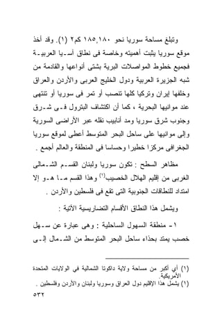 ‫ﻭﺘﺒﻠﻎ ﻤﺴﺎﺤﺔ ﺴﻭﺭﻴﺎ ﻨﺤﻭ ٠٨١,٥٨١ ﻜﻡ٢ )١(. ﻭﻗﺩ ﺃﺨﺫ‬
‫ﻤﻭﻗﻊ ﺴﻭﺭﻴﺎ ﻴﺜﺒﺕ ﺃﻫﻤﻴﺘﻪ ﻭﺨﺎﺼﺔ ﻓﻰ ﻨﻁﺎﻕ ﺁﺴـﻴﺎ ﺍﻟﻌﺭﺒﻴـﺔ‬
‫ﻓﺠﻤﻴﻊ ﺨﻁﻭﻁ ﺍﻟﻤﻭﺍﺼﻼﺕ ﺍﻟﺒﺭﻴﺔ ﺒﺸﺘﻰ ﺃﻨﻭﺍﻋﻬﺎ ﻭﺍﻟﻘﺎﺩﻤﺔ ﻤﻥ‬
‫ﺸﺒﻪ ﺍﻟﺠﺯﻴﺭﺓ ﺍﻟﻌﺭﺒﻴﺔ ﻭﺩﻭل ﺍﻟﺨﻠﻴﺞ ﺍﻟﻌﺭﺒﻰ ﻭﺍﻷﺭﺩﻥ ﻭﺍﻟﻌﺭﺍﻕ‬
‫ﻭﺨﻠﻔﻬﺎ ﺇﻴﺭﺍﻥ ﻭﺘﺭﻜﻴﺎ ﻜﻠﻬﺎ ﺘﻨﺼﺏ ﺃﻭ ﺘﻤﺭ ﻓﻰ ﺴﻭﺭﻴﺎ ﺃﻭ ﺘﻨﺘﻬﻰ‬
‫ﻋﻨﺩ ﻤﻭﺍﻨﻴﻬﺎ ﺍﻟﺒﺤﺭﻴﺔ ، ﻜﻤﺎ ﺃﻥ ﺍﻜﺘﺸﺎﻑ ﺍﻟﺒﺘﺭﻭل ﻓـﻰ ﺸـﺭﻕ‬
‫ﻭﺠﻨﻭﺏ ﺸﺭﻕ ﺴﻭﺭﻴﺎ ﻭﻤﺩ ﺃﻨﺎﺒﻴﺏ ﻨﻘﻠﻪ ﻋﺒﺭ ﺍﻷﺭﺍﻀﻰ ﺍﻟﺴﻭﺭﻴﺔ‬
‫ﻭﺇﻟﻰ ﻤﻭﺍﻨﻴﻬﺎ ﻋﻠﻰ ﺴﺎﺤل ﺍﻟﺒﺤﺭ ﺍﻟﻤﺘﻭﺴﻁ ﺃﻋﻁﻰ ﻟﻤﻭﻗﻊ ﺴﻭﺭﻴﺎ‬
‫ﺍﻟﺠﻐﺭﺍﻓﻰ ﻤﺭﻜﺯﺍ ﺨﻁﻴﺭﺍ ﻭﺤﺴﺎﺴﺎ ﻓﻰ ﺍﻟﻤﻨﻁﻘﺔ ﻭﺍﻟﻌﺎﻟﻡ ﺃﺠﻤﻊ .‬
                          ‫ﹰ‬      ‫ﹰ‬     ‫ﹰ‬

‫ﻤﻅﺎﻫﺭ ﺍﻟﺴﻁﺢ : ﺘﻜﻭﻥ ﺴﻭﺭﻴﺎ ﻭﻟﺒﻨﺎﻥ ﺍﻟﻘﺴـﻡ ﺍﻟﺸـﻤﺎﻟﻰ‬
                          ‫) ١(‬
‫ﻭﻫﺫﺍ ﺍﻟﻘﺴﻡ ﻤـﺎ ﻫـﻭ ﺇﻻ‬            ‫ﺍﻟﻐﺭﺒﻰ ﻤﻥ ﺇﻗﻠﻴﻡ ﺍﻟﻬﻼل ﺍﻟﺨﺼﻴﺏ‬
      ‫ﺍﻤﺘﺩﺍﺩ ﻟﻠﻨﻁﺎﻗﺎﺕ ﺍﻟﺠﻨﻭﺒﻴﺔ ﺍﻟﺘﻰ ﺘﻘﻊ ﻓﻰ ﻓﻠﺴﻁﻴﻥ ﻭﺍﻷﺭﺩﻥ .‬

          ‫ﻭﻴﺸﻤل ﻫﺫﺍ ﺍﻟﻨﻁﺎﻕ ﺍﻷﻗﺴﺎﻡ ﺍﻟﺘﻀﺎﺭﻴﺴﻴﺔ ﺍﻵﺘﻴﺔ :‬

‫١- ﻤﻨﻁﻘﺔ ﺍﻟﺴﻬﻭل ﺍﻟﺴﺎﺤﻠﻴﺔ : ﻭﻫﻰ ﻋﺒﺎﺭﺓ ﻋﻥ ﺴـﻬل‬
‫ﺨﺼﺏ ﻴﻤﺘﺩ ﺒﺤﺫﺍﺀ ﺴﺎﺤل ﺍﻟﺒﺤﺭ ﺍﻟﻤﺘﻭﺴﻁ ﻤﻥ ﺍﻟﺸـﻤﺎل ﺇﻟـﻰ‬


‫)١( ﺃﻱ ﺃﻜﺒﺭ ﻤﻥ ﻤﺴﺎﺤﺔ ﻭﻻﻴﺔ ﺩﺍﻜﻭﺘﺎ ﺍﻟﺸﻤﺎﻟﻴﺔ ﻓﻲ ﺍﻟﻭﻻﻴﺎﺕ ﺍﻟﻤﺘﺤﺩﺓ‬
                                                  ‫ﺍﻷﻤﺭﻴﻜﻴﺔ.‬
 ‫)١( ﻴﺸﻤل ﻫﺫﺍ ﺍﻹﻗﻠﻴﻡ ﺩﻭل ﺍﻟﻌﺭﺍﻕ ﻭﺴﻭﺭﻴﺎ ﻭﻟﺒﻨﺎﻥ ﻭﺍﻷﺭﺩﻥ ﻭﻓﻠﺴﻁﻴﻥ .‬
‫٢٣٥‬
 