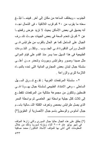 ‫ﺍﻟﺠﻨﻭﺏ ، ﻭﻴﺨﺘﻠﻑ ﺍﺘﺴﺎﻋﻪ ﻤﻥ ﻤﻜﺎﻥ ﺇﻟﻰ ﺁﺨﺭ. ﻓﺒﻴﻨﻤـﺎ ﺘﺒﻠـﻎ‬
‫ﺴﻌﺘﻪ ﻤﺎ ﻴﻘﺭﺏ ﻤﻥ ٠٢ ﻜﻡ ﻗﺭﺏ ﺍﻟﻼﺫﻗﻴﺔ ، ﻓﻰ ﺍﻟﺸﻤﺎل ﻨﺠـﺩ‬
‫ﺃﻨﻪ ﻴﻀﻴﻕ ﻓﻰ ﺒﻌﺽ ﺍﻷﻤﺎﻜﻥ ﺒﺤﻴﺙ ﻻ ﺘﺯﻴﺩ ﻋﺭﺽ ﺭﻗﻌﺘﻬـﺎ‬
‫ﻋﻥ ٢ ﻜﻡ ﺒل ﺘﻨﻌﺩﻡ ﺍﻟﺴﻌﺔ ﻓﻰ ﺒﻌﺽ ﺍﻟﺠﻬﺎﺕ ﺤﻴـﺙ ﺘﺸـﺭﻑ‬
‫ﺍﻟﺠﺒﺎل ﻋﻠﻰ ﺍﻟﺴﺎﺤل ﻜﻤﺎ ﻫﻭ ﺍﻟﺤﺎل ﺒﺎﻟﻘﺭﺏ ﻤﻥ ﻁﺭﺍﺒﻠﺱ ﻓـﻰ‬
‫ﺍﻟﺸﻤﺎل ﻭﺭﺃﺱ ﺍﻟﻨﺎﻗﻭﺭﺓ ﻓـﻰ ﺍﻟﺠﻨـﻭﺏ . ﻭﺘﻜﺜـﺭ ﺍﻟﻨﺘـﻭﺀﺍﺕ‬
‫ﺍﻟﻁﺒﻴﻌﻴﺔ ﻓﻰ ﻫﺫﺍ ﺍﻟﺴﻬل ﻤﻤﺎ ﻴﺴﺭ ﻤﻨﺫ ﺍﻟﻘﺩﻡ ﻋﻠﻰ ﻗﻴﺎﻡ ﺍﻟﻤﻭﺍﻨﻰ‬
‫ﻤﺜل ﺼﻴﺩﺍ ﻭﺼﻭﺭ ﻭﻁﺭﺍﺒﻠﺱ ﻭﺒﻴﺭﻭﺕ ﻭﺘﻨﺤﺩﺭ ﻤـﻥ ﺃﻋﻠـﻰ‬
‫ﺴﻠﺴﻠﺔ ﺠﺒﺎل ﻟﺒﻨﺎﻥ ﺒﻌﺽ ﺍﻟﻤﺠﺎﺭﻯ ﺍﻟﻤﺎﺌﻴﺔ ﺍﻟﺘﻰ ﺘﻤﺩﻩ ﺒﺎﻟﻤﻴـﺎﻩ‬
                                   ‫ﺍﻟﻼﺯﻤﺔ ﻟﻠﺭﻯ ﻭﺍﻟﺯﺭﺍﻋﺔ .‬

‫٢- ﺴﻠﺴﻠﺔ ﺍﻟﻤﺭﺘﻔﻌﺎﺕ ﺍﻟﻐﺭﺒﻴﺔ : ﺘﻘـﻊ ﺸـﺭﻕ ﺍﻟﺴـﻬل‬
‫ﺍﻟﺴﺎﺤﻠﻰ ، ﻭﻫﻰ ﺍﻻﻤﺘﺩﺍﺩ ﺍﻟﻁﺒﻴﻌﻰ ﻟﺴﻠﺴﻠﺔ ﺠﺒﺎل ﻴﻬـﻭﺫﺍ ﻓـﻰ‬
‫ﻓﻠﺴﻁﻴﻥ ﻭﺘﺘﻜﻭﻥ ﻤﻥ ﻤﺠﻤﻭﻋﺔ ﻤﺘﺘﺎﻟﻴﺔ ﻤﻥ ﺍﻟﻤﺭﺘﻔﻌﺎﺕ ﺘﺘﻘﻁـﻊ‬
‫ﺇﻟﻰ ﺜﻼﺙ ﻜﺘل ﺠﺒﻠﻴﺔ ﺒﻭﺍﺴﻁﺔ ﻨﻬﺭ ﺍﻟﻌﺎﺼﻰ ﺜﻡ ﺒﻭﺍﺴﻁﺔ ﺍﻟﻤﻤﺭ‬
‫ﺍﻟﺫﻯ ﻴﺼل ﻁﺭﺍﺒﻠﺱ ﺒﺤﻤﺹ ﻭﺘﻌﺭﻑ ﺍﻟﻜﺘﻠﺔ ﺍﻟﺸـﻤﺎﻟﻴﺔ ﺒﺎﺴـﻡ‬
‫ﺠﺒﺎل ﺃﻤﺎﻨﻭﺱ ﻭﺍﻟﻭﺴﻁﻰ ﺒﺎﺴﻡ ﺠﺒﺎل ﺍﻷﻨﺼﺎﺭﻴﺔ ﺃﻭ ﺍﻟﻌﻠﻭﻴﻥ)٢(‬

‫)٢( ﻴﻁﻠﻕ ﻋﻠﻰ ﻫﺫﻩ ﺍﻟﺠﺒﺎل ﺤﺎﻟ ‪‬ﺎ ﺠﺒﺎل ﺍﻟﺴﻭﺭﻯ ﻭﺍﻟﺘﻲ ﺯﺍﺭﻫﺎ ﺍﻟﻤﺅﻟﻑ‬
                                ‫ﻴ‬
‫ﻓﻲ ﺸﻬﺭ ﻴﻭﻟﻴﻭ ﻋﺎﻡ ٥٠٠٢ ﺃﺜﻨﺎﺀ ﺯﻴﺎﺭﺘﻪ ﻟﺴﻭﺭﻴﺎ ﻭﺫﻟﻙ ﻤﻥ ﺨﻼل‬
‫ﺍﻟﻤﻌﻠﻭﻤﺎﺕ ﺍﻟﺘﻲ ﺃﺩﻟﻰ ﺒﻬﺎ ﻟﻠﻤﺅﻟﻑ ﺍﻷﺴﺘﺎﺫ ﺍﻟﺩﻜﺘﻭﺭ/ ﻤﺤﻤﺩ ﺼﺎﻓﻴﺘﺎ‬
‫٣٣٥‬
 