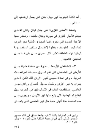 ‫. ﺃﻤﺎ ﺍﻟﻜﺘﻠﺔ ﺍﻟﺠﻨﻭﺒﻴﺔ ﻓﻬﻰ ﺠﺒﺎل ﻟﺒﻨﺎﻥ ﺍﻟﺘﻰ ﻴﺼل ﺍﺭﺘﻔﺎﻋﻬﺎ ﺇﻟﻰ‬
                                                      ‫٠٠٠٣ﻡ .‬

‫ﻭﺘﺴﻘﻁ ﺍﻷﻤﻁﺎﺭ ﺍﻟﻐﺯﻴﺭﺓ ﻋﻠﻰ ﺠﺒﺎل ﻟﺒﻨﺎﻥ ﻭﺍﻟﺘﻰ ﺘﻐـﺫﻯ‬
‫ﻤﻌﻅﻡ ﺍﻷﻨﻬﺎﺭ ﺍﻟﻜﺒﺭﻯ ﻓﻰ ﺴﻭﺭﻴﺎ ﻭﻟﺒﻨﺎﻥ ﺒﺎﻟﻤﻴﺎﻩ ، ﻭﺘﻨﺤﺩﺭ ﻤﻨﻬﺎ‬
‫ﺍﻷﻭﺩﻴﺔ ﺍﻟﻌﺩﻴﺩﺓ ﺍﻟﺘﻰ ﺘﺠﺭﻯ ﻓﻴﻬﺎ ﺍﻟﻤﺠﺎﺭﻯ ﺍﻟﻤﺎﺌﻴﺔ ﻨﺤﻭ ﺍﻟﻐﺭﺏ‬
‫ﺘﺠﺎﻩ ﺍﻟﺒﺤﺭ ﺍﻟﻤﺘﻭﺴﻁ ، ﻭﻨﻅﺭﺍ ﻻﻋﺘـﺩﺍل ﻤﻨﺎﺨﻬـﺎ ﻭﺨﺼـﻭﺒﺔ‬
                        ‫ﹰ‬
‫ﺘﺭﺒﺘﻬﺎ ﻓﻬﺫﻩ ﺍﻟﻤﻨﻁﻘﺔ ﺘﻌﺘﺒﺭ ﺃﻜﺜﺭ ﻋﻤﺭﺍﻥ ﻤـﻥ ﻏﻴﺭﻫـﺎ ﻤـﻥ‬
                                              ‫ﺍﻟﻤﻨﺎﻁﻕ ﺍﻟﺩﺍﺨﻠﻴﺔ .‬

‫٣- ﺍﻟﻤﻨﺨﻔﺽ ﺍﻷﻭﺴﻁ : ﻋﺒﺎﺭﺓ ﻋﻥ ﻤﻨﻁﻘﺔ ﻀﻴﻘﺔ ﻤـﻥ‬
‫ﺍﻷﺭﺽ ﻓﻰ ﺍﻟﻤﻨﺨﻔﺽ ﺍﻟﺘﻰ ﺘﻘﻊ ﺸـﺭﻕ ﺴﻠﺴـﻠﺔ ﺍﻟﻤﺭﺘﻔﻌـﺎﺕ‬
‫ﺍﻟﻐﺭﺒﻴﺔ ، ﻭﻫﻰ ﺍﻤﺘﺩﺍﺩ ﻁﺒﻴﻌﻰ ﻟﻐﻭﺭ ﺍﻷﺭﺩﻥ ﺫﻟﻙ ﺍﻟﺸﻕ ﺍﻟـﺫﻯ‬
‫ﻴﺠﺭﻯ ﺒﻪ ﻨﻬﺭ ﺍﻷﺭﺩﻥ ﻭﺘﺸﻤل ﺴـﻬل ﺍﻟﻌﻤـﻕ ﻭﻭﺍﺩﻯ ﻨﻬـﺭ‬
‫ﺍﻟﻌﺎﺼﻰ ﻭﻤﺴﺘﻨﻘﻌﺎﺕ ﺍﻟﻐﺎﺏ ﻓﻰ ﺍﻟﺸﻤﺎل ﻴﻠﻴﻬﺎ ﻓﻰ ﺍﻟﺠﻨﻭﺏ ﺴﻬل‬
‫ﺍﻟﺒﻘﺎﻉ ﺜﻡ ﺍﻟﻬﻀﺒﺔ ﺍﻟﺘﻰ ﻴﻨﺒﻊ ﻤﻨﻬﺎ ﻨﻬﺭ ﺍﻷﺭﺩﻥ ، ﻭﻴﺠﺭﻯ ﻓـﻰ‬
‫ﻫﺫﻩ ﺍﻟﻤﻨﻁﻘﺔ ﻋﺩﺓ ﺃﻨﻬﺎﺭ ﻫﺎﻤﺔ ﻤﺜل ﻨﻬﺭ ﺍﻟﻌﺎﺼﻰ ﺍﻟﺫﻯ ﻴﻨﺤـﺩﺭ‬



‫ﺭﺌﻴﺱ ﻗﺴﻡ ﺍﻟﺠﻐﺭﺍﻓﻴﺎ ﺒﻜﻠﻴﺔ ﺍﻵﺩﺍﺏ ﺒﺠﺎﻤﻌﺔ ﺩﻤﺸﻕ ﻓﻲ ﺃﺜﻨﺎﺀ ﺤﻀﻭﺭ‬
‫ﺍﻟﻤﺅﺘﻤﺭ ﺍﻟﺩﻭﻟﻲ ﺍﻟﺫﻱ ﺇﻗﻴﻡ ﻓﻲ ﻤﺩﻴﻨﺔ ﺍﻟﻼﺫﻗﻴﺔ ﺨﻼل ﺍﻟﻔﺘﺭﺓ ٤-٦ ﻴﻭﻟﻴﻭ‬
                                                  ‫ﻋﺎﻡ ٥٠٠٢.‬
‫٤٣٥‬
 