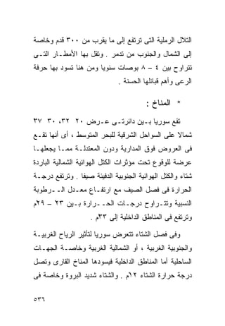 ‫ﺍﻟﺘﻼل ﺍﻟﺭﻤﻠﻴﺔ ﺍﻟﺘﻰ ﺘﺭﺘﻔﻊ ﺇﻟﻰ ﻤﺎ ﻴﻘﺭﺏ ﻤﻥ ٠٠٣ ﻗﺩﻡ ﻭﺨﺎﺼﺔ‬
‫ﺇﻟﻰ ﺍﻟﺸﻤﺎل ﻭﺍﻟﺠﻨﻭﺏ ﻤﻥ ﺘﺩﻤﺭ . ﻭﺘﻘل ﺒﻬﺎ ﺍﻷﻤﻁـﺎﺭ ﺍﻟﺘـﻰ‬
‫ﺘﺘﺭﺍﻭﺡ ﺒﻴﻥ ٤ – ٨ ﺒﻭﺼﺎﺕ ﺴﻨﻭﻴﺎ ﻭﻤﻥ ﻫﻨﺎ ﺘﺴﻭﺩ ﺒﻬﺎ ﺤﺭﻓﺔ‬
                      ‫ﹰ‬
                              ‫ﺍﻟﺭﻋﻰ ﻭﺃﻫﻡ ﻗﺒﺎﺌﻠﻬﺎ ﺍﻟﺤﺴﻨﺔ .‬

                                        ‫* ﺍﻟﻤﻨﺎﺥ :‬
‫ﺘﻘﻊ ﺴﻭﺭﻴﺎ ﺒـﻴﻥ ﺩﺍﺌﺭﺘـﻰ ﻋـﺭﺽ ٠٢ ٢٣، ٠٣ ٧٣‬
‫ْ‬
‫ﺸﻤﺎﻻ ﻋﻠﻰ ﺍﻟﺴﻭﺍﺤل ﺍﻟﺸﺭﻗﻴﺔ ﻟﻠﺒﺤﺭ ﺍﻟﻤﺘﻭﺴﻁ ، ﺃﻯ ﺃﻨﻬﺎ ﺘﻘـﻊ‬
                                                 ‫ﹰ‬
‫ﻓﻰ ﺍﻟﻌﺭﻭﺽ ﻓﻭﻕ ﺍﻟﻤﺩﺍﺭﻴﺔ ﻭﺩﻭﻥ ﺍﻟﻤﻌﺘﺩﻟـﺔ ﻤﻤـﺎ ﻴﺠﻌﻠﻬـﺎ‬
‫ﻋﺭﻀﺔ ﻟﻠﻭﻗﻭﻉ ﺘﺤﺕ ﻤﺅﺜﺭﺍﺕ ﺍﻟﻜﺘل ﺍﻟﻬﻭﺍﺌﻴﺔ ﺍﻟﺸﻤﺎﻟﻴﺔ ﺍﻟﺒﺎﺭﺩﺓ‬
‫ﺸﺘﺎﺀ ﻭﺍﻟﻜﺘل ﺍﻟﻬﻭﺍﺌﻴﺔ ﺍﻟﺠﻨﻭﺒﻴﺔ ﺍﻟﺩﻓﻴﺌﺔ ﺼﻴﻔﺎ . ﻭﺘﺭﺘﻔﻊ ﺩﺭﺠـﺔ‬
               ‫ﹰ‬                                     ‫‪‬‬
‫ﺍﻟﺤﺭﺍﺭﺓ ﻓﻰ ﻓﺼل ﺍﻟﺼﻴﻑ ﻤﻊ ﺍﺭﺘﻔـﺎﻉ ﻤﻌـﺩل ﺍﻟــﺭﻁﻭﺒﺔ‬
‫ﺍﻟﻨﺴﺒﻴﺔ ﻭﺘﺘـﺭﺍﻭﺡ ﺩﺭﺠـﺎﺕ ﺍﻟﺤــﺭﺍﺭﺓ ﺒـﻴﻥ ٣٢ْ – ٩٢ْﻡ‬
                    ‫ﻭﺘﺭﺘﻔﻊ ﻓﻰ ﺍﻟﻤﻨﺎﻁﻕ ﺍﻟﺩﺍﺨﻠﻴﺔ ﺇﻟﻰ ٣٣ْﻡ .‬

‫ﻭﻓﻰ ﻓﺼل ﺍﻟﺸﺘﺎﺀ ﺘﺘﻌﺭﺽ ﺴﻭﺭﻴﺎ ﻟﺘﺄﺜﻴﺭ ﺍﻟﺭﻴﺎﺡ ﺍﻟﻐﺭﺒﻴـﺔ‬
‫ﻭﺍﻟﺠﻨﻭﺒﻴﺔ ﺍﻟﻐﺭﺒﻴﺔ ، ﺃﻭ ﺍﻟﺸﻤﺎﻟﻴﺔ ﺍﻟﻐﺭﺒﻴﺔ ﻭﺨﺎﺼـﺔ ﺍﻟﺠﻬـﺎﺕ‬
‫ﺍﻟﺴﺎﺤﻠﻴﺔ ﺃﻤﺎ ﺍﻟﻤﻨﺎﻁﻕ ﺍﻟﺩﺍﺨﻠﻴﺔ ﻓﻴﺴﻭﺩﻫﺎ ﺍﻟﻤﻨﺎﺥ ﺍﻟﻘﺎﺭﻯ ﻭﺘﺼل‬
‫ﺩﺭﺠﺔ ﺤﺭﺍﺭﺓ ﺍﻟﺸﺘﺎﺀ ٢١ْﻡ . ﻭﺍﻟﺸﺘﺎﺀ ﺸﺩﻴﺩ ﺍﻟﺒﺭﻭﺓ ﻭﺨﺎﺼﺔ ﻓﻰ‬

‫٦٣٥‬
 