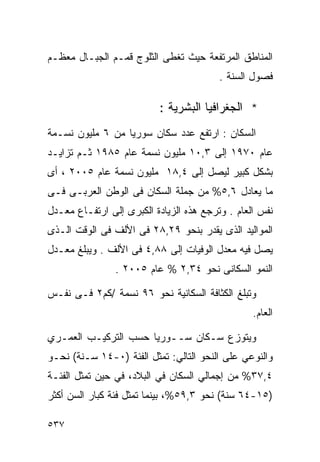 ‫ﺍﻟﻤﻨﺎﻁﻕ ﺍﻟﻤﺭﺘﻔﻌﺔ ﺤﻴﺙ ﺘﻐﻁﻰ ﺍﻟﺜﻠﻭﺝ ﻗﻤـﻡ ﺍﻟﺠﺒـﺎل ﻤﻌﻅـﻡ‬
                                         ‫ﻓﺼﻭل ﺍﻟﺴﻨﺔ .‬

                          ‫* ﺍﻟﺠﻐﺭﺍﻓﻴﺎ ﺍﻟﺒﺸﺭﻴﺔ :‬
‫ﺍﻟﺴﻜﺎﻥ : ﺍﺭﺘﻔﻊ ﻋﺩﺩ ﺴﻜﺎﻥ ﺴﻭﺭﻴﺎ ﻤﻥ ٦ ﻤﻠﻴﻭﻥ ﻨﺴـﻤﺔ‬
‫ﻋﺎﻡ ٠٧٩١ ﺇﻟﻰ ٣,٠١ ﻤﻠﻴﻭﻥ ﻨﺴﻤﺔ ﻋﺎﻡ ٥٨٩١ ﺜـﻡ ﺘﺯﺍﻴـﺩ‬
‫ﺒﺸﻜل ﻜﺒﻴﺭ ﻟﻴﺼل ﺇﻟﻰ ٤,٨١ ﻤﻠﻴﻭﻥ ﻨﺴﻤﺔ ﻋﺎﻡ ٥٠٠٢ ، ﺃﻯ‬
‫ﻤﺎ ﻴﻌﺎﺩل ٦,٥% ﻤﻥ ﺠﻤﻠﺔ ﺍﻟﺴﻜﺎﻥ ﻓﻰ ﺍﻟﻭﻁﻥ ﺍﻟﻌﺭﺒـﻰ ﻓـﻰ‬
‫ﻨﻔﺱ ﺍﻟﻌﺎﻡ . ﻭﺘﺭﺠﻊ ﻫﺫﻩ ﺍﻟﺯﻴﺎﺩﺓ ﺍﻟﻜﺒﺭﻯ ﺇﻟﻰ ﺍﺭﺘﻔـﺎﻉ ﻤﻌـﺩل‬
‫ﺍﻟﻤﻭﺍﻟﻴﺩ ﺍﻟﺫﻯ ﻴﻘﺩﺭ ﺒﻨﺤﻭ ٩٢,٨٢ ﻓﻰ ﺍﻷﻟﻑ ﻓﻰ ﺍﻟﻭﻗﺕ ﺍﻟـﺫﻯ‬
‫ﻴﺼل ﻓﻴﻪ ﻤﻌﺩل ﺍﻟﻭﻓﻴﺎﺕ ﺇﻟﻰ ٨٨,٤ ﻓﻰ ﺍﻷﻟﻑ . ﻭﻴﺒﻠﻎ ﻤﻌـﺩل‬
                ‫ﺍﻟﻨﻤﻭ ﺍﻟﺴﻜﺎﻨﻰ ﻨﺤﻭ ٤٣,٢ % ﻋﺎﻡ ٥٠٠٢ .‬

‫ﻭﺘﺒﻠﻎ ﺍﻟﻜﺜﺎﻓﺔ ﺍﻟﺴﻜﺎﻨﻴﺔ ﻨﺤﻭ ٦٩ ﻨﺴﻤﺔ /ﻜﻡ٢ ﻓـﻰ ﻨﻔـﺱ‬
                                                 ‫ﺍﻟﻌﺎﻡ.‬

‫ﻭﻴﺘﻭﺯﻉ ﺴـﻜﺎﻥ ﺴــﻭﺭﻴﺎ ﺤﺴﺏ ﺍﻟﺘﺭﻜﻴـﺏ ﺍﻟﻌﻤـﺭﻱ‬
‫ﻭﺍﻟﻨﻭﻋﻲ ﻋﻠﻰ ﺍﻟﻨﺤﻭ ﺍﻟﺘﺎﻟﻲ: ﺘﻤﺜل ﺍﻟﻔﺌﺔ )٠-٤١ ﺴـﻨﺔ( ﻨﺤـﻭ‬
‫٤,٧٣% ﻤﻥ ﺇﺠﻤﺎﻟﻲ ﺍﻟﺴﻜﺎﻥ ﻓﻲ ﺍﻟﺒﻼﺩ، ﻓﻲ ﺤﻴﻥ ﺘﻤﺜل ﺍﻟﻔﺌـﺔ‬
‫)٥١-٤٦ ﺴﻨﺔ( ﻨﺤﻭ ٣,٩٥%، ﺒﻴﻨﻤﺎ ﺘﻤﺜل ﻓﺌﺔ ﻜﺒﺎﺭ ﺍﻟﺴﻥ ﺃﻜﺜﺭ‬

‫٧٣٥‬
 