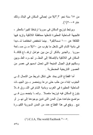 ‫ﻤﻥ ٥٦ ﺴﻨﺔ ﻨﺤﻭ ٣,٣% ﻤﻥ ﺇﺠﻤﺎﻟﻲ ﺍﻟﺴﻜﺎﻥ ﻓﻲ ﺍﻟﺒﻼﺩ ﻭﺫﻟﻙ‬
                                          ‫ﻋﺎﻡ ٥٠٠٢)١(.‬

‫ﻭﻴﺭﺘﺒﻁ ﺘﻭﺯﻴﻊ ﺍﻟﺴﻜﺎﻥ ﻓﻰ ﺴﻭﺭﻴﺎ ﺍﺭﺘﺒﺎﻁﺎ ﻜﺒﻴﺭﺍ ﺒﺎﻟﻤﻁﺭ ،‬
         ‫ﹰ‬     ‫ﹰ‬
‫ﻓﺎﻟﺠﺒﻬﺔ ﺍﻟﺴﺎﺤﻠﻴﺔ ﺍﻟﻤﻁﻴﺭﺓ ﺘﺸﻐﻠﻬﺎ ﻤﺤﺎﻓﻅﺔ ﺍﻟﻼﺫﻗﻴﺔ ﻭﺘﺯﻴﺩ ﻓﻴﻬﺎ‬
‫ﺍﻟﻜﺜﺎﻓﺔ ﻋﻥ ٠٠١ ﻨﺴﻤﺔ/ﻜﻡ٢ . ﺒﻴﻨﻤﺎ ﺘﻨﺨﻔﺽ ﺍﻨﺨﻔﺎﻀﺎ ﺸـﺩﻴﺩﺍ‬
‫ﹰ‬      ‫ﹰ‬
‫ﻓﻰ ﺒﺎﺩﻴﺔ ﺍﻟﺸﺎﻡ ﺍﻟﺘﻰ ﺘﺸﻐل ﻤﺎ ﻴﻘﺭﺏ ﻤﻥ ٠٧% ﻤـﻥ ﻤﺴـﺎﺤﺔ‬
‫ﺴﻭﺭﻴﺎ . ﻭﺍﻟﺠﺩﻴﺭ ﺒﺎﻟﺫﻜﺭ ﺃﻥ ﻤﻥ ﺒﻴﻥ ﻋﻭﺍﻤل ﺍﺭﺘﻔـﺎﻉ ﻜﺜﺎﻓـﺔ‬
‫ﺍﻟﺴﻜﺎﻥ ﻓﻰ ﺍﻟﻼﺫﻗﻴﺔ ﺒﺎﻹﻀﺎﻓﺔ ﺇﻟﻰ ﺍﻟﻤﻁـﺭ ﻟﺠـﻭﺀ ﺍﻟﻌﻠـﻭﻴﻴﻥ‬
‫ﻭﺴﻜﻨﻬﻡ ﻓﻭﻕ ﺍﻟﺠﺒﺎل ﺍﻟﻤﻨﻴﻌﺔ ﺍﻟﺘﻰ ﺘﺤﻤل ﺍﺴﻤﻬﻡ ﻓﻰ ﻋﺼﺭ ﻤﻥ‬
                           ‫ﺍﻟﻌﺼﻭﺭ ﺍﻟﺘﺎﺭﻴﺨﻴﺔ ﺍﻟﻤﻀﻁﺭﺒﺔ .‬

‫ﺃﻤﺎ ﺍﻟﻘﻁﺎﻉ ﺍﻟﺫﻯ ﻴﻤﺘﺩ ﻋﻠﻰ ﺸﻜل ﺸﺭﻴﻁ ﻤﻥ ﺍﻟﺸﻤﺎل ﺇﻟـﻰ‬
‫ﺍﻟﺠﻨﻭﺏ ﺍﺒﺘﺩﺍﺀ ﻤﻥ ﺤﻠﺏ ﺤﺘﻰ ﺩﺭﻋﺎ ﻭﻴﻨﺤﺼﺭ ﺒـﻴﻥ ﺍﻟﺠﻬـﺎﺕ‬
‫ﺍﻟﺴﺎﺤﻠﻴﺔ ﺍﻟﻤﻁﻴﺭﺓ ﻓﻰ ﺍﻟﻐﺭﺏ ﻭﺒﺎﺩﻴﺔ ﺍﻟﺸﺎﻡ ﻓﻰ ﺍﻟﺸـﺭﻕ ﻓـﻼ‬
‫ﻴﺘﻭﺯﻉ ﺍﻟﺴﻜﺎﻥ ﻓﻴﻪ ﺘﻭﺯﻴﻌﺎ ﻤﺘﺼﻼ . ﻭﺇﻨﻤـﺎ ﻴﺘﺠﻤﻌـﻭﻥ ﻓـﻰ‬
                      ‫ﹰ‬    ‫ﹰ‬
‫ﻤﻭﺍﻀﻊ ﻤﺘﺒﺎﻋﺩﺓ ﺤﻭل ﺍﻟﻤﺩﻥ ﺍﻟﺘﻰ ﺘﺩﻴﻥ ﺒﻭﺠﻭﺩﻫﺎ ﺇﻟﻰ ﻨﻬـﺭ ﺃﻭ‬
‫ﻨﺒﻊ . ﻭﻴﻘﻊ ﻓﻰ ﻫﺫﺍ ﺍﻟﻘﻁﺎﻉ ﻋﺩﺩ ﻤﻥ ﺍﻟﻤﺩﻥ ﺍﻟﺴﻭﺭﻴﺔ ﺍﻟﻜﺒﻴـﺭﺓ‬



         ‫.٥٠٠٢ ‪(١) C.I.A, The world Factbook‬‬
‫٨٣٥‬
 