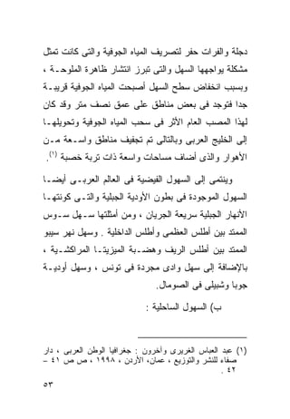 ‫ﺩﺠﻠﺔ ﻭﺍﻟﻔﺭﺍﺕ ﺤﻔﺭ ﻟﺘﺼﺭﻴﻑ ﺍﻟﻤﻴﺎﻩ ﺍﻟﺠﻭﻓﻴﺔ ﻭﺍﻟﺘﻰ ﻜﺎﻨﺕ ﺘﻤﺜل‬
‫ﻤﺸﻜﻠﺔ ﻴﻭﺍﺠﻬﻬﺎ ﺍﻟﺴﻬل ﻭﺍﻟﺘﻰ ﺘﺒﺭﺯ ﺍﻨﺘﺸﺎﺭ ﻅﺎﻫﺭﺓ ﺍﻟﻤﻠﻭﺤـﺔ ،‬
‫ﻭﺒﺴﺒﺏ ﺍﻨﺨﻔﺎﺽ ﺴﻁﺢ ﺍﻟﺴﻬل ﺃﺼﺒﺤﺕ ﺍﻟﻤﻴﺎﻩ ﺍﻟﺠﻭﻓﻴﺔ ﻗﺭﻴﺒـﺔ‬
‫ﺠﺩﺍ ﻓﺘﻭﺠﺩ ﻓﻰ ﺒﻌﺽ ﻤﻨﺎﻁﻕ ﻋﻠﻰ ﻋﻤﻕ ﻨﺼﻑ ﻤﺘﺭ ﻭﻗﺩ ﻜﺎﻥ‬
                                           ‫ﹰ‬
‫ﻟﻬﺫﺍ ﺍﻟﻤﺼﺏ ﺍﻟﻌﺎﻡ ﺍﻷﺜﺭ ﻓﻰ ﺴﺤﺏ ﺍﻟﻤﻴﺎﻩ ﺍﻟﺠﻭﻓﻴﺔ ﻭﺘﺤﻭﻴﻠﻬـﺎ‬
‫ﺇﻟﻰ ﺍﻟﺨﻠﻴﺞ ﺍﻟﻌﺭﺒﻰ ﻭﺒﺎﻟﺘﺎﻟﻰ ﺘﻡ ﺘﺠﻔﻴﻑ ﻤﻨﺎﻁﻕ ﻭﺍﺴـﻌﺔ ﻤـﻥ‬
‫ﺍﻷﻫﻭﺍﺭ ﻭﺍﻟﺫﻯ ﺃﻀﺎﻑ ﻤﺴﺎﺤﺎﺕ ﻭﺍﺴﻌﺔ ﺫﺍﺕ ﺘﺭﺒﺔ ﺨﺼﺒﺔ )١(.‬

‫ﻭﻴﻨﺘﻤﻰ ﺇﻟﻰ ﺍﻟﺴﻬﻭل ﺍﻟﻔﻴﻀﻴﺔ ﻓﻰ ﺍﻟﻌﺎﻟﻡ ﺍﻟﻌﺭﺒـﻰ ﺃﻴﻀـﺎ‬
‫ﹰ‬
‫ﺍﻟﺴﻬﻭل ﺍﻟﻤﻭﺠﻭﺩﺓ ﻓﻰ ﺒﻁﻭﻥ ﺍﻷﻭﺩﻴﺔ ﺍﻟﺠﺒﻠﻴﺔ ﻭﺍﻟﺘـﻰ ﻜﻭﻨﺘﻬـﺎ‬
‫ﺍﻷﻨﻬﺎﺭ ﺍﻟﺠﺒﻠﻴﺔ ﺴﺭﻴﻌﺔ ﺍﻟﺠﺭﻴﺎﻥ ، ﻭﻤﻥ ﺃﻤﺜﻠﺘﻬﺎ ﺴـﻬل ﺴـﻭﺱ‬
‫ﺍﻟﻤﻤﺘﺩ ﺒﻴﻥ ﺃﻁﻠﺱ ﺍﻟﻌﻅﻤﻰ ﻭﺃﻁﻠﺱ ﺍﻟﺩﺍﺨﻠﻴﺔ . ﻭﺴﻬل ﻨﻬﺭ ﺴﻴﺒﻭ‬
‫ﺍﻟﻤﻤﺘﺩ ﺒﻴﻥ ﺃﻁﻠﺱ ﺍﻟﺭﻴﻑ ﻭﻫﻀـﺒﺔ ﺍﻟﻤﻴﺯﻴﺘـﺎ ﺍﻟﻤﺭﺍﻜﺸـﻴﺔ ،‬
‫ﺒﺎﻹﻀﺎﻓﺔ ﺇﻟﻰ ﺴﻬل ﻭﺍﺩﻯ ﻤﺠﺭﺩﺓ ﻓﻰ ﺘﻭﻨﺱ ، ﻭﺴﻬل ﺃﻭﺩﻴـﺔ‬
                                ‫ﺠﻭﺒﺎ ﻭﺸﺒﻴﻠﻰ ﻓﻰ ﺍﻟﺼﻭﻤﺎل.‬

                             ‫ﺏ( ﺍﻟﺴﻬﻭل ﺍﻟﺴﺎﺤﻠﻴﺔ :‬



‫)١( ﻋﺒﺩ ﺍﻟﻌﺒﺎﺱ ﺍﻟﻐﺭﻴﺭﻯ ﻭﺁﺨﺭﻭﻥ : ﺠﻐﺭﺍﻓﻴﺎ ﺍﻟﻭﻁﻥ ﺍﻟﻌﺭﺒﻰ ، ﺩﺍﺭ‬
‫ﺼﻔﺎﺀ ﻟﻠﻨﺸﺭ ﻭﺍﻟﺘﻭﺯﻴﻊ ، ﻋﻤﺎﻥ، ﺍﻷﺭﺩﻥ ، ٨٩٩١ ، ﺹ ﺹ ١٤ –‬
                                                   ‫٢٤ .‬
‫٣٥‬
 