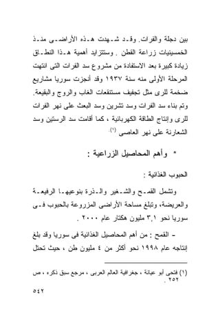 ‫ﺒﻴﻥ ﺩﺠﻠﺔ ﻭﺍﻟﻔﺭﺍﺕ. ﻭﻗـﺩ ﺸـﻬﺩﺕ ﻫـﺫﻩ ﺍﻷﺭﺍﻀـﻰ ﻤﻨـﺫ‬
‫ﺍﻟﺨﻤﺴﻴﻨﻴﺎﺕ ﺯﺭﺍﻋﺔ ﺍﻟﻘﻁﻥ . ﻭﺴﺘﺘﺯﺍﻴﺩ ﺃﻫﻤﻴﺔ ﻫـﺫﺍ ﺍﻟﻨﻁـﺎﻕ‬
‫ﺯﻴﺎﺩﺓ ﻜﺒﻴﺭﺓ ﺒﻌﺩ ﺍﻻﺴﺘﻔﺎﺩﺓ ﻤﻥ ﻤﺸﺭﻭﻉ ﺴﺩ ﺍﻟﻔﺭﺍﺕ ﺍﻟﺘﻰ ﺍﻨﺘﻬﺕ‬
‫ﺍﻟﻤﺭﺤﻠﺔ ﺍﻷﻭﻟﻰ ﻤﻨﻪ ﺴﻨﺔ ٧٣٩١ ﻭﻗﺩ ﺃﻨﺠﺯﺕ ﺴﻭﺭﻴﺎ ﻤﺸﺎﺭﻴﻊ‬
‫ﻀﺨﻤﺔ ﻟﻠﺭﻯ ﻤﺜل ﺘﺠﻔﻴﻑ ﻤﺴﺘﻨﻘﻌﺎﺕ ﺍﻟﻐﺎﺏ ﻭﺍﻟﺭﻭﺝ ﻭﺍﻟﺒﻘﻴﻌﺔ.‬
‫ﻭﺘﻡ ﺒﻨﺎﺀ ﺴﺩ ﺍﻟﻔﺭﺍﺕ ﻭﺴﺩ ﺘﺸﺭﻴﻥ ﻭﺴﺩ ﺍﻟﺒﻌﺙ ﻋﻠﻰ ﻨﻬﺭ ﺍﻟﻔﺭﺍﺕ‬
‫ﻟﻠﺭﻯ ﻭﺇﻨﺘﺎﺝ ﺍﻟﻁﺎﻗﺔ ﺍﻟﻜﻬﺭﺒﺎﺌﻴﺔ ، ﻜﻤﺎ ﺃﻗﺎﻤﺕ ﺴﺩ ﺍﻟﺭﺴﺘﻴﻥ ﻭﺴﺩ‬
                              ‫) ١(.‬
                                      ‫ﺍﻟﺸﻌﺎﺭﻨﺔ ﻋﻠﻰ ﻨﻬﺭ ﺍﻟﻌﺎﺼﻰ‬

                     ‫* ﻭﺃﻫﻡ ﺍﻟﻤﺤﺎﺼﻴل ﺍﻟﺯﺭﺍﻋﻴﺔ :‬

                                              ‫ﺍﻟﺤﺒﻭﺏ ﺍﻟﻐﺫﺍﺌﻴﺔ :‬

‫ﻭﺘﺸﻤل ﺍﻟﻘﻤـﺢ ﻭﺍﻟﺸـﻐﻴﺭ ﻭﺍﻟـﺫﺭﺓ ﺒﻨﻭﻋﻴﻬـﺎ ﺍﻟﺭﻓﻴﻌـﺔ‬
‫ﻭﺍﻟﻌﺭﻴﻀﺔ، ﻭﺘﺒﻠﻎ ﻤﺴﺎﺤﺔ ﺍﻷﺭﺍﻀﻰ ﺍﻟﻤﺯﺭﻭﻋﺔ ﺒﺎﻟﺤﺒﻭﺏ ﻓـﻰ‬
                 ‫ﺴﻭﺭﻴﺎ ﻨﺤﻭ ١,٣ ﻤﻠﻴﻭﻥ ﻫﻜﺘﺎﺭ ﻋﺎﻡ ٠٠٠٢ .‬

‫- ﺍﻟﻘﻤﺢ : ﻤﻥ ﺃﻫﻡ ﺍﻟﻤﺤﺎﺼﻴل ﺍﻟﻐﺫﺍﺌﻴﺔ ﻓﻰ ﺴﻭﺭﻴﺎ ﻭﻗﺩ ﺒﻠﻎ‬
‫ﺇﻨﺘﺎﺠﻪ ﻋﺎﻡ ٨٩٩١ ﻨﺤﻭ ﺃﻜﺜﺭ ﻤﻥ ٤ ﻤﻠﻴﻭﻥ ﻁﻥ ، ﺤﻴﺙ ﺘﺤﺘل‬

‫)١( ﻓﺘﺤﻰ ﺃﺒﻭ ﻋﻴﺎﻨﺔ ، ﺠﻐﺭﺍﻓﻴﺔ ﺍﻟﻌﺎﻟﻡ ﺍﻟﻌﺭﺒﻰ ، ﻤﺭﺠﻊ ﺴﺒﻕ ﺫﻜﺭﻩ ، ﺹ‬
                                                     ‫٢٥٢ .‬
‫٢٤٥‬
 