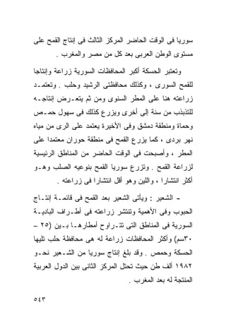 ‫ﺴﻭﺭﻴﺎ ﻓﻰ ﺍﻟﻭﻗﺕ ﺍﻟﺤﺎﻀﺭ ﺍﻟﻤﺭﻜﺯ ﺍﻟﺜﺎﻟﺙ ﻓﻰ ﺇﻨﺘﺎﺝ ﺍﻟﻘﻤﺢ ﻋﻠﻰ‬
       ‫ﻤﺴﺘﻭﻯ ﺍﻟﻭﻁﻥ ﺍﻟﻌﺭﺒﻰ ﺒﻌﺩ ﻜل ﻤﻥ ﻤﺼﺭ ﻭﺍﻟﻤﻐﺭﺏ .‬

‫ﻭﺘﻌﺘﺒﺭ ﺍﻟﺤﺴﻜﺔ ﺃﻜﺒﺭ ﺍﻟﻤﺤﺎﻓﻅﺎﺕ ﺍﻟﺴﻭﺭﻴﺔ ﺯﺭﺍﻋﺔ ﻭﺇﻨﺘﺎﺠﺎ‬
‫ﹰ‬
‫ﻟﻠﻘﻤﺢ ﺍﻟﺴﻭﺭﻯ ، ﻭﻜﺫﻟﻙ ﻤﺤﺎﻓﻅﺘﻰ ﺍﻟﺭﺸﻴﺩ ﻭﺤﻠﺏ . ﻭﺘﻌﺘﻤـﺩ‬
‫ﺯﺭﺍﻋﺘﻪ ﻫﻨﺎ ﻋﻠﻰ ﺍﻟﻤﻁﺭ ﺍﻟﺴﻨﻭﻯ ﻭﻤﻥ ﺜﻡ ﻴﺘﻌـﺭﺽ ﺇﻨﺘﺎﺠـﻪ‬
‫ﻟﻠﺘﺫﺒﺫﺏ ﻤﻥ ﺴﻨﺔ ﺇﻟﻰ ﺃﺨﺭﻯ ﻭﻴﺯﺭﻉ ﻜﺫﻟﻙ ﻓﻰ ﺴﻬﻭل ﺤﻤـﺹ‬
‫ﻭﺤﻤﺎﺓ ﻭﻤﻨﻁﻘﺔ ﺩﻤﺸﻕ ﻭﻓﻰ ﺍﻷﺨﻴﺭﺓ ﻴﻌﺘﻤﺩ ﻋﻠﻰ ﺍﻟﺭﻯ ﻤﻥ ﻤﻴﺎﻩ‬
‫ﻨﻬﺭ ﺒﺭﺩﻯ ، ﻜﻤﺎ ﻴﺯﺭﻉ ﺍﻟﻘﻤﺢ ﻓﻰ ﻤﻨﻁﻘﺔ ﺤﻭﺭﺍﻥ ﻤﻌﺘﻤﺩﺍ ﻋﻠﻰ‬
    ‫ﹰ‬
‫ﺍﻟﻤﻁﺭ ، ﻭﺃﺼﺒﺤﺕ ﻓﻰ ﺍﻟﻭﻗﺕ ﺍﻟﺤﺎﻀﺭ ﻤﻥ ﺍﻟﻤﻨﺎﻁﻕ ﺍﻟﺭﺌﻴﺴﻴﺔ‬
‫ﻟﺯﺭﺍﻋﺔ ﺍﻟﻘﻤﺢ . ﻭﺘﺯﺭﻉ ﺴﻭﺭﻴﺎ ﺍﻟﻘﻤﺢ ﺒﻨﻭﻋﻴﻪ ﺍﻟﺼﻠﺏ ﻭﻫـﻭ‬
       ‫ﺃﻜﺜﺭ ﺍﻨﺘﺸﺎﺭﺍ ، ﻭﺍﻟﻠﻴﻥ ﻭﻫﻭ ﺃﻗل ﺍﻨﺘﺸﺎﺭﺍ ﻓﻰ ﺯﺭﺍﻋﺘﻪ .‬
                   ‫ﹰ‬                        ‫ﹰ‬

‫- ﺍﻟﺸﻌﻴﺭ : ﻭﻴﺄﺘﻰ ﺍﻟﺸﻌﻴﺭ ﺒﻌﺩ ﺍﻟﻘﻤﺢ ﻓﻰ ﻗﺎﺌﻤـﺔ ﺇﻨﺘـﺎﺝ‬
‫ﺍﻟﺤﺒﻭﺏ ﻭﻓﻰ ﺍﻷﻫﻤﻴﺔ ﻭﺘﻨﺘﺸﺭ ﺯﺭﺍﻋﺘﻪ ﻓﻰ ﺃﻁـﺭﺍﻑ ﺍﻟﺒﺎﺩﻴـﺔ‬
‫ﺍﻟﺴﻭﺭﻴﺔ ﻓﻰ ﺍﻟﻤﻨﺎﻁﻕ ﺍﻟﺘﻰ ﺘﺘـﺭﺍﻭﺡ ﺃﻤﻁﺎﺭﻫـﺎ ﺒـﻴﻥ )٥٢ –‬
‫٠٣ﺴﻡ( ﻭﺃﻜﺜﺭ ﺍﻟﻤﺤﺎﻓﻅﺎﺕ ﺯﺭﺍﻋﺔ ﻟﻪ ﻫﻰ ﻤﺤﺎﻓﻅﺔ ﺤﻠﺏ ﺘﻠﻴﻬﺎ‬
‫ﺍﻟﺤﺴﻜﺔ ﻭﺤﻤﺹ . ﻭﻗﺩ ﺒﻠﻎ ﺇﻨﺘﺎﺝ ﺴﻭﺭﻴﺎ ﻤﻥ ﺍﻟﺸـﻌﻴﺭ ﻨﺤـﻭ‬
‫٢٨٩١ ﺃﻟﻑ ﻁﻥ ﺤﻴﺙ ﺘﺤﺘل ﺍﻟﻤﺭﻜﺯ ﺍﻟﺜﺎﻨﻰ ﺒﻴﻥ ﺍﻟﺩﻭل ﺍﻟﻌﺭﺒﻴﺔ‬
                                ‫ﺍﻟﻤﻨﺘﺠﺔ ﻟﻪ ﺒﻌﺩ ﺍﻟﻤﻐﺭﺏ .‬

‫٣٤٥‬
 