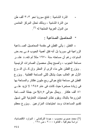 ‫ﺍﻟﺫﺭﺓ ﺍﻟﺸﺎﻤﻴﺔ : ﺘﻨﺘﺞ ﺴﻭﺭﻴﺎ ﻨﺤﻭ ٣٠٣ ﺃﻟﻑ ﻁﻥ‬          ‫-‬
‫ﻤﻥ ﺍﻟﺫﺭﺓ ﺍﻟﺸﺎﻤﻴﺔ ، ﻭﺒﺫﻟﻙ ﺘﺤﺘل ﺍﻟﻤﺭﻜﺯ ﺍﻟﺨﺎﻤﺱ‬
               ‫ﻤﻥ ﺍﻟﺩﻭل ﺍﻟﻌﺭﺒﻴﺔ ﺍﻟﻤﻨﺘﺠﺔ ﻟﻪ )٢(.‬

                         ‫* ﺍﻟﻤﺤﺎﺼﻴل ﺍﻟﺼﻨﺎﻋﻴﺔ :‬
‫- ﺍﻟﻘﻁﻥ : ﻴﺄﺘﻰ ﺍﻟﻘﻁﻥ ﻓﻰ ﻤﻘﺩﻤﺔ ﺍﻟﻤﺤﺎﺼﻴل ﺍﻟﺼـﻨﺎﻋﻴﺔ‬
‫ﺍﻟﺯﺭﺍﻋﻴﺔ ﻓﻰ ﺴﻭﺭﻴﺎ ﺒل ﺃﻨﻪ ﻓﺎﻕ ﺃﻫﻤﻴﺔ ﺍﻟﺤﺒﻭﺏ ﻓـﻰ ﺒﻌـﺽ‬
‫ﺍﻟﺴﻨﻭﺍﺕ ﺭﻏﻡ ﺃﻥ ﻤﺴﺎﺤﺘﻪ ﺴﻨﺔ ٠٧٩١ ﻤﺜﻼ ﻟﻡ ﺘﺘﻌـﺩ ﻋﺸـﺭ‬
              ‫ﹰ‬
‫ﻤﺴﺎﺤﺔ ﺍﻟﺤﺒﻭﺏ ، ﻭﺃﺼﺒﺢ ﻴﻤﺜل ﻤﺤﺼﻭل ﺍﻟﺼﺎﺩﺭﺍﺕ ﺍﻟﺭﺌﻴﺴﻴﺔ‬
‫. ﻭﻴﺯﺭﻉ ﺍﻟﻘﻁﻥ ﻋﻠﻰ ﻤﺎﺀ ﺍﻟﺭﻯ ﺃﻭ ﺍﻟﻤﻁﺭ ﻭﺇﻥ ﻜـﺎﻥ ﺍﻟﻨـﻭﻉ‬
‫ﺍﻷﻭل ﻫﻭ ﺍﻟﻐﺎﻟﺏ ﺤﻴﺙ ﻴﺸﻜل ﺜﻠﺜﻰ ﺍﻟﻤﺴﺎﺤﺔ ﺍﻟﻘﻁﻨﻴﺔ . ﻭﻴﺯﺭﻉ‬
‫ﺍﻟﻘﻁﻥ ﻓﻰ ﻤﺴﺎﺤﺔ ﺘﺒﻠﻎ ﺤﻭﺍﻟﻰ ﺭﺒﻊ ﻤﻠﻴﻭﻥ ﻫﻜﺘﺎﺭ ﻭﺍﻟﻤﺴﺎﺤﺔ ﺒﻬﺎ‬
‫ﻓﻰ ﺯﻴﺎﺩﺓ ﻤﺴﺘﻤﺭﺓ ﺤﻴﺙ ﻜﺎﻨﺕ ﻓﻰ ﻋﺎﻡ ٥٤٩١ ﻻ ﺘﺯﻴﺩ ﻋﻠـﻰ‬
‫١٨ ﺃﻟﻑ ﻫﻜﺘﺎﺭ . ﻭﻴﻤﺜل ﺤﻭﺍﻟﻰ ٥,٨% ﻤﻥ ﺠﻤﻠﺔ ﺍﻟﻤﺴـﺎﺤﺔ‬
‫ﺍﻟﻤﺯﺭﻭﻋﺔ ﺒﺎﻟﺒﻼﺩ ﻭﻴﻘﻭﻡ ﻨﻅﺎﻡ ﺍﻟﺠﻤﻌﻴﺎﺕ ﺍﻟﺘﻌﺎﻭﻨﻴﺔ ﺍﻟﺘﻰ ﺘﺴﻬل‬
‫ﺘﻘﺩﻴﻡ ﺍﻟﻤﺴﺎﻋﺩﺍﺕ ﻭﺴﺩ ﺍﺤﺘﻴﺎﺠﺎﺕ ﺍﻟﻤﺯﺍﺭﻋﻴﻥ . ﻭﻴﺯﺭﻉ ﻤﻌﻅﻡ‬



‫)٢( ﻤﺤﻤﺩ ﺼﺒﺭﻯ ﻤﺤﺴﻭﺏ ، ﺠﻭﺩﺓ ﺍﻟﺘﺭﻜﻤﺎﻨﻰ : ﺍﻟﻤﻭﺍﺭﺩ ﺍﻻﻗﺘﺼﺎﺩﻴﺔ،‬
                  ‫ﺩﺭﺍﺴﺔ ﺠﻐﺭﺍﻓﻴﺔ ، ﺍﻟﻘﺎﻫﺭﺓ ٠٠٠٢ ، ﺹ ٨٢١ .‬
‫٤٤٥‬
 