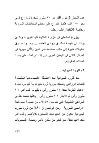 ‫ﻋﺩﺩ ﺃﺸﺠﺎﺭ ﺍﻟﺯﻴﺘﻭﻥ ﺃﻜﺜﺭ ﻤﻥ ٧١ ﻤﻠﻴﻭﻥ ﺸﺠﺭﺓ ﺘـﺯﺭﻉ ﻓـﻰ‬
‫ﻨﺤﻭ ٠٥١ ﺃﻟﻑ ﻫﻜﺘﺎﺭ ﺘﺘﻭﺯﻉ ﻋﻠﻰ ﻤﻌﻅﻡ ﺍﻟﻤﺤﺎﻓﻅﺎﺕ ﺍﻟﺴﻭﺭﻴﺔ‬
                          ‫ﻭﺨﺎﺼﺔ ﺍﻟﻼﺫﻗﻴﺔ ﻭﺃﺩﻟﺏ ﻭﺤﻠﺏ .‬

‫ﻭﻴﺯﺭﻉ ﺍﻟﻤﺸﻤﺵ ﻓﻰ ﻤﺯﺍﺭﻉ ﺍﻟﻔﺎﻜﻬﺔ ﻜﻠﻬﺎ ﺘﻘﺭﻴﺒـﺎ ﻭﻟﻜـﻥ‬
      ‫ﹰ‬
‫ﻴﺯﺩﺍﺩ ﻓﻰ ﻏﻭﻁﺔ ﺩﻤﺸـﻕ ﻭﻭﺍﺩﻯ ﺍﻟﻌﺎﺼـﻰ ﻟﻭﺠـﻭﺩ ﺴـﻭﻕ‬
‫ﺍﺴﺘﻬﻼﻙ ﻜﺒﻴﺭﺓ ﺇﻟﻰ ﺠﺎﻨﺏ ﺼﻨﺎﻋﺔ ﻗﻤﺭ ﺍﻟﺩﻴﻥ ﻭﺘﺄﺘﻰ ﺴﻭﺭﻴﺎ ﻓﻰ‬
‫ﺍﻟﻤﺭﻜﺯ ﺍﻟﺜﺎﻨﻰ ﻓﻰ ﺍﻟﻭﻁﻥ ﺍﻟﻌﺭﺒﻰ ﻓﻰ ﺇﻨﺘـﺎﺝ ﺍﻟﻤﺸـﻤﺵ ﺒﻌـﺩ‬
                                        ‫ﺍﻟﻤﻤﻠﻜﺔ ﺍﻟﻤﻐﺭﺒﻴﺔ.‬

                                    ‫٢( ﺍﻟﺜﺭﻭﺓ ﺍﻟﺤﻴﻭﺍﻨﻴﺔ :‬

‫ﺘﻌﺩ ﺍﻟﺜﺭﻭﺓ ﺍﻟﺤﻴﻭﺍﻨﻴﺔ ﺃﺤﺩ ﺍﻷﻨﺸﻁﺔ ﺍﻻﻗﺘﺼـﺎﺩﻴﺔ ﺍﻟﻤﻜﻤﻠـﺔ‬
‫ﻟﻠﻨﺸﺎﻁ ﺍﻟﺯﺭﺍﻋﻰ ﻭﺘﻤﺘﻠﻙ ﺴﻭﺭﻴﺎ ﺜﺭﻭﺓ ﺤﻴﻭﺍﻨﻴـﺔ ﻜﺒﻴـﺭﺓ ﺘﻌـﺩ‬
‫ﺍﻷﻏﻨﺎﻡ ﺃﻜﺜﺭﻫﺎ ﻋﺩﺩﺍ ٣١ ﻤﻠﻴﻭﻥ ﺭﺃﺱ ، ﻴﻠﻴﻬـﺎ ﺍﻟﻤـﺎﻋﺯ ٧,١‬
                                  ‫ﹰ‬
‫ﻤﻠﻴﻭﻥ ﺭﺃﺱ ﺜﻡ ﺍﻷﺒﻘﺎﺭ ٢,١ ﻤﻠﻴﻭﻥ ﺭﺃﺱ . ﻭﻜﻠﻬﺎ ﺘﻌﺘﻤﺩ ﻋﻠـﻰ‬
‫ﺍﻟﻤﺭﺍﻋﻰ ﺍﻟﻁﺒﻴﻌﻴﺔ ﺍﻟﺘﻰ ﺘﺸـﻐل ٥٤% ﻤـﻥ ﺠﻤﻠـﺔ ﻤﺴـﺎﺤﺔ‬
‫ﺍﻷﺭﺍﻀﻰ ﺍﻟﺴﻭﺭﻴﺔ . ﻭﻤﻥ ﺍﻟﻭﺍﻀﺢ ﺃﻥ ٠٩% ﻤﻥ ﺜﺭﻭﺓ ﺴﻭﺭﻴﺎ‬
‫ﺍﻟﺤﻴﻭﺍﻨﻴﺔ ﺘﺘﻜﻭﻥ ﻤﻥ ﺍﻟﺤﻴﻭﺍﻨﺎﺕ ﺍﻟﺼﻐﻴﺭﺓ ﻜﺎﻷﻏﻨﺎﻡ ﻭﺍﻟﻤـﺎﻋﺯ‬
‫ﺫﻟﻙ ﻷﻨﻬﺎ ﺘﺘﻨﻘل ﻤﻊ ﺍﻟﺒﺩﻭ ﻤﻥ ﻤﻜﺎﻥ ﻵﺨﺭ ﻭﺘﺘﺤﻤل ﺍﻟﺼﻌﻭﺒﺎﺕ‬


‫٧٤٥‬
 