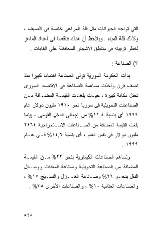 ‫ﺍﻟﺘﻰ ﺘﻭﺍﺠﻪ ﺍﻟﺤﻴﻭﺍﻨﺎﺕ ﻤﺜل ﻗﻠﺔ ﺍﻟﻤﺭﺍﻋﻰ ﺨﺎﺼﺔ ﻓﻰ ﺍﻟﺼﻴﻑ ،‬
‫ﻭﻜﺫﻟﻙ ﻗﻠﺔ ﺍﻟﻤﻴﺎﻩ . ﻭﻴﻼﺤﻅ ﺃﻥ ﻫﻨﺎﻙ ﺘﻨﺎﻗﺼﺎ ﻓﻰ ﺃﻋﺩﺍﺩ ﺍﻟﻤﺎﻋﺯ‬
                ‫ﹰ‬
  ‫ﻟﺨﻁﺭ ﺘﺭﺒﻴﺘﻪ ﻓﻰ ﻤﻨﺎﻁﻕ ﺍﻷﺸﺠﺎﺭ ﻟﻠﻤﺤﺎﻓﻅﺔ ﻋﻠﻰ ﺍﻟﻐﺎﺒﺎﺕ .‬

                                          ‫٣( ﺍﻟﺼﻨﺎﻋﺔ :‬

‫ﺒﺩﺃﺕ ﺍﻟﺤﻜﻭﻤﺔ ﺍﻟﺴﻭﺭﻴﺔ ﺘﻭﻟﻰ ﺍﻟﺼﻨﺎﻋﺔ ﺍﻫﺘﻤﺎﻤﺎ ﻜﺒﻴﺭﺍ ﻤﻨﺫ‬
    ‫ﹰ‬     ‫ﹰ‬
‫ﻨﺼﻑ ﻗﺭﻥ ﻭﺃﺨﺫﺕ ﻤﺴﺎﻫﻤﺔ ﺍﻟﺼﻨﺎﻋﺔ ﻓﻰ ﺍﻻﻗﺘﺼﺎﺩ ﺍﻟﺴﻭﺭﻯ‬
‫ﺘﺤﺘل ﻤﻜﺎﻨﺔ ﻜﺒﻴﺭﺓ ، ﺤﻴـﺙ ﺒﻠﻐـﺕ ﺍﻟﻘﻴﻤـﺔ ﺍﻟﻤﻀـﺎﻓﺔ ﻤـﻥ‬
‫ﺍﻟﺼﻨﺎﻋﺎﺕ ﺍﻟﺘﺤﻭﻴﻠﻴﺔ ﻓﻰ ﺴﻭﺭﻴﺎ ﻨﺤﻭ ٠١٩١ ﻤﻠﻴﻭﻥ ﺩﻭﻻﺭ ﻋﺎﻡ‬
‫٩٩٩١ ﺃﻯ ﺒﻨﺴﺒﺔ ٤,١١% ﻤﻥ ﺇﺠﻤﺎﻟﻰ ﺍﻟﺩﺨل ﺍﻟﻘﻭﻤﻰ ، ﺒﻴﻨﻤﺎ‬
‫ﺒﻠﻐﺕ ﺍﻟﻘﻴﻤﺔ ﺍﻟﻤﻀﺎﻓﺔ ﻤﻥ ﺍﻟﺼـﻨﺎﻋﺎﺕ ﺍﻻﺴـﺘﺨﺭﺍﺠﻴﺔ ٤٦٤٢‬
‫ﻤﻠﻴﻭﻥ ﺩﻭﻻﺭ ﻓﻰ ﻨﻔﺱ ﺍﻟﻌﺎﻡ ، ﺃﻯ ﺒﻨﺴﺒﺔ ٦,٤١% ﻓـﻰ ﻋـﺎﻡ‬
                                               ‫٩٩٩١ .‬

‫ﻭﺘﺴﺎﻫﻡ ﺍﻟﺼﻨﺎﻋﺎﺕ ﺍﻟﻜﻴﻤﺎﻭﻴﺔ ﺒﻨﺤﻭ ٢٢% ﻤـﻥ ﺍﻟﻘﻴﻤـﺔ‬
‫ﺍﻟﻤﻀﺎﻓﺔ ﻤﻥ ﺍﻟﺼﻨﺎﻋﺔ ﺍﻟﺘﺤﻭﻴﻠﻴﺔ ﻭﺼﻨﺎﻋﺔ ﺍﻟﻤﻌﺩﺍﺕ ﻭﻭﺴـﺎﺌل‬
‫ﺍﻟﻨﻘل ﺒﻨﺤـﻭ ٦٢% ﻭﺼـﻨﺎﻋﺔ ﺍﻟﻐــﺯل ﻭﺍﻟﻨﺴـﻴﺞ ٧١% ،‬
  ‫ﻭﺍﻟﺼﻨﺎﻋﺎﺕ ﺍﻟﻐﺫﺍﺌﻴﺔ ٠١% ، ﻭﺍﻟﺼﻨﺎﻋﺎﺕ ﺍﻷﺨﺭﻯ ٥٢% .‬



‫٨٤٥‬
 