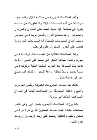 ‫ﻭﺃﻫﻡ ﺍﻟﺼﻨﺎﻋﺎﺕ ﺍﻟﺴﻭﺭﻴﺔ ﻫﻰ ﺼﻨﺎﻋﺔ ﺍﻟﻐﺯل ﻭﺍﻟﻨﺴـﻴﺞ ،‬
‫ﺤﻴﺙ ﺘﻌﺩ ﻤﻥ ﺃﻗﺩﻡ ﺍﻟﺼﻨﺎﻋﺎﺕ ﺒﺎﻟﺒﻼﺩ ﻭﻗﺩ ﺘﻁﻭﺭﺕ ﻤﻥ ﺼﻨﺎﻋﺔ‬
‫ﻴﺩﻭﻴﺔ ﺇﻟﻰ ﺼﻨﺎﻋﺔ ﺁﻟﻴﺔ ﺤﺩﻴﺜﺔ ﺘﻌﺘﻤﺩ ﻋﻠﻰ ﺍﻟﻘﻁـﻥ ﻭﺍﻟﺤﺭﻴـﺭ‬
‫ﻭﺍﻟﺼﻭﻑ . ﻭﺃﻫﻡ ﻤﺼﺎﻨﻊ ﺍﻟﻐﺯل ﻭﺍﻟﻨﺴﻴﺞ ﻴﻭﺠﺩ ﻓـﻰ ﺩﻤﺸـﻕ‬
‫ﻭﺤﻠﺏ ﻹﻨﺘﺎﺝ ﺍﻟﻤﻨﺴﻭﺠﺎﺕ ﺍﻟﻘﻁﻨﻴﺔ، ﺃﻤﺎ ﺍﻟﻤﻨﺴﻭﺠﺎﺕ ﺍﻟﺤﺭﺍﺭﻴـﺔ‬
            ‫ﻓﺘﻌﺘﻤﺩ ﻋﻠﻰ ﺍﻟﺤﺭﻴﺭ ﺍﻟﻤﺴﺘﻭﺭﺩ ﻭﺘﻘﻭﻡ ﻓﻰ ﺤﻠﺏ .‬

‫ﻭﺘﻌﺩ ﺍﻟﺼﻨﺎﻋﺎﺕ ﺍﻟﻐﺫﺍﺌﻴﺔ ﻤﻥ ﺍﻟﺼـﻨﺎﻋﺎﺕ ﺍﻟﺭﺍﺌـﺩﺓ ﻓـﻰ‬
‫ﺴﻭﺭﻴﺎ ﻭﺘﺸﻤل ﺼﻨﺎﻋﺔ ﺍﻟﺴﻜﺭ ﺍﻟﺘﻰ ﺘﻌﺘﻤﺩ ﻋﻠﻰ ﺍﻟﺒﻨﺠﺭ ، ﻭﻗـﺩ‬
‫ﺒﺩﺃﺕ ﻫﺫﻩ ﺍﻟﺼﻨﺎﻋﺔ ﺒﻌﺩ ﺍﻟﺤﺭﺏ ﺍﻟﻌﺎﻟﻤﻴﺔ ﺍﻟﺜﺎﻨﻴﺔ ﺘﺭﻜﺯﺕ ﻓـﻰ‬
‫ﻤﺩﻴﻨﺔ ﺤﻤﺹ ﻭﺴﻁ ﻤﻨﻁﻘﺔ ﺯﺭﺍﻋﺔ ﺍﻟﺒﻨﺠﺭ ، ﻭﻜﺫﻟﻙ ﺃﻗﻴﻡ ﻤﺼﻨﻊ‬
                                ‫ﺁﺨﺭ ﻓﻰ ﻏﻭﻁﺔ ﺩﻤﺸﻕ .‬

‫ﻜﺫﻟﻙ ﺘﻌﺩ ﺼﻨﺎﻋﺔ ﺍﻟﻤﺸﺭﻭﺒﺎﺕ ﺍﻟﻜﺤﻭﻟﻴﺔ ﻭﻁﺤﻥ ﺍﻟﺤﺒـﻭﺏ‬
‫ﻭﺍﻟﺘﺒﻎ ﻭﺍﻷﻏﺫﻴﺔ ﺍﻟﻤﺤﻔﻭﻅﺔ ﻤﻥ ﺍﻟﺼﻨﺎﻋﺎﺕ ﺍﻟﻬﺎﻤﺔ ﻓﻰ ﻗﻁـﺎﻉ‬
                          ‫ﺍﻟﺼﻨﺎﻋﺎﺕ ﺍﻟﻐﺫﺍﺌﻴﺔ ﻓﻰ ﺴﻭﺭﻴﺎ .‬

‫ﻜﻤﺎ ﺒﺭﺯﺕ ﺍﻟﺼﻨﺎﻋﺎﺕ ﺍﻟﻜﻴﻤﺎﻭﻴﺔ ﺒﺸﻜل ﻜﺒﻴﺭ ﻭﻫﻰ ﺘﺸﻤل‬
‫ﺼﻨﺎﻋﺎﺕ ﻋﺩﻴﺩﺓ ﺃﻫﻤﻬﺎ ﺼﻨﺎﻋﺔ ﺍﻟﺼﺎﺒﻭﻥ ﺍﻟﺘـﻰ ﺘﺘﺭﻜـﺯ ﻓـﻰ‬
‫ﺩﻤﺸﻕ ﻭﺤﻠﺏ ﻭﺍﻟﻼﺫﻗﻴﺔ ﻭﺘﻌﺘﻤﺩ ﻋﻠﻰ ﺯﻴﺕ ﺍﻟﺯﻴﺘـﻭﻥ ﻭﺯﻴـﺕ‬
                                          ‫ﺒﺫﺭﺓ ﺍﻟﻘﻁﻥ .‬
‫٩٤٥‬
 