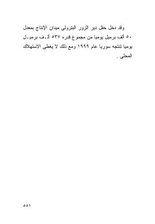 ‫ﻭﻗﺩ ﺩﺨل ﺤﻘل ﺩﻴﺭ ﺍﻟﺯﻭﺭ ﺍﻟﺒﺘﺭﻭﻟﻰ ﻤﻴﺩﺍﻥ ﺍﻹﻨﺘﺎﺝ ﺒﻤﻌﺩل‬
‫٠٥ ﺃﻟﻑ ﺒﺭﻤﻴل ﻴﻭﻤﻴﺎ ﻤﻥ ﻤﺠﻤﻭﻉ ﻗﺩﺭﻩ ٧٣٥ ﺃﻟـﻑ ﺒﺭﻤﻴـل‬
                              ‫ﹰ‬
‫ﻴﻭﻤﻴﺎ ﺘﻨﺘﺠﻪ ﺴﻭﺭﻴﺎ ﻋﺎﻡ ٩٩٩١ ﻭﻤﻊ ﺫﻟﻙ ﻻ ﻴﻐﻁﻰ ﺍﻻﺴﺘﻬﻼﻙ‬
                                            ‫ﹰ‬
                                             ‫ﺍﻟﻤﺤﻠﻰ .‬




‫١٥٥‬
 