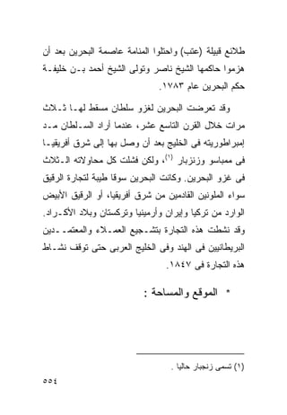 ‫ﻁﻼﺌﻊ ﻗﺒﻴﻠﺔ )ﻋﺘﺏ( ﻭﺍﺤﺘﻠﻭﺍ ﺍﻟﻤﻨﺎﻤﺔ ﻋﺎﺼﻤﺔ ﺍﻟﺒﺤﺭﻴﻥ ﺒﻌﺩ ﺃﻥ‬
‫ﻫﺯﻤﻭﺍ ﺤﺎﻜﻤﻬﺎ ﺍﻟﺸﻴﺦ ﻨﺎﺼﺭ ﻭﺘﻭﻟﻰ ﺍﻟﺸﻴﺦ ﺃﺤﻤﺩ ﺒـﻥ ﺨﻠﻴﻔـﺔ‬
                               ‫ﺤﻜﻡ ﺍﻟﺒﺤﺭﻴﻥ ﻋﺎﻡ ٣٨٧١.‬

‫ﻭﻗﺩ ﺘﻌﺭﻀﺕ ﺍﻟﺒﺤﺭﻴﻥ ﻟﻐﺯﻭ ﺴﻠﻁﺎﻥ ﻤﺴﻘﻁ ﻟﻬـﺎ ﺜـﻼﺙ‬
‫ﻤﺭﺍﺕ ﺨﻼل ﺍﻟﻘﺭﻥ ﺍﻟﺘﺎﺴﻊ ﻋﺸﺭ، ﻋﻨﺩﻤﺎ ﺃﺭﺍﺩ ﺍﻟﺴـﻠﻁﺎﻥ ﻤـﺩ‬
‫ﺇﻤﺒﺭﺍﻁﻭﺭﻴﺘﻪ ﻓﻰ ﺍﻟﺨﻠﻴﺞ ﺒﻌﺩ ﺃﻥ ﻭﺼل ﺒﻬﺎ ﺇﻟﻰ ﺸﺭﻕ ﺃﻓﺭﻴﻘﻴـﺎ‬
‫ﻓﻰ ﻤﻤﺒﺎﺴﻭ ﻭﺯﻨﺯﺒﺎﺭ )١(، ﻭﻟﻜﻥ ﻓﺸﻠﺕ ﻜل ﻤﺤﺎﻭﻻﺘﻪ ﺍﻟـﺜﻼﺙ‬
‫ﻓﻰ ﻏﺯﻭ ﺍﻟﺒﺤﺭﻴﻥ. ﻭﻜﺎﻨﺕ ﺍﻟﺒﺤﺭﻴﻥ ﺴﻭﻗﺎ ﻁﻴﺒﺔ ﻟﺘﺠﺎﺭﺓ ﺍﻟﺭﻗﻴﻕ‬
                   ‫ﹰ‬
‫ﺴﻭﺍﺀ ﺍﻟﻤﻠﻭﻨﻴﻥ ﺍﻟﻘﺎﺩﻤﻴﻥ ﻤﻥ ﺸﺭﻕ ﺃﻓﺭﻴﻘﻴﺎ، ﺃﻭ ﺍﻟﺭﻗﻴﻕ ﺍﻷﺒﻴﺽ‬
‫ﺍﻟﻭﺍﺭﺩ ﻤﻥ ﺘﺭﻜﻴﺎ ﻭﺇﻴﺭﺍﻥ ﻭﺃﺭﻤﻴﻨﻴﺎ ﻭﺘﺭﻜﺴﺘﺎﻥ ﻭﺒﻼﺩ ﺍﻷﻜـﺭﺍﺩ.‬
‫ﻭﻗﺩ ﻨﺸﻁﺕ ﻫﺫﻩ ﺍﻟﺘﺠﺎﺭﺓ ﺒﺘﺸـﺠﻴﻊ ﺍﻟﻌﻤـﻼﺀ ﻭﺍﻟﻤﻌﺘﻤــﺩﻴﻥ‬
‫ﺍﻟﺒﺭﻴﻁﺎﻨﻴﻴﻥ ﻓﻰ ﺍﻟﻬﻨﺩ ﻭﻓﻰ ﺍﻟﺨﻠﻴﺞ ﺍﻟﻌﺭﺒﻰ ﺤﺘﻰ ﺘﻭﻗﻑ ﻨﺸـﺎﻁ‬
                                 ‫ﻫﺫﻩ ﺍﻟﺘﺠﺎﺭﺓ ﻓﻰ ٧٤٨١.‬

                           ‫* ﺍﻟﻤﻭﻗﻊ ﻭﺍﻟﻤﺴﺎﺤﺔ :‬




                                  ‫)١( ﺘﺴﻤﻰ ﺯﻨﺠﺒﺎﺭ ﺤﺎﻟﻴﺎ .‬
                                    ‫ﹰ‬
‫٤٥٥‬
 