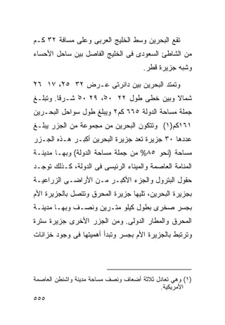 ‫ﺘﻘﻊ ﺍﻟﺒﺤﺭﻴﻥ ﻭﺴﻁ ﺍﻟﺨﻠﻴﺞ ﺍﻟﻌﺭﺒﻰ ﻭﻋﻠﻰ ﻤﺴﺎﻓﺔ ٢٣ ﻜـﻡ‬
‫ﻤﻥ ﺍﻟﺸﺎﻁﺊ ﺍﻟﺴﻌﻭﺩﻯ ﻓﻰ ﺍﻟﺨﻠﻴﺞ ﺍﻟﻔﺎﺼل ﺒﻴﻥ ﺴﺎﺤل ﺍﻷﺤﺴﺎﺀ‬
                                      ‫ﻭﺸﺒﻪ ﺠﺯﻴﺭﺓ ﻗﻁﺭ.‬

‫ﻭﺘﻤﺘﺩ ﺍﻟﺒﺤﺭﻴﻥ ﺒﻴﻥ ﺩﺍﺌﺭﺘﻰ ﻋـﺭﺽ ٢٣ ٥٢ْ، ٧١ ٦٢‬
‫ْ‬
‫ﺸﻤﺎﻻ ﻭﺒﻴﻥ ﺨﻁﻰ ﻁﻭل ٢٢ ٠٥ْ، ٩٢ ٠٥ ﺸـﺭﻗﺎ. ﻭﺘﺒﻠـﻎ‬
        ‫ﹰ‬     ‫ْ‬                          ‫ﹰ‬
‫ﺠﻤﻠﺔ ﻤﺴﺎﺤﺔ ﺍﻟﺩﻭﻟﺔ ٥٦٦ ﻜﻡ٢ ﻭﻴﺒﻠﻎ ﻁﻭل ﺴﻭﺍﺤل ﺍﻟﺒﺤـﺭﻴﻥ‬
‫١٦١ﻜﻡ)١( ﻭﺘﺘﻜﻭﻥ ﺍﻟﺒﺤﺭﻴﻥ ﻤﻥ ﻤﺠﻤﻭﻋﺔ ﻤﻥ ﺍﻟﺠﺯﺭ ﻴﺒﻠـﻎ‬
‫ﻋﺩﺩﻫﺎ ٠٣ ﺠﺯﻴﺭﺓ ﺘﻌﺩ ﺠﺯﻴﺭﺓ ﺍﻟﺒﺤﺭﻴﻥ ﺃﻜﺒـﺭ ﻫـﺫﻩ ﺍﻟﺠـﺯﺭ‬
‫ﻤﺴﺎﺤﺔ )ﻨﺤﻭ ٥٨% ﻤﻥ ﺠﻤﻠﺔ ﻤﺴﺎﺤﺔ ﺍﻟﺩﻭﻟﺔ( ﻭﺒﻬـﺎ ﻤﺩﻴﻨـﺔ‬
‫ﺍﻟﻤﻨﺎﻤﺔ ﺍﻟﻌﺎﺼﻤﺔ ﻭﺍﻟﻤﻴﻨﺎﺀ ﺍﻟﺭﺌﻴﺴﻰ ﻓﻰ ﺍﻟﺩﻭﻟﺔ، ﻜـﺫﻟﻙ ﺘﻭﺠـﺩ‬
‫ﺤﻘﻭل ﺍﻟﺒﺘﺭﻭل ﻭﺍﻟﺠﺯﺀ ﺍﻷﻜﺒـﺭ ﻤـﻥ ﺍﻷﺭﺍﻀـﻰ ﺍﻟﺯﺭﺍﻋﻴـﺔ‬
‫ﺒﺠﺯﻴﺭﺓ ﺍﻟﺒﺤﺭﻴﻥ، ﺘﻠﻴﻬﺎ ﺠﺯﻴﺭﺓ ﺍﻟﻤﺤﺭﻕ ﻭﺘﺘﺼل ﺒﺎﻟﺠﺯﻴﺭﺓ ﺍﻷﻡ‬
‫ﺒﺠﺴﺭ ﺼﺨﺭﻯ ﺒﻁﻭل ﻜﻴﻠﻭ ﻤﺘـﺭﻴﻥ ﻭﻨﺼـﻑ ﻭﺒﻬـﺎ ﻤﺩﻴﻨـﺔ‬
‫ﺍﻟﻤﺤﺭﻕ ﻭﺍﻟﻤﻁﺎﺭ ﺍﻟﺩﻭﻟﻰ. ﻭﻤﻥ ﺍﻟﺠﺯﺭ ﺍﻷﺨﺭﻯ ﺠﺯﻴﺭﺓ ﺴﺘﺭﺓ‬
‫ﻭﺘﺭﺘﺒﻁ ﺒﺎﻟﺠﺯﻴﺭﺓ ﺍﻷﻡ ﺒﺠﺴﺭ ﻭﺘﺒﺩﺃ ﺃﻫﻤﻴﺘﻬﺎ ﻓﻰ ﻭﺠﻭﺩ ﺨﺯﺍﻨﺎﺕ‬




‫)١( ﻭﻫﻲ ﺘﻌﺎﺩل ﺜﻼﺜﺔ ﺃﻀﻌﺎﻑ ﻭﻨﺼﻑ ﻤﺴﺎﺤﺔ ﻤﺩﻴﻨﺔ ﻭﺍﺸﻨﻁﻥ ﺍﻟﻌﺎﺼﻤﺔ‬
                                            ‫ﺍﻷﻤﺭﻴﻜﻴﺔ.‬
‫٥٥٥‬
 