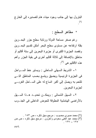 ‫ﺍﻟﺒﺘﺭﻭل ﺒﻬﺎ ﺇﻟﻰ ﺠﺎﻨﺏ ﻭﺠﻭﺩ ﻤﻴﻨﺎﺀ ﻫﺎﻡ ﻟﺘﺼﺩﻴﺭﻩ ﺇﻟﻰ ﺍﻟﺨﺎﺭﺝ‬
                                                    ‫)٢(.‬

                              ‫* ﻤﻅﺎﻫﺭ ﺍﻟﺴﻁﺢ :‬
‫ﺭﻏﻡ ﺼﻐﺭ ﻤﺴﺎﺤﺔ ﺍﻟﺩﻭﻟﺔ ﻭﺭﺘﺎﺒﺔ ﺴﻁﺢ ﺠﺯﺭ ﺍﻟﺒﺤـﺭﻴﻥ‬
‫ﺒﻘﻠﺔ ﺍﺭﺘﻔﺎﻋﻪ ﻋﻥ ﻤﺴﺘﻭﻯ ﺴﻁﺢ ﺍﻟﺒﺤﺭ ﺃﻤﻜﻥ ﺘﻘﺴﻴﻡ ﺍﻟﺒﺤـﺭﻴﻥ‬
‫ﻭﻨﻘﺼﺩ ﺍﻟﺠﺯﻴﺭﺓ ﺍﻟﻜﺒﺭﻯ ﺃﻭ ﺠﺯﻴﺭﺓ ﺍﻟﺒﺤﺭﻴﻥ ﺇﻟﻰ ﺴﺘﺔ ﺃﻗﺎﻟﻴﻡ ﺃﻭ‬
‫ﻤﻨﺎﻁﻕ ﺒﺎﻹﻀﺎﻓﺔ ﺇﻟﻰ ﺜﻼﺜﺔ ﺃﻗﺎﻟﻴﻡ ﺃﺨﺭﻯ ﻓﻰ ﺒﻘﻴﺔ ﺍﻟﺠﺯﺭ ﻭﺃﻫﻡ‬
                                     ‫ﻫﺫﻩ ﺍﻷﻗﺎﻟﻴﻡ ﻫﻰ )٣(:‬

‫١- ﺍﻟﺸﺭﻴﻁ ﺍﻟﺴﻬﻠﻰ ﺍﻟﺴﺎﺤﻠﻰ : ﻭﻴﺴﺎﻴﺭ ﺨﻁ ﺍﻟﺴـﻭﺍﺤل‬
‫ﻓﻰ ﺍﻟﺠﺯﻴﺭﺓ ﺍﻟﺭﺌﻴﺴﻴﺔ ﻭﻴﻀﻴﻕ ﻭﻴﺘﺴﻊ ﺒﺤﺴﺏ ﺍﻟﻤﻨﺎﻁﻕ ﺍﻟﺘـﻰ‬
‫ﺘﻠﺘﺤﻡ ﺒﻪ ﻭﻴﺼل ﺇﻟﻰ ﺃﻜﺒﺭ ﺍﺘﺴﺎﻉ ﻟﻪ ﻋﻠﻰ ﺍﻟﺴـﺎﺤل ﺍﻟﻐﺭﺒـﻰ‬
                                       ‫ﻟﺠﺯﻴﺭﺓ ﺍﻟﺒﺤﺭﻴﻥ.‬

‫٢- ﺍﻟﺴﻬل ﺍﻟﺸﻤﺎﻟﻰ : ﻭﻴﻤﻜـﻥ ﺘﺤﺩﻴـﺩ ﻫـﺫﺍ ﺍﻟﺴـﻬل‬
‫ﺒﺎﻷﺭﺍﻀﻰ ﺍﻟﻬﺎﻤﺸﻴﺔ ﺍﻟﻤﻁﻭﻗﺔ ﻟﻠﺤﻭﺽ ﺍﻟﺩﺍﺨﻠﻰ ﻓﻰ ﺍﻟﺠﻨـﻭﺏ‬



    ‫)٢( ﻤﺤﻤﺩ ﺼﺒﺭﻯ ﻤﺤﺴﻭﺏ : ﻤﺭﺠﻊ ﺴﺒﻕ ﺫﻜﺭﻩ ، ﺹ ٣٥١ .‬
‫)٣( ﻤﺤﻤﺩ ﻋﺒﺩ ﺍﻟﻐﻨﻰ ﺴﻌﻭﺩﻯ ﻭﺁﺨﺭﻭﻥ : ﻤﺭﺠﻊ ﺴﺒﻕ ﺫﻜﺭﻩ ، ﺹ ﺹ‬
                                    ‫٥٣١ – ٧٣١ .‬
‫٦٥٥‬
 