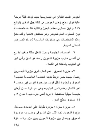 ‫ﺍﻟﺤﻭﺽ ﻨﻔﺴﻬﺎ ﻓﺘﺘﺒﺎﻴﻥ ﻓﻰ ﺘﻀﺎﺭﻴﺴﻬﺎ ﺤﻴﺙ ﺘﻭﺠﺩ ﻜﺘﻠﺔ ﻤﻭﺠﺒﺔ‬
‫ﻋﺎﻟﻴﺔ ﻓﻭﻕ ﺴﻁﺢ ﺃﺭﺽ ﺍﻟﺤﻭﺽ ﻫﻰ ﻜﺘﻠﺔ ﺠﺒل ﺍﻟﺩﺨﺎﻥ )ﺘﺭﺘﻔﻊ‬
‫٦٤١ ﻡ ﻓﻭﻕ ﻤﺴﺘﻭﻯ ﺴﻁﺢ ﺍﻟﺒﺤﺭ( ﻭﺍﻟﺜﺎﻨﻴﺔ ﻜﺘﻠـﺔ ﻤﻨﺨﻔﻀـﺔ‬
‫ﺩﻭﻥ ﺍﻟﻤﺴﺘﻭﻯ ﺍﻟﻌﺎﻡ ﻟﻠﺤﻭﺽ ﻭﻫﻭ ﻤﻨﺨﻔﺽ )ﺍﻟﻐﻨﻴﺔ ﻭﺍﻟﺸـﺒﻙ(‬
‫ﻭﻫﺫﻩ ﺍﻟﻤﻨﺨﻔﻀﺎﺕ ﻫﻰ ﻤﺴﺘﻭﻴﺎﺕ ﺃﺴﺎﺴـﻴﺔ ﻟﻤﻴـﺎﻩ ﺍﻟﺤـﻭﺽ‬
                                      ‫ﺍﻟﺩﺍﺨﻠﻰ ﺍﻟﺴﻴﻠﻴﺔ.‬

‫٦- ﺍﻟﺼﺤﺭﺍﺀ ﺍﻟﺠﻨﻭﺒﻴﺔ : ﺤﻴﺙ ﺘﺸﻐل ﻤﺜﻠﺜﺎ ﺼﻐﻴﺭﺍ ﻴﻘـﻊ‬
     ‫ﹰ‬     ‫ﹰ‬
‫ﻓﻰ ﺃﻗﺼﻰ ﺠﻨﻭﺏ ﺠﺯﻴﺭﺓ ﺍﻟﺒﺤﺭﻴﻥ ﺭﺃﺴﻪ ﻫﻭ ﻟﺴﺎﻥ ﺭﺃﺱ ﺍﻟﺒﺭ‬
                        ‫ﻓﻰ ﺍﻟﺠﻨﻭﺏ ﻭﻗﺎﻋﺩﺘﻪ ﻓﻰ ﺍﻟﺸﻤﺎل.‬

‫٧- ﺠﺯﻴﺭﺓ ﺍﻟﻤﺤﺭﻕ : ﺘﻘﻊ ﺸﻤﺎل ﺸﺭﻕ ﺠﺯﻴﺭﺓ ﺍﻟﺒﺤـﺭﻴﻥ‬
‫ﻭﻴﺼل ﺒﻴﻨﻬﻤﺎ ﺠﺴﺭ ﻴﺭﺒﻁ ﻤﺩﻴﻨﺔ ﺍﻟﻤﻨﺎﻤـﺔ ﺍﻟﻌﺎﺼـﻤﺔ ﺒﻤﺩﻴﻨـﺔ‬
‫ﺍﻟﻤﺤﺭﻕ ﻭﻟﻠﺠﺯﻴﺭﺓ ﺸﻜل ﻗﺭﻴﺏ ﻤﻥ ﺤﺩﻭﺓ ﺍﻟﻔﺭﺱ ﻓﻬﻰ ﻤﺤﺩﺒـﺔ‬
‫ﻨﺤﻭ ﺍﻟﺸﻤﺎل ﻭﻤﻘﻌﺭﺓ ﻓﻰ ﺍﻟﺠﻨﻭﺏ، ﻭﻫﻰ ﻋﺒـﺎﺭﺓ ﻋـﻥ ﺃﺭﺽ‬
‫ﻤﻨﺒﺴﻁﺔ ﺴﻬﻠﻴﺔ ﻤﻨﺨﻔﻀﺔ ﻻ ﻴﺯﻴﺩ ﺃﻋﻠﻰ ﺠﺯﺀ ﻓﻴﻬـﺎ ﻋـﻥ ٥ ﻡ‬
                              ‫ﻓﻭﻕ ﻤﺴﺘﻭﻯ ﺴﻁﺢ ﺍﻟﺒﺤﺭ.‬

‫٨- ﺠﺯﻴﺭﺓ ﺴﺘﺭﺓ : ﺠﺯﻴﺭﺓ ﻁﻭﻟﻴﺔ ﻋﻠﻰ ﺍﻤﺘـﺩﺍﺩ ﺴـﺎﺤل‬
‫ﺠﺯﻴﺭﺓ ﺍﻟﺒﺤﺭﻴﻥ ﺘﺠﺎﻩ ﺍﻟﺸـﻤﺎل ﺍﻟﺸـﺭﻗﻰ ﻭﺠﻨـﻭﺏ ﺠﺯﻴـﺭﺓ‬
‫ﺍﻟﻤﺤﺭﻕ. ﻭﻴﻔﺼل ﺒﻴﻥ ﺠﺯﻴﺭﺓ ﺍﻟﺒﺤﺭﻴﻥ ﻭﺒﻴﻥ ﺠﺯﻴـﺭﺓ ﺴـﺘﺭﺓ‬
‫٨٥٥‬
 