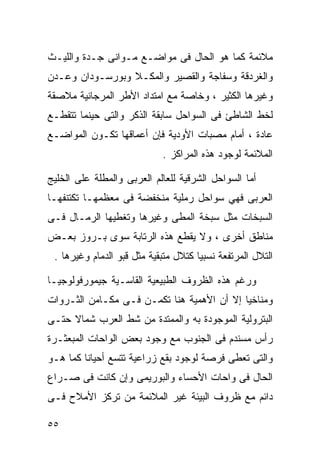 ‫ﻤﻼﺌﻤﺔ ﻜﻤﺎ ﻫﻭ ﺍﻟﺤﺎل ﻓﻰ ﻤﻭﺍﻀـﻊ ﻤـﻭﺍﻨﻰ ﺠـﺩﺓ ﻭﺍﻟﻠﻴـﺙ‬
‫ﻭﺍﻟﻐﺭﺩﻗﺔ ﻭﺴﻔﺎﺠﺔ ﻭﺍﻟﻘﺼﻴﺭ ﻭﺍﻟﻤﻜـﻼ ﻭﺒﻭﺭﺴـﻭﺩﺍﻥ ﻭﻋـﺩﻥ‬
‫ﻭﻏﻴﺭﻫﺎ ﺍﻟﻜﺜﻴﺭ ، ﻭﺨﺎﺼﺔ ﻤﻊ ﺍﻤﺘﺩﺍﺩ ﺍﻷﻁﺭ ﺍﻟﻤﺭﺠﺎﻨﻴﺔ ﻤﻼﺼﻘﺔ‬
‫ﻟﺨﻁ ﺍﻟﺸﺎﻁﺊ ﻓﻰ ﺍﻟﺴﻭﺍﺤل ﺴﺎﺒﻘﺔ ﺍﻟﺫﻜﺭ ﻭﺍﻟﺘﻰ ﺤﻴﻨﻤﺎ ﺘﺘﻘﻁـﻊ‬
‫ﻋﺎﺩﺓ ، ﺃﻤﺎﻡ ﻤﺼﺒﺎﺕ ﺍﻷﻭﺩﻴﺔ ﻓﺈﻥ ﺃﻋﻤﺎﻗﻬﺎ ﺘﻜـﻭﻥ ﺍﻟﻤﻭﺍﻀـﻊ‬
                            ‫ﺍﻟﻤﻼﺌﻤﺔ ﻟﻭﺠﻭﺩ ﻫﺫﻩ ﺍﻟﻤﺭﺍﻜﺯ .‬

‫ﺃﻤﺎ ﺍﻟﺴﻭﺍﺤل ﺍﻟﺸﺭﻗﻴﺔ ﻟﻠﻌﺎﻟﻡ ﺍﻟﻌﺭﺒﻰ ﻭﺍﻟﻤﻁﻠﺔ ﻋﻠﻰ ﺍﻟﺨﻠﻴﺞ‬
‫ﺍﻟﻌﺭﺒﻰ ﻓﻬﻲ ﺴﻭﺍﺤل ﺭﻤﻠﻴﺔ ﻤﻨﺨﻔﻀﺔ ﻓﻰ ﻤﻌﻅﻤﻬـﺎ ﺘﻜﺘﻨﻔﻬـﺎ‬
‫ﺍﻟﺴﺒﺨﺎﺕ ﻤﺜل ﺴﺒﺨﺔ ﺍﻟﻤﻁﻰ ﻭﻏﻴﺭﻫﺎ ﻭﺘﻐﻁﻴﻬﺎ ﺍﻟﺭﻤـﺎل ﻓـﻰ‬
‫ﻤﻨﺎﻁﻕ ﺃﺨﺭﻯ ، ﻭﻻ ﻴﻘﻁﻊ ﻫﺫﻩ ﺍﻟﺭﺘﺎﺒﺔ ﺴﻭﻯ ﺒـﺭﻭﺯ ﺒﻌـﺽ‬
 ‫ﺍﻟﺘﻼل ﺍﻟﻤﺭﺘﻔﻌﺔ ﻨﺴﺒﻴﺎ ﻜﺘﻼل ﻤﺘﺒﻘﻴﺔ ﻤﺜل ﻗﺒﻭ ﺍﻟﺩﻤﺎﻡ ﻭﻏﻴﺭﻫﺎ .‬
                                     ‫ﹰ‬

‫ﻭﺭﻏﻡ ﻫﺫﻩ ﺍﻟﻅﺭﻭﻑ ﺍﻟﻁﺒﻴﻌﻴﺔ ﺍﻟﻘﺎﺴـﻴﺔ ﺠﻴﻤﻭﺭﻓﻭﻟﻭﺠﻴـﺎ‬
‫ﻭﻤﻨﺎﺨﻴﺎ ﺇﻻ ﺃﻥ ﺍﻷﻫﻤﻴﺔ ﻫﻨﺎ ﺘﻜﻤـﻥ ﻓـﻰ ﻤﻜـﺎﻤﻥ ﺍﻟﺜـﺭﻭﺍﺕ‬
                                           ‫ﹰ‬
‫ﺍﻟﺒﺘﺭﻭﻟﻴﺔ ﺍﻟﻤﻭﺠﻭﺩﺓ ﺒﻪ ﻭﺍﻟﻤﻤﺘﺩﺓ ﻤﻥ ﺸﻁ ﺍﻟﻌﺭﺏ ﺸﻤﺎﻻ ﺤﺘـﻰ‬
     ‫ﹰ‬
‫ﺭﺃﺱ ﻤﺴﻨﺩﻡ ﻓﻰ ﺍﻟﺠﻨﻭﺏ ﻤﻊ ﻭﺠﻭﺩ ﺒﻌﺽ ﺍﻟﻭﺍﺤﺎﺕ ﺍﻟﻤﺒﻌﺜـﺭﺓ‬
‫ﻭﺍﻟﺘﻰ ﺘﻌﻁﻰ ﻓﺭﺼﺔ ﻟﻭﺠﻭﺩ ﺒﻘﻊ ﺯﺭﺍﻋﻴﺔ ﺘﺘﺴﻊ ﺃﺤﻴﺎﻨﺎ ﻜﻤﺎ ﻫـﻭ‬
        ‫ﹰ‬
‫ﺍﻟﺤﺎل ﻓﻰ ﻭﺍﺤﺎﺕ ﺍﻷﺤﺴﺎﺀ ﻭﺍﻟﺒﻭﺭﻴﻤﻰ ﻭﺇﻥ ﻜﺎﻨﺕ ﻓﻰ ﺼـﺭﺍﻉ‬
‫ﺩﺍﺌﻡ ﻤﻊ ﻅﺭﻭﻑ ﺍﻟﺒﻴﺌﺔ ﻏﻴﺭ ﺍﻟﻤﻼﺌﻤﺔ ﻤﻥ ﺘﺭﻜﺯ ﺍﻷﻤﻼﺡ ﻓـﻰ‬

‫٥٥‬
 