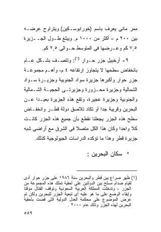 ‫ﻤﻤﺭ ﻤﺎﺌﻰ ﻴﻌﺭﻑ ﺒﺎﺴﻡ )ﺨﻭﺭﺍﺒﻭﺴـﻜﻴﻥ( ﻭﻴﺘﺭﺍﻭﺡ ﻋﺭﻀـﻪ‬
‫ﺒﻴﻥ ٠٠٢ ﻡ – ﺃﻜﺜﺭ ﻤﻥ ٠٠٠١ ﻡ. ﻭﻴﺒﻠﻎ ﻁـﻭل ﺍﻟﺠــﺯﻴﺭﺓ‬
         ‫٥,٧ ﻜﻡ ﻭﻋـﺭﻀﻬﺎ ﻓﻰ ﺍﻟﻤﺘﻭﺴﻁ ﺤـﻭﺍﻟﻰ ٥,٢ ﻜﻡ.‬

‫٩- ﺃﺭﺨﺒﻴل ﺠﺯﺭ ﺤـﻭﺍﺭ )١(: ﻭﺘﺘﺼـﻑ ﺒﺸـﻜل ﻋـﺎﻡ‬
‫ﺒﺎﻨﺨﻔﺎﺽ ﺴﻁﺤﻬﺎ ﻻ ﻴﺘﺠﺎﻭﺯ ﺍﺭﺘﻔﺎﻋﻪ ٤ ﻡ، ﻭﺃﻫـﻡ ﻤﺠﻤﻭﻋـﺔ‬
‫ﺠﺯﺭ ﺤﻭﺍﺭ ﻭﺃﻜﺒﺭﻫﺎ ﺠﺯﻴﺭﺓ ﺴﻭﺍﺩ ﺍﻟﺠﻨﻭﺒﻴﺔ ﻭﺠﺯﻴـﺭﺓ ﺴـﻭﺍﺩ‬
‫ﺍﻟﺸﻤﺎﻟﻴﺔ ﻭﺠﺯﻴﺭﺓ ﻤﺤـﺯﻭﺭﺓ ﻭﺠﺯﻴﺭﺘـﻰ ﺍﻟﺤﺠﻴـﺔ ﺍﻟﺸـﻤﺎﻟﻴﺔ‬
‫ﻭﺍﻟﺠﻨﻭﺒﻴﺔ ﻭﺠﺯﻴﺭﺓ ﻋﺠﻴﺭﺓ، ﻭﺘﻘﻊ ﻫﺫﻩ ﺍﻟﺠﺯﻴﺭﺓ ﺒﻌﻴـﺩﺍ ﻋـﻥ‬
    ‫ﹰ‬
‫ﺍﻟﺒﺤﺭﻴﻥ ﻭﻗﺭﻴﺒﺔ ﺠﺩﺍ ﺃﻭ ﺘﻜﺎﺩ ﺘﻼﺼﻕ ﺩﻭﻟﺔ ﻗﻁـﺭ ﻭﺍﻨﺨﻔـﺎﺽ‬
                                ‫ﹰ‬
‫ﺴﻁﺢ ﻫﺫﻩ ﺍﻟﺠﺯﺭ ﻴﺠﻌﻠﻨﺎ ﻨﻘﻁﻊ ﺒﺄﻥ ﺠﻤﻴﻊ ﻫﺫﻩ ﺍﻟﺠﺯﺭ ﻜﺎﻨـﺕ‬
‫ﻜﻼ ﻭﺍﺤﺩﺍ ﻭﻜﺎﻥ ﻫﺫﺍ ﺍﻟﻜل ﻤﺘﺼﻼ ﻓﻰ ﺍﻟﺸﺭﻕ ﻤﻊ ﺃﺭﺍﻀﻰ ﺸﺒﻪ‬
                      ‫ﹰ‬                  ‫ﹰ‬     ‫ﹰ‬
      ‫ﺠﺯﻴﺭﺓ ﻗﻁﺭ ﻭﻫﺫﺍ ﻤﺎ ﺘﺅﻜﺩﻩ ﺍﻟﺩﺭﺍﺴﺎﺕ ﺍﻟﺠﻴﻭﻟﻭﺠﻴﺔ ﻜﺫﻟﻙ.‬

                                ‫* ﺴﻜﺎﻥ ﺍﻟﺒﺤﺭﻴﻥ :‬


‫)١( ﻅﻬﺭ ﺼﺭﺍﻉ ﺒﻴﻥ ﻗﻁﺭ ﻭﺍﻟﺒﺤﺭﻴﻥ ﺴﻨﺔ ٦٨٩١ ﻋﻠﻰ ﺠﺯﺭ ﺤﻭﺍﺭ ﺃﺩﻯ‬
‫ﻟﻘﻴﺎﻡ ﺼﺩﺍﻡ ﻤﺴﻠﺢ ﺒﻴﻥ ﺍﻟﺩﻭﻟﺘﻴﻥ ﻋﻠﻰ ﺃﺤﻘﻴﺔ ﺘﻤﻠﻙ ﻫﺫﻩ ﺍﻟﻤﺠﻤﻭﻋﺔ ﻤﻥ‬
‫ﺍﻟﺠﺯﺭ ، ﻭﺘﺩﺨﻠﺕ ﺍﻟﻤﻤﻠﻜﺔ ﺍﻟﻌﺭﺒﻴﺔ ﺍﻟﺴﻌﻭﺩﻴﺔ ﻭﺘﻭﻗﻑ ﺍﻟﻘﺘﺎل ﻤﺅﻗﺘﺎ‬
‫ﹰ‬
‫ﻭﺇﺒﻘﺎﺀ ﺍﻟﻭﻀﻊ ﻋﻠﻰ ﻤﺎ ﻫﻭ ﻋﻠﻴﻪ ﺃﻯ ﺘﺒﻌﻴﺔ ﺍﻟﺠﺯﺭ ﻟﻠﺒﺤﺭﻴﻥ ﻭﻟﻜﻥ ﺘﻡ‬
‫ﻋﺭﺽ ﺍﻟﻤﻭﻀﻭﻉ ﻋﻠﻰ ﻤﺤﻜﻤﺔ ﺍﻟﻌﺩل ﺍﻟﺩﻭﻟﻴﺔ ﺍﻟﺘﻰ ﻗﻀﺕ ﺒﺄﺤﻘﻴﺔ‬
                        ‫ﺍﻟﺒﺤﺭﻴﻥ ﻟﻬﺫﻩ ﺍﻟﺠﺯﺭ ﻭﺫﻟﻙ ﻋﺎﻡ ٠٠٠٢ .‬
‫٩٥٥‬
 