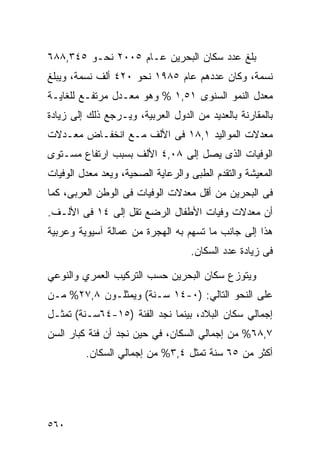 ‫ﺒﻠﻎ ﻋﺩﺩ ﺴﻜﺎﻥ ﺍﻟﺒﺤﺭﻴﻥ ﻋـﺎﻡ ٥٠٠٢ ﻨﺤـﻭ ٥٤٣,٨٨٦‬
‫ﻨﺴﻤﺔ، ﻭﻜﺎﻥ ﻋﺩﺩﻫﻡ ﻋﺎﻡ ٥٨٩١ ﻨﺤﻭ ٠٢٤ ﺃﻟﻑ ﻨﺴﻤﺔ، ﻭﻴﺒﻠﻎ‬
‫ﻤﻌﺩل ﺍﻟﻨﻤﻭ ﺍﻟﺴﻨﻭﻯ ١٥,١ % ﻭﻫﻭ ﻤﻌـﺩل ﻤﺭﺘﻔـﻊ ﻟﻠﻐﺎﻴـﺔ‬
‫ﺒﺎﻟﻤﻘﺎﺭﻨﺔ ﺒﺎﻟﻌﺩﻴﺩ ﻤﻥ ﺍﻟﺩﻭل ﺍﻟﻌﺭﺒﻴﺔ، ﻭﻴـﺭﺠﻊ ﺫﻟﻙ ﺇﻟﻰ ﺯﻴﺎﺩﺓ‬
‫ﻤﻌﺩﻻﺕ ﺍﻟﻤﻭﺍﻟﻴﺩ ١,٨١ ﻓﻰ ﺍﻷﻟﻑ ﻤـﻊ ﺍﻨﺨﻔـﺎﺽ ﻤﻌـﺩﻻﺕ‬
‫ﺍﻟﻭﻓﻴﺎﺕ ﺍﻟﺫﻯ ﻴﺼل ﺇﻟﻰ ٨٠,٤ ﺍﻷﻟﻑ ﺒﺴﺒﺏ ﺍﺭﺘﻔﺎﻉ ﻤﺴـﺘﻭﻯ‬
‫ﺍﻟﻤﻌﻴﺸﺔ ﻭﺍﻟﺘﻘﺩﻡ ﺍﻟﻁﺒﻰ ﻭﺍﻟﺭﻋﺎﻴﺔ ﺍﻟﺼﺤﻴﺔ، ﻭﻴﻌﺩ ﻤﻌﺩل ﺍﻟﻭﻓﻴﺎﺕ‬
‫ﻓﻰ ﺍﻟﺒﺤﺭﻴﻥ ﻤﻥ ﺃﻗل ﻤﻌﺩﻻﺕ ﺍﻟﻭﻓﻴﺎﺕ ﻓﻰ ﺍﻟﻭﻁﻥ ﺍﻟﻌﺭﺒﻰ، ﻜﻤﺎ‬
‫ﺃﻥ ﻤﻌﺩﻻﺕ ﻭﻓﻴﺎﺕ ﺍﻷﻁﻔﺎل ﺍﻟﺭﻀﻊ ﺘﻘل ﺇﻟﻰ ٤١ ﻓﻰ ﺍﻷﻟـﻑ.‬
‫ﻫﺫﺍ ﺇﻟﻰ ﺠﺎﻨﺏ ﻤﺎ ﺘﺴﻬﻡ ﺒﻪ ﺍﻟﻬﺠﺭﺓ ﻤﻥ ﻋﻤﺎﻟﺔ ﺁﺴﻴﻭﻴﺔ ﻭﻋﺭﺒﻴﺔ‬
                                   ‫ﻓﻰ ﺯﻴﺎﺩﺓ ﻋﺩﺩ ﺍﻟﺴﻜﺎﻥ.‬

‫ﻭﻴﺘﻭﺯﻉ ﺴﻜﺎﻥ ﺍﻟﺒﺤﺭﻴﻥ ﺤﺴﺏ ﺍﻟﺘﺭﻜﻴﺏ ﺍﻟﻌﻤﺭﻱ ﻭﺍﻟﻨﻭﻋﻲ‬
‫ﻋﻠﻰ ﺍﻟﻨﺤﻭ ﺍﻟﺘﺎﻟﻲ: )٠-٤١ ﺴـﻨﺔ( ﻭﻴﻤﺜﻠـﻭﻥ ٨,٧٢% ﻤـﻥ‬
‫ﺇﺠﻤﺎﻟﻲ ﺴﻜﺎﻥ ﺍﻟﺒﻼﺩ، ﺒﻴﻨﻤﺎ ﻨﺠﺩ ﺍﻟﻔﺌﺔ )٥١-٤٦ﺴـﻨﺔ( ﺘﻤﺜـل‬
‫٧,٨٦% ﻤﻥ ﺇﺠﻤﺎﻟﻲ ﺍﻟﺴﻜﺎﻥ، ﻓﻲ ﺤﻴﻥ ﻨﺠﺩ ﺃﻥ ﻓﺌﺔ ﻜﺒﺎﺭ ﺍﻟﺴﻥ‬
         ‫ﺃﻜﺜﺭ ﻤﻥ ٥٦ ﺴﻨﺔ ﺘﻤﺜل ٤,٣% ﻤﻥ ﺇﺠﻤﺎﻟﻲ ﺍﻟﺴﻜﺎﻥ.‬




‫٠٦٥‬
 