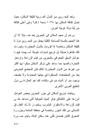 ‫ﻭﺘﻌﺩ ﺍﻟﺒﺤـﺭﻴﻥ ﻤﻥ ﺍﻟﺩﻭل ﺍﻟﻌـﺭﺒﻴﺔ ﻜﺜﻴﻔﺔ ﺍﻟﺴﻜﺎﻥ، ﺤﻴﺙ‬
‫ﺘﺼل ﻜﺜﺎﻓﺔ ﺍﻟﺴﻜﺎﻥ ﺒﻬﺎ ٤٣٠١ ﻨﺴﻤﺔ / ﻜﻡ٢ ﻭﻫﻰ ﺃﻋﻠﻰ ﻜﺜﺎﻓﺔ‬
                              ‫ﻤﻥ ﺃﻴﺔ ﺩﻭﻟﺔ ﻋﺭﺒﻴﺔ ﺃﺨﺭﻯ.‬

‫ﻭﺭﻏﻡ ﺃﻥ ﺤﺠﻡ ﺍﻟﺴﻜﺎﻥ ﻓﻰ ﺍﻟﺒﺤﺭﻴﻥ ﻴﻌﺩ ﻀـﺌﻴﻼ ﺇﻻ ﺃﻥ‬
      ‫ﹰ‬
‫ﻫﺫﺍ ﺍﻟﺤﺠﻡ ﺒﺎﻟﻨﺴﺒﺔ ﻟﻠﻤﺴﺎﺤﺔ ﺍﻟﻜﻠﻴﺔ ﻴﺠﻌل ﻤﻥ ﺍﻟﺒﺤـﺭﻴﻥ ﺩﻭﻟـﺔ‬
‫ﻜﺜﻴﻔﺔ ﺍﻟﺴﻜﺎﻥ ﻭﺨﺎﺼﺔ ﺇﺫﺍ ﻗﻭﺭﻨﺕ ﺒﺎﻟﺩﻭل ﺍﻟﻤﺠﺎﻭﺭﺓ، ﻭﻟﻴﺴـﺕ‬
‫ﺘﻠﻙ ﻅﺎﻫﺭﺓ ﺤﺩﻴﺜﺔ ﺒل ﺘﺭﺠﻊ ﻟﺴﻨﻭﺍﺕ ﻁﻭﻴﻠﺔ ﺃﺴـﻬﻤﺕ ﻓﻴﻬـﺎ‬
‫ﻋﻭﺍﻤل ﺍﻟﺴﺒﻕ ﺍﻟﺠﻐﺭﺍﻓﻰ ﺒﺎﻟﺒﺤﺭﻴﻥ ﻤﻥ ﻗﻴﺎﻡ ﺍﻟﺯﺭﺍﻋﺔ ﻭﺍﺯﺩﻫﺎﺭ‬
‫ﺍﻟﺘﺠﺎﺭﺓ ﻭﺍﻟﺼﻴﺩ ﻤﻤﺎ ﺴﺎﻋﺩ ﻋﻠﻰ ﺘﺭﻜﺯ ﺍﻟﺴﻜﺎﻥ ﻤﺒﻜﺭﺍ ﺒﻬﺎ ﺃﻜﺜﺭ‬
         ‫ﹰ‬
‫ﻤﻥ ﻏﻴﺭﻫﺎ ﻤﻥ ﺍﻟﺩﻭل ﺍﻟﻤﺠﺎﻭﺭﺓ، ﻟﺫﻟﻙ ﻓﺈﻥ ﺍﻟﻤﺠﺘﻤﻊ ﺍﻟﺒﺤﺭﻴﻨﻰ‬
‫ﻴﻌﺩ ﻤﻥ ﺍﻟﻤﺠﺘﻤﻌﺎﺕ ﺍﻟﻤﺴﺘﻘﺭﺓ ﻓﻰ ﺒﻴﺌﺘﻬﺎ ﺍﻟﻤﺤﺩﻭﺩﺓ ﻭﻻ ﻴﺘﺼﻑ‬
‫ﺒﻭﺠﻭﺩ ﺒﺩﻭ ﺃﻭ ﺃﺸﺒﺎﻩ ﺒﺩﻭ ﻓﻰ ﺴﻜﺎﻨﻪ، ﻜﻤﺎ ﻫﻭ ﺍﻟﺤﺎل ﻓـﻰ ﺩﻭل‬
                                 ‫ﺍﻟﺨﻠﻴﺞ ﺍﻟﻌﺭﺒﻰ ﺍﻷﺨﺭﻯ.‬

‫ﻭﻴﺘﺤﺩﺩ ﺘﻭﺯﻴﻊ ﺍﻟﺴﻜﺎﻥ ﻓﻰ ﺠﺯﺭ ﺍﻟﺒﺤﺭﻴﻥ ﺒﺒﻌﺽ ﺍﻟﻌﻭﺍﻤل‬
‫ﺃﺒﺭﺯﻫﺎ ﻋﻠﻰ ﺍﻻﻁﻼﻕ ﺘﻭﻓﺭ ﺍﻟﻤﻴﺎﻩ ﺍﻟﺠﻭﻓﻴﺔ ﺍﻟﺘﻰ ﺘﺴﺎﻋﺩ ﻋﻠـﻰ‬
‫ﻗﻴﺎﻡ ﺍﻟﺯﺭﺍﻋﺔ ﻭﺍﻻﺴﺘﻘﺭﺍﺭ ﺍﻟﺒﺸﺭﻯ، ﻭﻴﺘﻤﻴـﺯ ﺫﻟـﻙ ﺍﻟﻨﻁـﺎﻕ‬
‫ﺍﻟﺸﻤﺎﻟﻰ ﻤﻥ ﺘﻠﻙ ﺍﻟﺠﺯﺭ ﻭﺨﺎﺼﺔ ﻓﻰ ﻤﻨﻁﻘﺔ ﺍﻟﻤﻨﺎﻤﺔ ﻭﺠﺯﻴـﺭﺓ‬
‫ﺍﻟﻤﺤﺭﻕ ﺍﻟﻠﺘﺎﻥ ﺘﻀﻤﺎﻥ ﺜﻠﺜﻰ ﻋﺩﺩ ﺴﻜﺎﻥ ﺍﻟﺒﻼﺩ ﻭﺘﺒﺩﻭ ﺼـﻭﺭﺓ‬

‫١٦٥‬
 