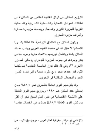 ‫ﺍﻟﺘﻭﺯﻴﻊ ﺍﻟﺴﻜﺎﻨﻰ ﻓﻰ ﺘﺭﻜﺯ ﺍﻟﻐﺎﻟﺒﻴﺔ ﺍﻟﻌﻅﻤﻰ ﻤﻥ ﺍﻟﺴﻜﺎﻥ ﻓـﻰ‬
‫ﻨﻁﺎﻗﺎﺕ ﺍﻟﺴﻭﺍﺤل ﺍﻟﺸﻤﺎﻟﻴﺔ ﻭﺍﻟﺸـﻤﺎﻟﻴﺔ ﺍﻟﺸـﺭﻗﻴﺔ ﻭﺍﻟﺸـﻤﺎﻟﻴﺔ‬
‫ﺍﻟﻐﺭﺒﻴﺔ ﻟﻠﺠﺯﻴﺭﺓ ﺍﻟﻜﺒﺭﻯ ﻭﺸـﻤﺎل ﻭﻭﺴـﻁ ﺠﺯﻴـﺭﺓ ﺴـﺘﺭﺓ‬
                                   ‫ﻭﺃﻁﺭﺍﻑ ﺠﺯﻴﺭﺓ ﺍﻟﻤﺤﺭﻕ.‬

‫ﻭﻴﻜﻭﻥ ﺍﻟﺴﻜﺎﻥ ﻤﻊ ﺍﻟﻤﻨﺎﻁﻕ ﺍﻟﺯﺭﺍﻋﻴﺔ ﻫﻨﺎ ﻨﻁﺎﻗﺎ ﺒﺸـﺭﻴﺎ‬
‫ﹰ‬      ‫ﹰ‬
‫ﺍﻗﺘﺼﺎﺩﻴﺎ ﻻ ﻤﺜﻴل ﻟﻪ ﻓﻰ ﻤﻨﻁﻘﺔ ﺍﻟﺨﻠﻴﺞ ﺍﻟﻌﺭﺒﻰ ﻭﻴﻘـل ﻋـﺩﺩ‬
                                            ‫ﹰ‬
‫ﺍﻟﺴﻜﺎﻥ ﺒﺸﺩﺓ ﻭﻴﺘﺨﻠﺨل ﺘﻭﺯﻴﻌﻬﻡ ﺒﺎﻻﺘﺠﺎﻩ ﺠﻨﻭﺒﺎ ﻭﻏﺭﺒﺎ ﺤﺘـﻰ‬
     ‫ﹰ‬     ‫ﹰ‬
‫ﻴﻨﺩﺭ ﻭﺠﻭﺩﻫﻡ ﻓﻰ ﺠﻨﻭﺏ ﺍﻟﺠﺯﻴﺭﺓ ﺍﻟﻜﺒـﺭﻯ ﻭﺒـﺎﻗﻰ ﺍﻟﺠـﺯﺭ‬
‫ﺍﻷﺨﺭﻯ )١(، ﻭﻓﻰ ﻜل ﺫﻟﻙ ﺘﺒﺭﺯ ﺍﻟﻌﺎﺼﻤﺔ ﺍﻟﻤﻨﺎﻤـﺔ ﺒﺴـﻜﺎﻨﻬﺎ‬
‫ﺍﻟﺫﻴﻥ ﻗﺩﺭ ﻋﺩﺩﻫﻡ ﺒﻨﺤﻭ ﺭﺒﻊ ﻤﻠﻴﻭﻥ ﻨﺴﻤﺔ ﻭﺍﻟﺘﻰ ﺘﻌـﺩ ﺃﻜﺒـﺭ‬
                      ‫ﺍﻟﻤﺩﻥ ﻭﺍﻟﺘﺠﻤﻌﺎﺕ ﺍﻟﺴﻜﺎﻨﻴﺔ ﻓﻰ ﺍﻟﺒﺤﺭﻴﻥ.‬

‫ﻭﻗﺩ ﺒﻠﻎ ﺤﺠﻡ ﺍﻟﻘﻭﻯ ﺍﻟﻌﺎﻤﻠﺔ ﺒﺎﻟﺒﺤﺭﻴﻥ ﻨﺤﻭ ٧,١٤% ﻤـﻥ‬
‫ﺇﺠﻤﺎﻟﻰ ﻋﺩﺩ ﺍﻟﺴﻜﺎﻥ ﻋﺎﻡ ٨٩٩١ ﻭﺒﺘﻭﺯﻴﻊ ﺤﺠﻡ ﺍﻟﻘﻭﻯ ﺍﻟﻌﺎﻤﻠﺔ‬
‫ﻋﻠﻰ ﺍﻷﻨﺸﻁﺔ ﺍﻻﻗﺘﺼﺎﺩﻴﺔ ﻓﻰ ﻨﻔﺱ ﺍﻟﻌﺎﻡ ﺍﻟﺴﺎﺒﻕ ﻨﺤﻭ ﺃﻥ ﺃﻜﺜﺭ‬
‫ﻤﻥ ﺜﻠﺜﻰ ﺍﻟﻘﻭﻯ ﺍﻟﻌﺎﻤﻠﺔ ٧,٨٦% ﻴﻌﻤﻠﻭﻥ ﻓﻰ ﺍﻟﺨﺩﻤﺎﺕ ﺒﻴﻨﻤـﺎ‬



‫)١( ﻓﺘﺤﻰ ﺃﺒﻭ ﻋﻴﺎﻨﺔ : ﺠﻐﺭﺍﻓﻴﺔ ﺍﻟﻌﺎﻟﻡ ﺍﻟﻌﺭﺒﻰ ، ﻤﺭﺠﻊ ﺴﺒﻕ ﺫﻜﺭﻩ ، ﺹ‬
                                        ‫ﺹ ٣٠٢ – ٤٠٢ .‬
‫٢٦٥‬
 