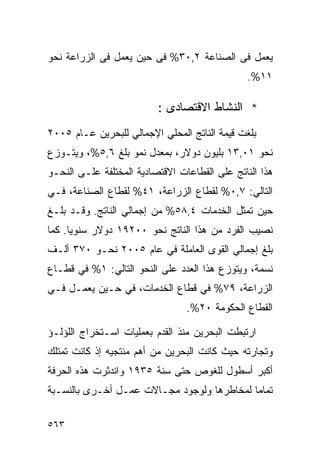 ‫ﻴﻌﻤل ﻓﻰ ﺍﻟﺼﻨﺎﻋﺔ ٢,٠٣% ﻓﻰ ﺤﻴﻥ ﻴﻌﻤل ﻓﻰ ﺍﻟﺯﺭﺍﻋﺔ ﻨﺤﻭ‬
                                               ‫١١%.‬

                          ‫* ﺍﻟﻨﺸﺎﻁ ﺍﻻﻗﺘﺼﺎﺩﻯ :‬
‫ﺒﻠﻐﺕ ﻗﻴﻤﺔ ﺍﻟﻨﺎﺘﺞ ﺍﻟﻤﺤﻠﻲ ﺍﻹﺠﻤﺎﻟﻲ ﻟﻠﺒﺤﺭﻴﻥ ﻋـﺎﻡ ٥٠٠٢‬
‫ﻨﺤﻭ ١٠,٣١ ﺒﻠﻴﻭﻥ ﺩﻭﻻﺭ، ﺒﻤﻌﺩل ﻨﻤﻭ ﺒﻠﻎ ٦,٥%، ﻭﻴﺘـﻭﺯﻉ‬
‫ﻫﺫﺍ ﺍﻟﻨﺎﺘﺞ ﻋﻠﻰ ﺍﻟﻘﻁﺎﻋﺎﺕ ﺍﻻﻗﺘﺼﺎﺩﻴﺔ ﺍﻟﻤﺨﺘﻠﻔﺔ ﻋﻠـﻰ ﺍﻟﻨﺤـﻭ‬
‫ﺍﻟﺘﺎﻟﻲ: ٧,٠% ﻟﻘﻁﺎﻉ ﺍﻟﺯﺭﺍﻋﺔ، ١٤% ﻟﻘﻁﺎﻉ ﺍﻟﺼﻨﺎﻋﺔ، ﻓـﻲ‬
‫ﺤﻴﻥ ﺘﻤﺜل ﺍﻟﺨﺩﻤﺎﺕ ٤,٨٥% ﻤﻥ ﺇﺠﻤﺎﻟﻲ ﺍﻟﻨﺎﺘﺞ. ﻭﻗـﺩ ﺒﻠـﻎ‬
‫ﻨﺼﻴﺏ ﺍﻟﻔﺭﺩ ﻤﻥ ﻫﺫﺍ ﺍﻟﻨﺎﺘﺞ ﻨﺤﻭ ٠٠٢٩١ ﺩﻭﻻﺭ ﺴﻨﻭ ‪‬ﺎ. ﻜﻤﺎ‬
      ‫ﻴ‬
‫ﺒﻠﻎ ﺇﺠﻤﺎﻟﻲ ﺍﻟﻘﻭﻯ ﺍﻟﻌﺎﻤﻠﺔ ﻓﻲ ﻋﺎﻡ ٥٠٠٢ ﻨﺤـﻭ ٠٧٣ ﺃﻟـﻑ‬
‫ﻨﺴﻤﺔ، ﻭﻴﺘﻭﺯﻉ ﻫﺫﺍ ﺍﻟﻌﺩﺩ ﻋﻠﻰ ﺍﻟﻨﺤﻭ ﺍﻟﺘﺎﻟﻲ: ١% ﻓﻲ ﻗﻁـﺎﻉ‬
‫ﺍﻟﺯﺭﺍﻋﺔ، ٩٧% ﻓﻲ ﻗﻁﺎﻉ ﺍﻟﺨﺩﻤﺎﺕ، ﻓﻲ ﺤـﻴﻥ ﻴﻌﻤـل ﻓـﻲ‬
                                 ‫ﺍﻟﻘﻁﺎﻉ ﺍﻟﺤﻜﻭﻤﺔ ٠٢%.‬

‫ﺍﺭﺘﺒﻁﺕ ﺍﻟﺒﺤﺭﻴﻥ ﻤﻨﺫ ﺍﻟﻘﺩﻡ ﺒﻌﻤﻠﻴﺎﺕ ﺍﺴـﺘﺨﺭﺍﺝ ﺍﻟﻠﺅﻟـﺅ‬
‫ﻭﺘﺠﺎﺭﺘﻪ ﺤﻴﺙ ﻜﺎﻨﺕ ﺍﻟﺒﺤﺭﻴﻥ ﻤﻥ ﺃﻫﻡ ﻤﻨﺘﺠﻴﻪ ﺇﺫ ﻜﺎﻨﺕ ﺘﻤﺘﻠﻙ‬
‫ﺃﻜﺒﺭ ﺃﺴﻁﻭل ﻟﻠﻐﻭﺹ ﺤﺘﻰ ﺴﻨﺔ ٥٣٩١ ﻭﺍﻨﺩﺜﺭﺕ ﻫﺫﻩ ﺍﻟﺤﺭﻓﺔ‬
‫ﺘﻤﺎﻤﺎ ﻟﻤﺨﺎﻁﺭﻫﺎ ﻭﻟﻭﺠﻭﺩ ﻤﺠـﺎﻻﺕ ﻋﻤـل ﺃﺨـﺭﻯ ﺒﺎﻟﻨﺴـﺒﺔ‬
                                           ‫ﹰ‬

‫٣٦٥‬
 