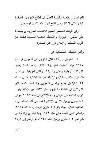 ‫ﻟﻠﻐﻭﺍﺼﻴﻥ ﻭﺨﺎﺼﺔ ﺒﺎﻟﻨﺴﺒﺔ ﻟﻠﻌﻤل ﻓﻰ ﻗﻁﺎﻉ ﺍﻟﺒﺘﺭﻭل ﻭﻟﻤﻨﺎﻓﺴﺔ‬
      ‫ﺍﻟﻴﺎﺒﺎﻥ ﺍﻟﺘﻰ ﻻ ﺘﻘﺎﻭﻡ ﻓﻰ ﺇﻨﺘﺎﺝ ﺍﻟﻠﺅﻟﺅ ﺍﻟﺼﻨﺎﻋﻰ ﺍﻟﺭﺨﻴﺹ.‬

‫ﻭﻓﻰ ﺍﻟﻭﻗﺕ ﺍﻟﺤﺎﻀﺭ ﺃﺼﺒﺢ ﺍﻻﻗﺘﺼﺎﺩ ﺍﻟﺒﺤﺭﻴﻨـﻰ ﻴﻌﺘﻤـﺩ‬
‫ﻋﻠﻰ ﺍﺴﺘﺨﺭﺍﺝ ﺍﻟﺒﺘﺭﻭل ﻭﺍﻷﻨﺸﻁﺔ ﺍﻟﺨﺩﻤﻴﺔ ﺍﻟﻤﺘﻌﺩﺩﺓ ﻓﻀﻼ ﻋﻥ‬
   ‫ﹰ‬
                  ‫ﺍﻟﺜﺭﻭﺓ ﺍﻟﺴﻤﻜﻴﺔ ﻭﺍﻹﻨﺘﺎﺝ ﺍﻟﺯﺭﺍﻋﻰ ﺍﻟﻤﺤﺩﻭﺩ.‬

                             ‫ﻭﺃﻫﻡ ﺍﻷﻨﺸﻁﺔ ﺍﻻﻗﺘﺼﺎﺩﻴﺔ ﻫﻰ :‬

‫١- ﺍﻟﺒﺘﺭﻭل : ﺒﺩﺃ ﺍﺴﺘﻐﻼل ﺍﻟﺒﺘﺭﻭل ﻓﻰ ﺍﻟﺒﺤﺭﻴﻥ ﻓﻰ ﻋﺎﻡ‬
‫٠٣٩١ ﺤﻴﻨﻤﺎ ﺃﻋﻁﻴﺕ ﺍﻤﺘﻴـﺎﺯﺍﺕ ﻟﻠﺘﻨﻘﻴـﺏ ﻫﻨـﺎﻙ ﻟـﺒﻌﺽ‬
‫ﺍﻟﺸﺭﻜﺎﺕ ﺍﻷﺠﻨﺒﻴﺔ ﻭﻋﻠﻰ ﺭﺃﺴﻬﺎ ﺸـﺭﻜﺘﺎﻥ ﺃﻤﺭﻴﻜﻴﺘـﺎﻥ ﻫـﻰ‬
‫ﺘﻜﺴﺎﺱ ﻭﺴﺘﺎﻨﺩﺭﺩ ﻜﺎﻟﻴﻔﻭﺭﻨﻴﺎ ﻭﻟﻘﺩ ﺘﻡ ﻋﻘﺩ ﺍﻻﻤﺘﻴﺎﺯ ﻓـﻰ ﺴـﻨﺔ‬
‫٢٣٩١ ﻟﻴﺸﻤل ﺠﻤﻴﻊ ﺃﺭﺍﻀﻰ ﺍﻟﺒﺤﺭﻴﻥ. ﻭﻗﺩ ﻨﺠﺤـﺕ ﻫـﺎﺘﻴﻥ‬
‫ﺍﻟﺸﺭﻜﺘﻴﻥ ﻓﻰ ﺍﻜﺘﺸﺎﻑ ﺍﻟﺒﺘﺭﻭل ﻋﺎﻡ ١٣٩١ ﻤﻥ ﻤﻨﻁﻘﺔ ﺠﻨﻭﺏ‬
‫ﻏﺭﺏ ﺍﻟﻤﻨﺎﻤﺔ ﻓﻰ ﻋﻭﺍﻟﻰ ﻭﺒﻠﻎ ﺍﻹﻨﺘﺎﺝ ﻓﻰ ﺴﻨﺔ ٨٣٩١ ﺤﻭﺍﻟﻰ‬
‫٣,٨ ﻤﻠﻴﻭﻥ ﺒﺭﻤﻴل ﺇﻻ ﺃﻥ ﺍﻹﻨﺘﺎﺝ ﺍﻨﺨﻔـﺽ ﺃﺜﻨـﺎﺀ ﺍﻟﺤـﺭﺏ‬
‫ﺍﻟﻌﺎﻟﻤﻴﺔ ﺍﻟﺜﺎﻨﻴﺔ ﺤﻴﺙ ﺒﻠﻎ ٢,٦ ﻤﻠﻴﻭﻥ ﺒﺭﻤﻴـل ﺴـﻨﺔ ٩٣٩١.‬
‫ﻭﺍﺴﺘﻤﺭ ﻨﻔﺱ ﺍﻟﻨﻤﻁ ﺤﺘﻰ ﻋﺎﻡ ٢٤٩١ ﻭﻤﺎ ﻟﺒﺙ ﺃﻥ ﺯﺍﺩ ﺤﺘـﻰ‬
‫ﺒﻠﻎ ﻨﺤﻭ ٥,٦ ﻤﻠﻴﻭﻥ ﺒﺭﻤﻴل ﻋﺎﻡ ٣٤٩١، ﺜﻡ ﺍﺭﺘﻔﻊ ﺇﻟﻰ ٥,٦١‬


‫٤٦٥‬
 