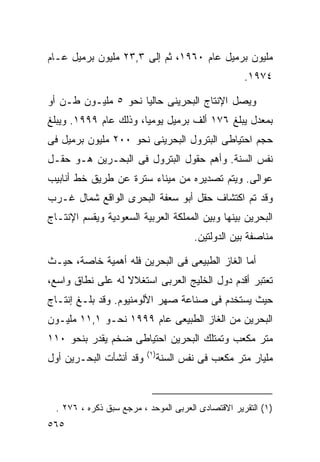 ‫ﻤﻠﻴﻭﻥ ﺒﺭﻤﻴل ﻋﺎﻡ ٠٦٩١، ﺜﻡ ﺇﻟﻰ ٣,٣٢ ﻤﻠﻴﻭﻥ ﺒﺭﻤﻴل ﻋـﺎﻡ‬
                                                     ‫٤٧٩١.‬

‫ﻭﻴﺼل ﺍﻹﻨﺘﺎﺝ ﺍﻟﺒﺤﺭﻴﻨﻰ ﺤﺎﻟﻴﺎ ﻨﺤﻭ ٥ ﻤﻠﻴـﻭﻥ ﻁـﻥ ﺃﻭ‬
                    ‫ﹰ‬
‫ﺒﻤﻌﺩل ﻴﺒﻠﻎ ٦٧١ ﺃﻟﻑ ﺒﺭﻤﻴل ﻴﻭﻤﻴﹰ، ﻭﺫﻟﻙ ﻋﺎﻡ ٩٩٩١. ﻭﻴﺒﻠﻎ‬
                      ‫ﺎ‬
‫ﺤﺠﻡ ﺍﺤﺘﻴﺎﻁﻰ ﺍﻟﺒﺘﺭﻭل ﺍﻟﺒﺤﺭﻴﻨﻰ ﻨﺤﻭ ٠٠٢ ﻤﻠﻴﻭﻥ ﺒﺭﻤﻴل ﻓﻰ‬
‫ﻨﻔﺱ ﺍﻟﺴﻨﺔ. ﻭﺃﻫﻡ ﺤﻘﻭل ﺍﻟﺒﺘﺭﻭل ﻓﻰ ﺍﻟﺒﺤـﺭﻴﻥ ﻫـﻭ ﺤﻘـل‬
‫ﻋﻭﺍﻟﻰ. ﻭﻴﺘﻡ ﺘﺼﺩﻴﺭﻩ ﻤﻥ ﻤﻴﻨﺎﺀ ﺴﺘﺭﺓ ﻋﻥ ﻁﺭﻴﻕ ﺨﻁ ﺃﻨﺎﺒﻴﺏ‬
‫ﻭﻗﺩ ﺘﻡ ﺍﻜﺘﺸﺎﻑ ﺤﻘل ﺃﺒﻭ ﺴﻌﻔﺔ ﺍﻟﺒﺤﺭﻯ ﺍﻟﻭﺍﻗﻊ ﺸﻤﺎل ﻏـﺭﺏ‬
‫ﺍﻟﺒﺤﺭﻴﻥ ﺒﻴﻨﻬﺎ ﻭﺒﻴﻥ ﺍﻟﻤﻤﻠﻜﺔ ﺍﻟﻌﺭﺒﻴﺔ ﺍﻟﺴﻌﻭﺩﻴﺔ ﻭﻴﻘﺴﻡ ﺍﻹﻨﺘـﺎﺝ‬
                                         ‫ﻤﻨﺎﺼﻔﺔ ﺒﻴﻥ ﺍﻟﺩﻭﻟﺘﻴﻥ.‬

‫ﺃﻤﺎ ﺍﻟﻐﺎﺯ ﺍﻟﻁﺒﻴﻌﻰ ﻓﻰ ﺍﻟﺒﺤﺭﻴﻥ ﻓﻠﻪ ﺃﻫﻤﻴﺔ ﺨﺎﺼﺔ، ﺤﻴـﺙ‬
‫ﺘﻌﺘﺒﺭ ﺃﻗﺩﻡ ﺩﻭل ﺍﻟﺨﻠﻴﺞ ﺍﻟﻌﺭﺒﻰ ﺍﺴﺘﻐﻼﻻ ﻟﻪ ﻋﻠﻰ ﻨﻁﺎﻕ ﻭﺍﺴﻊ،‬
                  ‫ﹰ‬
‫ﺤﻴﺙ ﻴﺴﺘﺨﺩﻡ ﻓﻰ ﺼﻨﺎﻋﺔ ﺼﻬﺭ ﺍﻷﻟﻭﻤﻨﻴﻭﻡ. ﻭﻗﺩ ﺒﻠـﻎ ﺇﻨﺘـﺎﺝ‬
‫ﺍﻟﺒﺤﺭﻴﻥ ﻤﻥ ﺍﻟﻐﺎﺯ ﺍﻟﻁﺒﻴﻌﻰ ﻋﺎﻡ ٩٩٩١ ﻨﺤـﻭ ١,١١ ﻤﻠﻴـﻭﻥ‬
‫ﻤﺘﺭ ﻤﻜﻌﺏ ﻭﺘﻤﺘﻠﻙ ﺍﻟﺒﺤﺭﻴﻥ ﺍﺤﺘﻴﺎﻁﻰ ﻀﺨﻡ ﻴﻘﺩﺭ ﺒﻨﺤﻭ ٠١١‬
                          ‫) ١(‬
‫ﻭﻗﺩ ﺃﻨﺸﺄﺕ ﺍﻟﺒﺤـﺭﻴﻥ ﺃﻭل‬           ‫ﻤﻠﻴﺎﺭ ﻤﺘﺭ ﻤﻜﻌﺏ ﻓﻰ ﻨﻔﺱ ﺍﻟﺴﻨﺔ‬



  ‫)١( ﺍﻟﺘﻘﺭﻴﺭ ﺍﻻﻗﺘﺼﺎﺩﻯ ﺍﻟﻌﺭﺒﻰ ﺍﻟﻤﻭﺤﺩ ، ﻤﺭﺠﻊ ﺴﺒﻕ ﺫﻜﺭﻩ ، ٦٧٢ .‬
‫٥٦٥‬
 