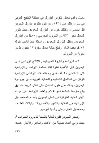 ‫ﻤﻌﻤل ﻭﺃﻗﺩﻡ ﻤﻌﻤل ﻟﺘﻜﺭﻴﺭ ﺍﻟﺒﺘﺭﻭل ﻓﻰ ﻤﻨﻁﻘﺔ ﺍﻟﺨﻠﻴﺞ ﺍﻟﻌﺭﺒﻰ‬
‫ﻓﻰ ﺴﺘﺭﺓ ﻭﺫﻟﻙ ﻋﺎﻡ ٤٣٩١ ﻭﻫﻭ ﻴﻘﻭﻡ ﺒﺘﻜﺭﻴﺭ ﺒﺘﺭﻭل ﺍﻟﺒﺤﺭﻴﻥ‬
‫ﻗﺒل ﺘﺼﺩﻴﺭﻩ، ﻭﻜﺫﻟﻙ ﺠﺯﺀ ﻤﻥ ﺍﻟﺒﺘﺭﻭل ﺍﻟﺴﻌﻭﺩﻯ ﺤﻴﺙ ﻴﻜﺭﺭ‬
‫ﺍﻟﻤﻌﻤل ﻨﺤﻭ ٠٣% ﻤﻥ ﺍﻟﺒﺘﺭﻭل ﺍﻟﺒﺤﺭﻴﻨﻰ ﻭ٠٧% ﻤﻥ ﺍﻟﺒﺘﺭﻭل‬
‫ﺍﻟﺴﻌﻭﺩﻯ ﻭﻴﻨﻘل ﺍﻟﺒﺘﺭﻭل ﺍﻟﺴﻌﻭﺩﻯ ﺒﻭﺍﺴﻁﺔ ﺨﻁ ﺃﻨﺎﺒﻴﺏ ﻁﻭﻟﻪ‬
‫٦٢ ﻜﻡ ﺘﺤﺕ ﺍﻟﻤﺎﺀ. ﻭﺘﺒﻠﻎ ﻁﺎﻗﺔ ﻤﻌﻤل ﺴﺘﺭﺓ ٢١ ﻤﻠﻴﻭﻥ ﻁـﻥ‬
                                         ‫ﺴﻨﻭﻴﺎ ﻤﻥ ﺍﻟﺒﺘﺭﻭل.‬
                                                     ‫ﹰ‬

‫٢- ﺍﻟﺯﺭﺍﻋﺔ ﻭﺍﻟﺜﺭﻭﺓ ﺍﻟﺤﻴﻭﺍﻨﻴﺔ : ﺍﻹﻨﺘﺎﺝ ﺍﻟﺯﺭﺍﻋﻰ ﻓـﻰ‬
‫ﺍﻟﺒﺤﺭﻴﻥ ﻗﻠﻴل ﺍﻷﻫﻤﻴﺔ ﻨﻅﺭﺍ ﻟﻘﻠﺔ ﻤﺴﺎﺤﺔ ﺍﻷﺭﺍﻀـﻰﺍﻟﺯﺭﺍﻋﻴﺔ‬
                           ‫ﹰ‬
‫ﺍﻟﺘﻰ ﻻ ﺘﺘﻌﺩﻯ ٠٢ ﺃﻟﻑ ﻓﺩﺍﻥ ﻭﻤﻌﻅﻡ ﻫﺫﻩ ﺍﻷﺭﺍﻀﻰ ﺍﻟﺯﺭﺍﻋﻴﺔ‬
‫ﺘﺘﺭﻜﺯ ﻓﻰ ﺍﻟﻤﻨﺎﻁﻕ ﺍﻟﺸﻤﺎﻟﻴﺔ ﻭﺍﻟﺸﻤﺎﻟﻴﺔ ﺍﻟﻐﺭﺒﻴﺔ ﻤـﻥ ﺠﺯﻴـﺭﺓ‬
‫ﺍﻟﺒﺤﺭﻴﻥ، ﻭﺫﻟﻙ ﻋﻠﻰ ﻁﻭل ﺍﻟﺴﺎﺤل ﻋﻠﻰ ﺸﻜل ﺸﺭﻴﻁ ﻀـﻴﻕ‬
‫ﻴﺒﻠﻎ ﻤﺘﻭﺴﻁ ﺍﺘﺴﺎﻋﻪ ﻨﺤﻭ ٥ ﻜﻡ. ﻭﺘﻌﺘﻤﺩ ﺍﻟﺯﺭﺍﻋﺔ ﻋﻠﻰ ﻤﻴـﺎﻩ‬
‫ﺍﻵﺒﺎﺭ ﺍﻟﻌﺫﺒﺔ ﺍﻟﻤﺘﺭﻜﺯﺓ ﻓﻰ ﺸﻤﺎل ﺍﻟﺒﺤﺭﻴﻥ ﻭﺃﻫـﻡ ﺍﻟﻤﺤﺎﺼـﻴل‬
‫ﺍﻟﺯﺭﺍﻋﻴﺔ ﻫﻰ ﺍﻟﻔﺎﻜﻬﺔ ﻭﺍﻟﺘﻤﻭﺭ ﻭﺍﻟﺨﻀﺭﻭﺍﺕ ﻭﻨﺒﺎﺘﺎﺕ ﺍﻟﻌﻠـﻑ‬
                     ‫ﻭﻤﺤﺎﺼﻴل ﺍﻟﺤﻘل ﻭﻋﻠﻰ ﺭﺃﺴﻬﺎ ﺍﻟﺒﺭﺴﻴﻡ.‬

‫ﻭﺘﻌﺘﺒﺭ ﺍﻟﺒﺤﺭﻴﻥ ﻓﻘﻴﺭﺓ ﻟﻠﻐﺎﻴﺔ ﺒﺎﻟﻨﺴﺒﺔ ﻟﻠﺜـﺭﻭﺓ ﺍﻟﺤﻴﻭﺍﻨﻴـﺔ،‬
‫ﺤﻴﺙ ﺘﺭﺒﻰ ﺃﻋﺩﺍﺩ ﻀﺌﻴﻠﺔ ﻤﻥ ﺍﻷﻏﻨﺎﻡ ﻭﺍﻟﻤﺎﻋﺯ ﻭﺍﻷﺒﻘﺎﺭ ﺍﻋﺘﻤﺎﺩﺍ‬
‫ﹰ‬

‫٦٦٥‬
 