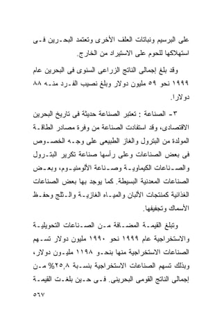 ‫ﻋﻠﻰ ﺍﻟﺒﺭﺴﻴﻡ ﻭﻨﺒﺎﺘﺎﺕ ﺍﻟﻌﻠﻑ ﺍﻷﺨﺭﻯ ﻭﺘﻌﺘﻤﺩ ﺍﻟﺒﺤـﺭﻴﻥ ﻓـﻰ‬
               ‫ﺍﺴﺘﻬﻼﻜﻬﺎ ﻟﻠﺤﻭﻡ ﻋﻠﻰ ﺍﻻﺴﺘﻴﺭﺍﺩ ﻤﻥ ﺍﻟﺨﺎﺭﺝ.‬

‫ﻭﻗﺩ ﺒﻠﻎ ﺇﺠﻤﺎﻟﻰ ﺍﻟﻨﺎﺘﺞ ﺍﻟﺯﺭﺍﻋﻰ ﺍﻟﺴﻨﻭﻯ ﻓﻰ ﺍﻟﺒﺤﺭﻴﻥ ﻋﺎﻡ‬
‫٩٩٩١ ﻨﺤﻭ ٩٥ ﻤﻠﻴﻭﻥ ﺩﻭﻻﺭ ﻭﺒﻠﻎ ﻨﺼﻴﺏ ﺍﻟﻔـﺭﺩ ﻤﻨـﻪ ٨٨‬
                                                ‫ﺩﻭﻻﺭﺍ.‬
                                                 ‫ﹰ‬

‫٣- ﺍﻟﺼﻨﺎﻋﺔ : ﺘﻌﺘﺒﺭ ﺍﻟﺼﻨﺎﻋﺔ ﺤﺩﻴﺜﺔ ﻓﻰ ﺘﺎﺭﻴﺦ ﺍﻟﺒﺤﺭﻴﻥ‬
‫ﺍﻻﻗﺘﺼﺎﺩﻯ، ﻭﻗﺩ ﺍﺴﺘﻔﺎﺩﺕ ﺍﻟﺼﻨﺎﻋﺔ ﻤﻥ ﻭﻓﺭﺓ ﻤﺼﺎﺩﺭ ﺍﻟﻁﺎﻗـﺔ‬
‫ﺍﻟﻤﻭﻟﺩﺓ ﻤﻥ ﺍﻟﺒﺘﺭﻭل ﻭﺍﻟﻐﺎﺯ ﺍﻟﻁﺒﻴﻌﻰ ﻋﻠﻰ ﻭﺠـﻪ ﺍﻟﺨﺼـﻭﺹ‬
‫ﻓﻰ ﺒﻌﺽ ﺍﻟﺼﻨﺎﻋﺎﺕ ﻭﻋﻠﻰ ﺭﺃﺴﻬﺎ ﺼﻨﺎﻋﺔ ﺘﻜﺭﻴﺭ ﺍﻟﺒﺘـﺭﻭل‬
‫ﻭﺍﻟﺼ ـﻨﺎﻋﺎﺕ ﺍﻟﻜﻴﻤﺎﻭﻴ ـﺔ ﻭﺼ ـﻨﺎﻋﺔ ﺍﻷﻟﻭﻤﻨﻴ ـﻭﻡ، ﻭﺒﻌ ـﺽ‬
 ‫ـ‬        ‫ـ‬             ‫ـ‬     ‫ـ‬               ‫ـ‬
‫ﺍﻟﺼﻨﺎﻋﺎﺕ ﺍﻟﻤﻌﺩﻨﻴﺔ ﺍﻟﺒﺴﻴﻁﺔ. ﻜﻤﺎ ﻴﻭﺠﺩ ﺒﻬﺎ ﺒﻌﺽ ﺍﻟﺼﻨﺎﻋﺎﺕ‬
‫ﺍﻟﻐﺫﺍﺌﻴﺔ ﻜﻤﻨﺘﺠﺎﺕ ﺍﻷﻟﺒﺎﻥ ﻭﺍﻟﻤﻴـﺎﻩ ﺍﻟﻐﺎﺯﻴـﺔ ﻭﺍﻟـﺜﻠﺞ ﻭﺤﻔـﻅ‬
                                      ‫ﺍﻷﺴﻤﺎﻙ ﻭﺘﺠﻔﻴﻔﻬﺎ.‬

‫ﻭﺘﺒﻠﻎ ﺍﻟﻘﻴﻤـﺔ ﺍﻟﻤﻀـﺎﻓﺔ ﻤـﻥ ﺍﻟﺼـﻨﺎﻋﺎﺕ ﺍﻟﺘﺤﻭﻴﻠﻴـﺔ‬
‫ﻭﺍﻻﺴﺘﺨﺭﺍﺠﻴﺔ ﻋﺎﻡ ٩٩٩١ ﻨﺤﻭ ٠٩٩١ ﻤﻠﻴﻭﻥ ﺩﻭﻻﺭ ﺘﺴـﻬﻡ‬
‫ﺍﻟﺼﻨﺎﻋﺎﺕ ﺍﻻﺴﺘﺨﺭﺍﺠﻴﺔ ﻤﻨﻬﺎ ﺒﻨﺤـﻭ ٨٩١١ ﻤﻠﻴـﻭﻥ ﺩﻭﻻﺭ،‬
‫ﻭﺒﺫﻟﻙ ﺘﺴﻬﻡ ﺍﻟﺼﻨﺎﻋﺎﺕ ﺍﻻﺴﺘﺨﺭﺍﺠﻴﺔ ﺒﻨﺴـﺒﺔ ٨,٥٢% ﻤـﻥ‬
‫ﺇﺠﻤﺎﻟﻰ ﺍﻟﻨﺎﺘﺞ ﺍﻟﻘﻭﻤﻰ ﺍﻟﺒﺤﺭﻴﻨﻰ. ﻓـﻰ ﺤـﻴﻥ ﺒﻠﻐـﺕ ﺍﻟﻘﻴﻤـﺔ‬
‫٧٦٥‬
 