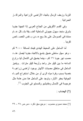 ‫ﺍﻟﺘﺭﺒﺔ ﻭﺯﺤﻑ ﺍﻟﺭﻤﺎل ﺒﺎﺘﺠﺎﻩ ﺍﻷﺭﺍﻀﻰ ﺍﻟﺯﺭﺍﻋﻴﺔ ﻭﺍﻟﻤﺭﺍﻜـﺯ‬
                                             ‫ﺍﻟﻌﻤﺭﺍﻨﻴﺔ .‬

‫ﻭﻓﻰ ﺍﻟﻘﺴﻡ ﺍﻷﻓﺭﻴﻘﻰ ﻤﻥ ﺍﻟﺠﻨﺎﺡ ﺍﻟﻌﺭﺒﻰ ﺇﺫﺍ ﺍﺘﺠﻬﻨﺎ ﺠﻨﻭﺒﺎ‬
‫ﹰ‬
‫ﺒﺸﺭﻕ ﺴﻨﺠﺩ ﺴﻬﻭل ﺠﻴﺒﻭﺘﻰ ﺍﻟﺴﺎﺤﻠﻴﺔ ﺍﻟﻀـﻴﻘﺔ ﺒﺸـﻜل ﻋـﺎﻡ‬
‫ﻤﻤﺘﺩﺓ ﻓﻰ ﺍﻟﺼﻭﻤﺎل ﻋﻠﻰ ﺨﻠـﻴﺞ ﻋـﺩﻥ ﺒـﻨﻔﺱ ﺍﻟﺨﺼـﺎﺌﺹ‬
                                                ‫ﺘﻘﺭﻴﺒﺎ .‬
                                                  ‫ﹰ‬

‫ﺃﻤﺎ ﺍﻟﺴﺎﺤل ﻋﻠﻰ ﺍﻟﻤﺤﻴﻁ ﺍﻟﻬﻨﺩﻯ ﻓﻴﻤﺘﺩ ﻟﻤﺴﺎﻓﺔ ٠٠٠٢ ﻜﻡ‬
‫، ﻭﻫﻭ ﺴﻬل ﺴﺎﺤﻠﻰ ﻀﻴﻕ ﻴﺘﺴﻊ ﺒﺎﻻﺘﺠﺎﻩ ﺠﻨﻭﺒﺎ ﻟﻴﺼل ﻋﻨـﺩ‬
          ‫ﹰ‬
‫ﻤﺼﺏ ﻨﻬﺭ ﺠﻭﺒﺎ ٦١ ﻜﻡ ، ﺒﻴﻨﻤﺎ ﻴﻀﻴﻕ ﻓﻰ ﺍﻟﺸﻤﺎل ﻟﻴﺘـﺭﺍﻭﺡ‬
‫ﺍﺘﺴﺎﻋﻪ ﻤﺎ ﺒﻴﻥ ﻜﻴﻠﻭ ﻤﺘﺭ ﻭﺍﺤﺩ ﻭﺃﺭﺒﻌﺔ ﻜﻴﻠﻭ ﻤﺘﺭﺍﺕ . ﻭﻴﺘﻤﻴﺯ‬
‫ﺍﻟﺴﺎﺤل ﻓﻰ ﻤﻨﺎﻁﻕ ﻤﺼﺒﺎﺕ ﺍﻷﻨﻬﺎﺭ ﺒﻭﺠﻭﺩ ﺃﺭﺍﻀﻰ ﺯﺭﺍﻋﻴـﺔ‬
‫ﺨﺼﺒﺔ ﺒﺴﺒﺏ ﻭﻓﺭﺓ ﻤﻴﺎﻩ ﺍﻟﺭﻯ ﺃﻭ ﻤﻥ ﺨﻼل ﺍﺴﺘﺨﺭﺍﺝ ﺍﻟﻤﻴـﺎﻩ‬
‫ﺍﻟﺠﻭﻓﻴﺔ ﺒﺤﻔﺭ ﺍﻵﺒﺎﺭ، ﻭﺘﻭﺠﺩ ﻋﻠﻰ ﺍﻟﺴﺎﺤل ﻫﻨﺎ ﻤﺩﻥ ﻫﺎﻤﺔ ﻤﺜل‬
     ‫ﻫﺭﺠﻴﺴﺔ ﻓﻰ ﺍﻟﺸﻤﺎل ﻭﻤﻘﺩﻴﺸﻴﻭ ﻭﻜﺴﻤﺎﻴﻭ ﻓﻰ ﺍﻟﺠﻨﻭﺏ )١(.‬

                                         ‫)٢( ﺍﻟﻬﻀﺎﺏ :‬



‫)١( ﻤﺤﻤﺩ ﺼﺒﺭﻯ ﻤﺤﺴﻭﺏ : ﻤﺭﺠﻊ ﺴﺒﻕ ﺫﻜﺭﻩ ، ﺹ ﺹ ٨٣ – ٩٣‬
                                             ‫.‬
‫٦٥‬
 