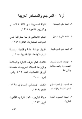 ‫ﺃﻭﻻ : ﺍﻟﻤﺭﺍﺠﻊ ﻭﺍﻟﻤﺼﺎﺩﺭ ﺍﻟﻌﺭﺒﻴﺔ‬
                                   ‫ﹰ‬
‫: ﺍﻟﺒﻴﺌﺔ ﺍﻟﻤﺼﺭﻴﺔ، ﺩﺍﺭ ﺍﻟﺜﻘﺎﻓـﺔ ﻟﻠﻨﺸـﺭ‬      ‫١ـ ﺍﺤﻤﺩ ﻋﻠﻰ ﺇﺴﻤﺎﻋﻴل‬

           ‫ﻭﺍﻟﺘﻭﺯﻴﻊ، ﺍﻟﻘﺎﻫﺭﺓ ٥٩٩١.‬

‫: ﺍﻟﻌﺎﻟﻡ ﺍﻹﺴﻼﻤﻲ ﺩﺭﺍﺴﺔ ﺠﻐﺭﺍﻓﻴﺔ ﻓـﻲ‬          ‫٢ـ ﺍﺤﻤﺩ ﻋﻠﻰ ﺇﺴﻤﺎﻋﻴل‬

 ‫ﺍﻟﺠﻭﺍﻨﺏ ﺍﻟﺤﻀﺎﺭﻴﺔ، ﺍﻟﻘﺎﻫﺭﺓ ٩٩٩١.‬

‫: ﺃﻓﺭﻴﻘﻴﺎ ﺩﺭﺍﺴﺔ ﻋﺎﻤﺔ ﻭﺇﻗﻠﻴﻤﻴﺔ، ﻤﺅﺴﺴﺔ‬     ‫٣- ﺃﺤﻤﺩ ﻨﺠﻡ ﺍﻟﺩﻴﻥ ﻓﻠﻴﺠﺔ‬

  ‫ﺸﺒﺎﺏ ﺍﻟﺠﺎﻤﻌﺔ، ﺍﻹﺴﻜﻨﺩﺭﻴﺔ ٨٧٩١.‬

‫٤- ﺍﻻﺘﺤﺎﺩ ﺍﻟﻌـﺎﻡ ﻟﻐـﺭﻑ : ﺍﻻﺘﺤﺎﺩ ﺍﻟﻌﺎﻡ ﻟﻐﺭﻑ ﺍﻟﺘﺠﺎﺭﺓ ﻭﺍﻟﺼﻨﺎﻋﺔ‬
‫ﻭﺍﻟﺯﺭﺍﻋﺔ ﻟﻠـﺒﻼﺩ ﺍﻟﻌﺭﺒﻴـﺔ، ﺴﻠﺴـﻠﺔ‬        ‫ﺍﻟﺘﺠــﺎﺭﺓ ﻭﺍﻟﺼــﻨﺎﻋﺔ‬
                                                      ‫ﻭﺍﻟﺯﺭﺍﻋﺔ‬
‫ﺃﻭﺭﺍﻕ ﺍﻗﺘﺼﺎﺩﻴﺔ، ﺍﻟﻌﺩﺩ ٥١ ﺘـﻭﻨﺱ،‬
                      ‫ﺇﺒﺭﻴل ٠٠٠٢.‬

‫٥- ﺍﻟﺠﻬــﺎﺯ ﺍﻟﻤﺭﻜــﺯﻱ : ﺍﻟﻜﺘﺎﺏ ﺍﻹﺤﺼﺎﺌﻲ ﺍﻟﺴـﻨﻭﻱ ٨٩٩١،‬
                      ‫ﺍﻟﻘﺎﻫﺭﺓ٩٩٩١.‬       ‫ﻟﻠﺘﻌﺒﺌﺔ ﺍﻟﻌﺎﻤﺔ ﻭﺍﻹﺤﺼﺎﺀ‬


‫٦- ﺍﻟﻬﻴﺌﺔ ﺍﻟﻤﺼﺭﻴﺔ ﺍﻟﻌﺎﻤﺔ : ﻤﺠﻠﺔ ﺍﻟﺒﺘﺭﻭل، ﺍﻟﻌﺩﺩ ﺍﻟﺭﺍﺒﻊ، ﺍﻟﻘﺎﻫﺭﺓ،‬
                      ‫ﺃﺒﺭﻴل ٧٩٩١.‬                       ‫ﻟﻠﺒﺘﺭﻭل‬


  ‫٩٦٥‬
 