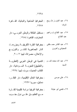 ‫٨٩٩١.‬

‫٤٢- ﻋﺒﺩ ﺍﻟﻌﺯﻴـﺯ ﻁـﺭﻴﺢ : ﺍﻟﺠﻐﺭﺍﻓﻴﺎ ﺍﻟﻤﻨﺎﺨﻴﺔ ﻭﺍﻟﻨﺒﺎﺘﻴﺔ، ﺍﻟﻘـﺎﻫﺭﺓ‬
                             ‫٥٧٩١.‬                     ‫ﺸﺭﻑ‬


‫٥٢- ﻋﺒﺩ ﺍﻟﻔﺘﺎﺡ ﺇﺒـﺭﺍﻫﻴﻡ : ﻤﺴﺘﻘﺒل ﺍﻟﻁﺎﻗﺔ ﻭﺍﻟﻭﻁﻥ ﺍﻟﻌﺭﺒـﻲ، ﺩﺍﺭ‬
           ‫ﺍﻟﻤﻌﺎﺭﻑ، ﺍﻟﻘﺎﻫﺭﺓ ٤٨٩١.‬                  ‫ﻋﺒﺩ ﺍﻟﻔﺘﺎﺡ‬


‫٦٢- ﻋﺒﺩ ﺍﻟﻘﺎﺩﺭ ﻤﺼـﻁﻔﻰ : ﺠﻐﺭﺍﻓﻴﺔ ﺍﻟﻘﺎﺭﺓ ﺍﻷﻓﺭﻴﻘﻴـﺔ ﻭﺠﺯﺭﻫـﺎ،‬
‫ﺍﻟﺩﺍﺭ ﺍﻟﺠﻤﺎﻫﻴﺭﻴﺔ ﻟﻠﻨﺸـﺭ ﻭﺍﻟﺘﻭﺯﻴـﻊ‬            ‫ﺍﻟﻤﺤﻴﺸﻰ ﻭﺁﺨﺭﻭﻥ‬

    ‫ﻭﺍﻹﻋﻼﻥ، ﻤﺼﺭﺍﺘﺔ، ﻟﻴﺒﻴﺎ ٢٠٠٢.‬

‫٧٢- ﻋﺒﺩ ﺍﷲ ﻤﺤﻤﺩ ﻗﺴـﻡ : ﺍﻟﺘﻨﻤﻴﺔ ﻓﻲ ﺍﻟﻭﻁﻥ ﺍﻟﻌﺭﺒﻲ )ﺍﻟﻨﻅﺭﻴـﺔ‬
‫ﻭﺍﻟﺘﻁﺒﻴﻕ( ﺍﻟﺘﺠﺭﺒـﺔ ﺍﻟﺴـﻭﺩﺍﻨﻴﺔ، ﺩﺍﺭ‬                     ‫ﺍﻟﺴﻴﺩ‬

 ‫ﺍﻟﻜﺘﺎﺏ ﺍﻟﺤﺩﻴﺙ، ﺴﺭﺕ، ﻟﻴﺒﻴﺎ ٤٩٩١.‬

‫: ﺠﻐﺭﺍﻓﻴﺔ ﺍﻟﻌﺎﻟﻡ ﺍﻹﻗﻠﻴﻤﻴﺔ، ﺩﺍﺭ ﺍﻟﻔﻜـﺭ،‬         ‫٨٢- ﻋﻠﻰ ﻤﻭﺴﻰ‬

               ‫ﺩﻤﺸﻕ، ﺴﻭﺭﻴﺎ ٧٩٩١.‬

‫: ﺠﻐﺭﺍﻓﻴﺔ ﺃﻓﺭﻴﻘﻴﺎ ﺩﺭﺍﺴﺔ ﺇﻗﻠﻴﻤﻴﺔ ﻟﻠﻘـﺎﺭﺓ‬     ‫٩٢- ﻓﺘﺤﻲ ﺃﺒﻭ ﻋﻴﺎﻨﺔ‬

‫ـﻕ ـﻰ ﺩﻭل ـﻭﺏ‬
  ‫ﺠﻨـ‬    ‫ـﻊ ﺍﻟﺘﻁﺒﻴـ ﻋﻠـ‬
                      ‫ﻤـ‬


  ‫٣٧٥‬
 