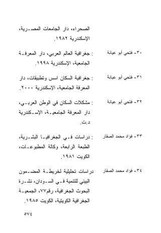‫ﺍﻟﺼﺤﺭﺍﺀ، ﺩﺍﺭ ﺍﻟﺠﺎﻤﻌﺎﺕ ﺍﻟﻤﺼـﺭﻴﺔ،‬
                 ‫ﺍﻹﺴﻜﻨﺩﺭﻴﺔ ٢٨٩١.‬

‫: ﺠﻐﺭﺍﻓﻴﺔ ﺍﻟﻌﺎﻟﻡ ﺍﻟﻌﺭﺒﻲ، ﺩﺍﺭ ﺍﻟﻤﻌﺭﻓـﺔ‬     ‫٠٣- ﻓﺘﺤﻲ ﺃﺒﻭ ﻋﻴﺎﻨﺔ‬

        ‫ﺍﻟﺠﺎﻤﻌﻴﺔ، ﺍﻹﺴﻜﻨﺩﺭﻴﺔ ٨٩٩١.‬

‫: ﺠﻐﺭﺍﻓﻴﺔ ﺍﻟﺴﻜﺎﻥ ﺍﺴﺱ ﻭﺘﻁﺒﻴﻘﺎﺕ، ﺩﺍﺭ‬        ‫١٣- ﻓﺘﺤﻲ ﺃﺒﻭ ﻋﻴﺎﻨﺔ‬

‫ﺍﻟﻤﻌﺭﻓﺔ ﺍﻟﺠﺎﻤﻌﻴﺔ، ﺍﻹﺴﻜﻨﺩﺭﻴﺔ ٠٠٠٢.‬

‫: ﻤﺸﻜﻼﺕ ﺍﻟﺴﻜﺎﻥ ﻓﻲ ﺍﻟﻭﻁﻥ ﺍﻟﻌﺭﺒـﻲ،‬          ‫٢٣- ﻓﺘﺤﻲ ﺃﺒﻭ ﻋﻴﺎﻨﺔ‬

‫ﺩﺍﺭ ﺍﻟﻤﻌﺭﻓﺔ ﺍﻟﺠﺎﻤﻌﻴـﺔ، ﺍﻹﺴـﻜﻨﺩﺭﻴﺔ‬
                              ‫ﺩ.ﺕ.‬

‫: ﺩﺭﺍﺴﺎﺕ ﻓـﻲ ﺍﻟﺠﻐﺭﺍﻓﻴـﺎ ﺍﻟﺒﺸـﺭﻴﺔ،‬       ‫٣٣- ﻓﺅﺍﺩ ﻤﺤﻤﺩ ﺍﻟﺼﻘﺎﺭ‬

‫ﺍﻟﻁﺒﻌﺔ ﺍﻟﺭﺍﺒﻌﺔ، ﻭﻜﺎﻟﺔ ﺍﻟﻤﻁﺒﻭﻋـﺎﺕ،‬
                    ‫ﺍﻟﻜﻭﻴﺕ ١٨٩١.‬

‫ﺩﺭﺍﺴﺎﺕ ﺘﺤﻠﻴﻠﻴﺔ ﻟﺨﺭﻴﻁـﺔ ﺍﻟﻤﻀـﻤﻭﻥ‬         ‫٤٣- ﻓﺅﺍﺩ ﻤﺤﻤﺩ ﺍﻟﺼﻘﺎﺭ‬

‫ﺍﻟﺒﻴﺌﻲ ﻟﻠﺘﻨﻤﻴﺔ ﻓـﻲ ﺍﻟﺴـﻭﺩﺍﻥ، ﻨﺸـﺭﺓ‬
‫ﺍﻟﺒﺤﻭﺙ ﺍﻟﺠﻐﺭﺍﻓﻴﺔ، ﺭﻗﻡ٧٧، ﺍﻟﺠﻤﻌﻴـﺔ‬
  ‫ﺍﻟﺠﻐﺭﺍﻓﻴﺔ ﺍﻟﻜﻭﻴﺘﻴﺔ، ﺍﻟﻜﻭﻴﺕ ٥٨٩١.‬

  ‫٤٧٥‬
 