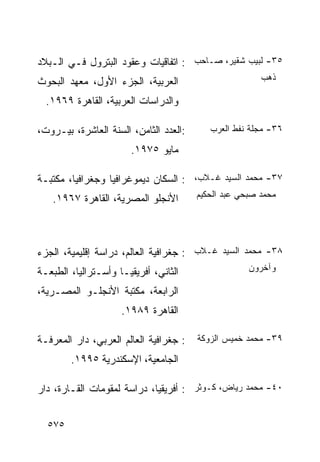 ‫٥٣- ﻟﺒﻴﺏ ﺸﻘﻴﺭ، ﺼـﺎﺤﺏ : ﺍﺘﻔﺎﻗﻴﺎﺕ ﻭﻋﻘﻭﺩ ﺍﻟﺒﺘﺭﻭل ﻓـﻲ ﺍﻟـﺒﻼﺩ‬
‫ﺍﻟﻌﺭﺒﻴﺔ، ﺍﻟﺠﺯﺀ ﺍﻷﻭل، ﻤﻌﻬﺩ ﺍﻟﺒﺤﻭﺙ‬                        ‫ﺫﻫﺏ‬

  ‫ﻭﺍﻟﺩﺭﺍﺴﺎﺕ ﺍﻟﻌﺭﺒﻴﺔ، ﺍﻟﻘﺎﻫﺭﺓ ٩٦٩١.‬

‫:ﺍﻟﻌﺩﺩ ﺍﻟﺜﺎﻤﻥ، ﺍﻟﺴﻨﺔ ﺍﻟﻌﺎﺸﺭﺓ، ﺒﻴـﺭﻭﺕ،‬      ‫٦٣- ﻤﺠﻠﺔ ﻨﻔﻁ ﺍﻟﻌﺭﺏ‬

                       ‫ﻤﺎﻴﻭ ٥٧٩١.‬

‫٧٣- ﻤﺤﻤﺩ ﺍﻟﺴﻴﺩ ﻏـﻼﺏ، : ﺍﻟﺴﻜﺎﻥ ﺩﻴﻤﻭﻏﺭﺍﻓﻴﺎ ﻭﺠﻐﺭﺍﻓﻴﺎ، ﻤﻜﺘﺒـﺔ‬
   ‫ﺍﻷﻨﺠﻠﻭ ﺍﻟﻤﺼﺭﻴﺔ، ﺍﻟﻘﺎﻫﺭﺓ ٧٦٩١.‬        ‫ﻤﺤﻤﺩ ﺼﺒﺤﻲ ﻋﺒﺩ ﺍﻟﺤﻜﻴﻡ‬




‫٨٣- ﻤﺤﻤﺩ ﺍﻟﺴﻴﺩ ﻏـﻼﺏ : ﺠﻐﺭﺍﻓﻴﺔ ﺍﻟﻌﺎﻟﻡ، ﺩﺭﺍﺴﺔ ﺇﻗﻠﻴﻤﻴﺔ، ﺍﻟﺠﺯﺀ‬
‫ﺍﻟﺜﺎﻨﻲ، ﺃﻓﺭﻴﻘﻴـﺎ ﻭﺃﺴـﺘﺭﺍﻟﻴﺎ، ﺍﻟﻁﺒﻌـﺔ‬                 ‫ﻭﺁﺨﺭﻭﻥ‬

‫ﺍﻟﺭﺍﺒﻌﺔ، ﻤﻜﺘﺒﺔ ﺍﻷﻨﺠﻠـﻭ ﺍﻟﻤﺼـﺭﻴﺔ،‬
                     ‫ﺍﻟﻘﺎﻫﺭﺓ ٩٨٩١.‬

‫: ﺠﻐﺭﺍﻓﻴﺔ ﺍﻟﻌﺎﻟﻡ ﺍﻟﻌﺭﺒﻲ، ﺩﺍﺭ ﺍﻟﻤﻌﺭﻓـﺔ‬   ‫٩٣- ﻤﺤﻤﺩ ﺨﻤﻴﺱ ﺍﻟﺯﻭﻜﺔ‬

        ‫ﺍﻟﺠﺎﻤﻌﻴﺔ، ﺍﻹﺴﻜﻨﺩﺭﻴﺔ ٥٩٩١.‬

‫٠٤- ﻤﺤﻤﺩ ﺭﻴﺎﺽ، ﻜـﻭﺜﺭ : ﺃﻓﺭﻴﻘﻴﺎ، ﺩﺭﺍﺴﺔ ﻟﻤﻘﻭﻤﺎﺕ ﺍﻟﻘـﺎﺭﺓ، ﺩﺍﺭ‬


  ‫٥٧٥‬
 