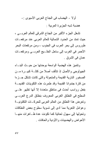 ‫ﺃﻭﻻ - ﺍﻟﻬﻀﺎﺏ ﻓﻰ ﺍﻟﺠﻨﺎﺡ ﺍﻟﻌﺭﺒﻰ ﺍﻵﺴﻴﻭﻯ :-‬
                                         ‫ﹰ‬

                        ‫ﻫﻀﺒﺔ ﺸﺒﻪ ﺍﻟﺠﺯﻴﺭﺓ ﺍﻟﻌﺭﺒﻴﺔ :‬

‫ﺘﺸﻐل ﺍﻟﺠﺯﺀ ﺍﻷﻜﺒﺭ ﻤﻥ ﺍﻟﺠﻨﺎﺡ ﺍﻟﺸﺭﻗﻰ ﻟﻠﻌﺎﻟﻡ ﺍﻟﻌﺭﺒـﻰ ،‬
‫ﺤﻴﺙ ﺘﻤﺘﺩ ﻤﻥ ﺍﻟﺤﺩﻭﺩ ﺍﻟﺸﻤﺎﻟﻴﺔ ﻟﻠﻌﺎﻟﻡ ﺍﻟﻌﺭﺒﻰ ﻋﻨﺩ ﻤﺭﺘﻔﻌـﺎﺕ‬
‫ﻁﻭﺭﻭﺱ ﺇﻟﻰ ﺒﺤﺭ ﺍﻟﻌﺭﺏ ﻓﻰ ﺍﻟﺠﻨﻭﺏ ، ﻭﻤﻥ ﻤﺭﺘﻔﻌﺎﺕ ﺍﻟﺒﺤﺭ‬
‫ﺍﻷﺤﻤﺭ ﻓﻰ ﺍﻟﻐﺭﺏ ﺇﻟﻰ ﺴﺎﺤل ﺍﻟﺨﻠـﻴﺞ ﺍﻟﻌﺭﺒـﻰ ﻭﻤﺭﺘﻔﻌـﺎﺕ‬
                                      ‫ﻋﻤﺎﻥ ﻓﻰ ﺍﻟﺸﺭﻕ .‬

‫ﻭﺘﺘﻤﻴﺯ ﻫﺫﻩ ﺍﻟﻬﻀﺒﺔ ﺍﻟﻭﺍﺴﻌﺔ ﺒﻭﺤﺩﺘﻬﺎ ﻤﻥ ﺤﻴـﺙ ﺍﻟﺒﻨـﺎﺀ‬
‫ﺍﻟﺠﻴﻭﻟﻭﺠﻰ ﻭﺍﻷﺼل ﺇﺫ ﺘﺘﺄﻟﻑ ﺃﺼﻼ ﻤﻥ ﻜﺘﻠـﺔ ﻜﺒﻴـﺭﺓ ﻤـﻥ‬
                    ‫ﹰ‬
‫ﺍﻟﺼﺨﻭﺭ ﺍﻟﻨﺎﺭﻴﺔ ﺍﻟﻘﺩﻴﻤﺔ ﻭﺍﻟﻤﺘﺤﻭﻟﺔ ﻭﺍﻟﺘﻰ ﻜﺎﻨﺕ ﺘﺸﻜل ﺠـﺯﺀﺍ‬
‫ﹰ‬
‫ﻤﻥ ﻗﺎﺭﺓ ﺠﻨﺩﻭﺍﻨﺎ ﺍﻟﻘﺩﻴﻤﺔ ﻭﻗﺩ ﻁﻤﺭﺕ ﻫﺫﻩ ﺍﻟﺘﻜﻭﻴﻨﺎﺕ ﺍﻟﻘﺩﻴﻤـﺔ‬
‫ﺒﻔﻌل ﺭﻭﺍﺴﺏ ﺃﺤﺩﺙ ﻓﻰ ﻤﻨﺎﻁﻕ ﻤﺘﻌﺩﺩﺓ ﺇﻻ ﺃﻨﻬﺎ ﺘﻅﻬﺭ ﻋﻠـﻰ‬
‫ﺍﻟﺴﻁﺢ ﻓﻰ ﺍﻟﻨﻁﺎﻕ ﺍﻟﻐﺭﺒﻰ ﺍﻟﻤﻌﺭﻭﻑ ﺒﻨﻁﺎﻕ ﺍﻟﺩﺭﻉ ﺍﻟﻌﺭﺒـﻰ‬
‫ﻭﺘﻌﺭﺽ ﻫﺫﺍ ﺍﻟﻨﻁﺎﻕ ﻤﻥ ﺍﻟﻌﺎﻟﻡ ﺍﻟﻌﺭﺒﻰ ﻟﻠﺤﺭﻜـﺎﺕ ﺍﻟﺘﻜﺘﻭﻨﻴـﺔ‬
‫ﻭﻋﻭﺍﻤل ﺍﻟﺘﻌﺭﻴﺔ ﻤﻤﺎ ﺃﺩﻯ ﺇﻟﻰ ﺘﺴﻭﻴﺔ ﺴﻁﻭﺡ ﺒﻌﺽ ﺍﻟﻨﻁﺎﻗﺎﺕ‬
‫ﻭﺘﺤﻭﻟﻬﺎ ﺇﻟﻰ ﺴﻬﻭل ﺘﺤﺎﺘﻴﺔ ﻜﻤﺎ ﺘﻜﻭﻨﺕ ﻋﺩﺓ ﻅـﺎﻫﺭﺍﺕ ﻤﻨﻬـﺎ‬
                ‫ﺍﻷﺤﻭﺍﺽ ﻭﺍﻟﻬﻀﻴﺒﺎﺕ ﻭﺍﻷﻭﺩﻴﺔ ﻭﺍﻟﺤﺎﻓﺎﺕ .‬


‫٧٥‬
 