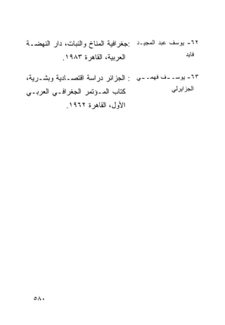 ‫٢٦- ﻴﻭﺴﻑ ﻋﺒﺩ ﺍﻟﻤﺠﻴـﺩ :ﺠﻐﺭﺍﻓﻴﺔ ﺍﻟﻤﻨﺎﺥ ﻭﺍﻟﻨﺒﺎﺕ، ﺩﺍﺭ ﺍﻟﻨﻬﻀـﺔ‬
           ‫ﺍﻟﻌﺭﺒﻴﺔ، ﺍﻟﻘﺎﻫﺭﺓ ٣٨٩١.‬                    ‫ﻓﺎﻴﺩ‬


‫ـﻲ : ﺍﻟﺠﺯﺍﺌﺭ ﺩﺭﺍﺴﺔ ﺍﻗﺘﺼـﺎﺩﻴﺔ ﻭﺒﺸـﺭﻴﺔ،‬
                                    ‫ـﻑ ﻓﻬﻤــ‬
                                           ‫٣٦- ﻴﻭﺴــ‬

‫ﻜﺘﺎﺏ ﺍﻟﻤـﺅﺘﻤﺭ ﺍﻟﺠﻐﺭﺍﻓـﻲ ﺍﻟﻌﺭﺒـﻲ‬                 ‫ﺍﻟﺠﺯﺍﻴﺭﻟﻲ‬

             ‫ﺍﻷﻭل، ﺍﻟﻘﺎﻫﺭﺓ ٢٦٩١.‬




  ‫٠٨٥‬
 